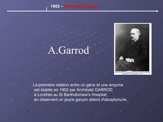 A.Garrod La première relation entre un gène et une enzyme est établie en 1902 par Archibald GARROD à Londres au St Bartholomew's Hospital, en observant un jeune garçon atteint d'alcaptonurie. 1902 –  Archibald Garrod 