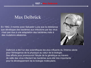 Max Delbrück 1937 –  Max Delbrück En 1942, il montre avec Salvador Luria que la résistance  que développe des bactéries aux infections par les virus n'est pas due à une adaptation des bactéries mais à des mutations aléatoires. Delbrück a été l'un des scientifiques les plus influents du XXème siècle pour l'émergence de la physique au cœur de la biologie. Ses efforts pour promouvoir l'étude de la génétique au travers de celle des virus infectant les bactéries aura été très importante pour le développement de la biologie moléculaire. 