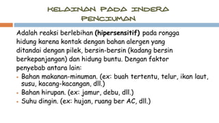Adalah reaksi berlebihan (hipersensitif) pada rongga
hidung karena kontak dengan bahan alergen yang
ditandai dengan pilek, bersin-bersin (kadang bersin
berkepanjangan) dan hidung buntu. Dengan faktor
penyebab antara lain:
 Bahan makanan-minuman. (ex: buah tertentu, telur, ikan laut,
susu, kacang-kacangan, dll.)
 Bahan hirupan. (ex: jamur, debu, dll.)
 Suhu dingin. (ex: hujan, ruang ber AC, dll.)
 