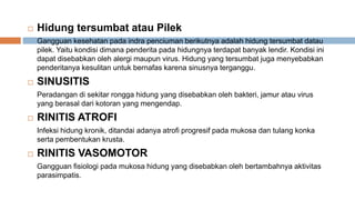  Hidung tersumbat atau Pilek
Gangguan kesehatan pada indra penciuman berikutnya adalah hidung tersumbat datau
pilek. Yaitu kondisi dimana penderita pada hidungnya terdapat banyak lendir. Kondisi ini
dapat disebabkan oleh alergi maupun virus. Hidung yang tersumbat juga menyebabkan
penderitanya kesulitan untuk bernafas karena sinusnya terganggu.
 SINUSITIS
Peradangan di sekitar rongga hidung yang disebabkan oleh bakteri, jamur atau virus
yang berasal dari kotoran yang mengendap.
 RINITIS ATROFI
Infeksi hidung kronik, ditandai adanya atrofi progresif pada mukosa dan tulang konka
serta pembentukan krusta.
 RINITIS VASOMOTOR
Gangguan fisiologi pada mukosa hidung yang disebabkan oleh bertambahnya aktivitas
parasimpatis.
 