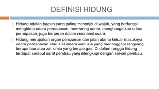 DEFINISI HIDUNG
 Hidung adalah bagian yang paling menonjol di wajah, yang berfungsi
menghirup udara pernapasan, menyaring udara, menghangatkan udara
pernapasan, juga berperan dalam resonansi suara.
 Hidung merupakan organ penciuman dan jalan utama keluar masuknya
udara pernapasan atau alat indera manusia yang menanggapi rangsang
berupa bau atau zat kimia yang berupa gas. Di dalam rongga hidung
terdapat serabut saraf pembau yang dilengkapi dengan sel-sel pembau.
 
