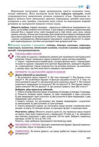 101
§20
Ïîðóøåííÿ ïîñòà÷àííÿ ñåðöÿ àðòåðіàëüíîþ êðîâ’þ ñòàíîâèòü ñìåð-
òåëüíó íåáåçïåêó. Éîãî íàñëіäêîì ìîæå áóòè іíôàðêò ìіîêàðäà, ÿêèé
ñóïðîâîäæóєòüñÿ çìåðòâіííÿì äіëÿíêè ñåðöåâîãî ì’ÿçà. Ïðè÷èíàìè іí-
ôàðêòó ìîæóòü áóòè çìåíøåííÿ ïðîñâіòó êîðîíàðíèõ àðòåðіé óíàñëіäîê
óòâîðåííÿ â íèõ òðîìáіâ, ñòèñêàííÿ їõíіõ ñòіíîê ÷è âіäêëàäàííÿ æèðîâîї
ðå÷îâèíè íà âíóòðіøíіé ïîâåðõíі ñòіíîê ñóäèí.
Здоров’я людини. Інфаркт міокарда – смертельно небезпечне захворювання лю-
дини, що потребує негайної госпіталізації. У разі інфаркту міокарда людина відчуває
сильний біль у грудній клітці, який поширюється в ліве плече, шию, вуха, нижню
щелепу, ключиці, ділянку між лопатками. Для профілактики інфаркту міокарда необ-
хідно вести здоровий та активний спосіб життя, повністю відмовитись від алкоголю
і куріння, дотримуватись збалансованого харчування, уникати фізичного та нерво-
вого перенапруження, постійно контролювати свій артеріальний тиск.
Êëþ÷îâі òåðìіíè і ïîíÿòòÿ: åïіêàðä, ìіîêàðä, åíäîêàðä, ïåðèêàðä,
ïåðåäñåðäÿ, øëóíî÷êè, ïіâìіñÿöåâі êëàïàíè, ñòóëêîâі êëàïàíè, êîðîíàðíі
àðòåðії, åëåêòðîêàðäіîãðàìà.
УЗАГАЛЬНИМО ЗНАННЯ
Рух крові по судинах є необхідною умовою для підтримання життєдіяльності
організму. Серце і кровоносні судини утворюють єдину систему кровообігу.
Серце – порожнистий м’язовий орган, основна функція якого – перекачуван-
ня крові по судинах. Серцевий м’яз здатний збуджуватися, проводити збуджен-
ня і скорочуватися. Серце скорочується під впливом імпульсів, що виникають
у самому серці. Цю його властивість називають автоматією.
ПЕРЕВІРТЕ ТА ЗАСТОСУЙТЕ ЗДОБУТІ ЗНАННЯ
Дайте відповіді на запитання
1. Де розміщене серце людини? 2. Що таке перикард? 3. Яка будова стінок
серця? 4. Які особливості будови та функцій серцевого м’яза? 5. У чому по-
лягає автоматія серця? 6. Що визначає ритм скорочень серця? 7. Які клапани
розділяють передсердя та шлуночки? Які їхні функції? 8. Яка будова півміся-
цевих клапанів? Які їхні функції? 9. Що означає правило «все або нічого»?
Виберіть одну правильну відповідь
1. Укажіть м’язову оболонку серця: а) ендокард; б) міокард; в) епікард; г) перикард.
2. Позначте складові серця людини: а) одне передсердя й один шлуночок;
б) два передсердя і один шлуночок; в) два шлуночки й одне передсердя; г) два
передсердя і два шлуночки.
3. Назвіть клапани, які розташовані між правим передсердям і шлуночком:
а) півмісяцевий; б) двостулковий; в) тристулковий.
4. Укажіть кровоносні судини, які постачають серце киснем і поживними речо-
винами: а) аорта; б) легеневі артерії; в) коронарні артерії; г) коронарні вени.
Розв’яжіть задачу. Обчисліть кількість крові (л), яку перекачує серце людини
за годину, якщо воно скорочується у середньому 70 разів за 1 хв, викидаючи
при кожному скороченні з двох шлуночків 150 мл крові. Виберіть правильну
відповідь: а) 630; б) 10,5; в) 105; г) 63.
Поясніть, чому необхідно підтримувати постійний рух крові.
ОБГОВОРІТЬ У ГРУПАХ. Дослідіть взаємозв’язок будови і функцій кровонос-
ної системи, серця та серцевого м’яза.
ПОМІРКУЙТЕ. Як можна довести, що серце хребетних тварин скорочується
автоматично?
 