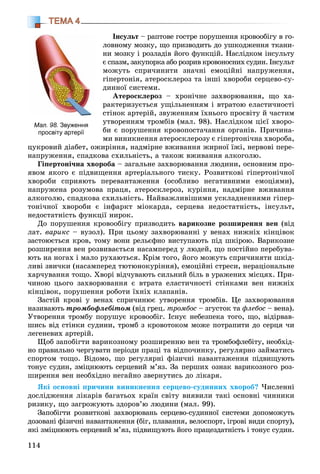 114
ТЕМА 4
Іíñóëüò – ðàïòîâå ãîñòðå ïîðóøåííÿ êðîâîîáіãó â ãî-
ëîâíîìó ìîçêó, ùî ïðèçâîäèòü äî óøêîäæåííÿ òêàíè-
íè ìîçêó і ðîçëàäіâ éîãî ôóíêöіé. Íàñëіäêîì іíñóëüòó
є ñïàçì, çàêóïîðêà àáî ðîçðèâ êðîâîíîñíèõ ñóäèí. Іíñóëüò
ìîæóòü ñïðè÷èíèòè çíà÷íі åìîöіéíі íàïðóæåííÿ,
ãіïåðòîíіÿ, àòåðîñêëåðîç òà іíøі õâîðîáè ñåðöåâî-ñó-
äèííîї ñèñòåìè.
Àòåðîñêëåðîç – õðîíі÷íå çàõâîðþâàííÿ, ùî õà-
ðàêòåðèçóєòüñÿ óùіëüíåííÿì і âòðàòîþ åëàñòè÷íîñòі
ñòіíîê àðòåðіé, çâóæåííÿì їõíüîãî ïðîñâіòó é ÷àñòèì
óòâîðåííÿì òðîìáіâ (ìàë. 98). Íàñëіäêîì öієї õâîðî-
áè є ïîðóøåííÿ êðîâîïîñòà÷àííÿ îðãàíіâ. Ïðè÷èíà-
ìè âèíèêíåííÿ àòåðîñêëåðîçó є ãіïåðòîíі÷íà õâîðîáà,
öóêðîâèé äіàáåò, îæèðіííÿ, íàäìіðíå âæèâàííÿ æèðíîї їæі, íåðâîâі ïåðå-
íàïðóæåííÿ, ñïàäêîâà ñõèëüíіñòü, à òàêîæ âæèâàííÿ àëêîãîëþ.
Ãіïåðòîíі÷íà õâîðîáà – çàãàëüíå çàõâîðþâàííÿ ëþäèíè, îñíîâíèì ïðî-
ÿâîì ÿêîãî є ïіäâèùåííÿ àðòåðіàëüíîãî òèñêó. Ðîçâèòêîâі ãіïåðòîíі÷íîї
õâîðîáè ñïðèÿþòü ïåðåâàíòàæåííÿ (îñîáëèâî íåãàòèâíèìè åìîöіÿìè),
íàïðóæåíà ðîçóìîâà ïðàöÿ, àòåðîñêëåðîç, êóðіííÿ, íàäìіðíå âæèâàííÿ
àëêîãîëþ, ñïàäêîâà ñõèëüíіñòü. Íàéâàæëèâіøèìè óñêëàäíåííÿìè ãіïåð-
òîíі÷íîї õâîðîáè є іíôàðêò ìіîêàðäà, ñåðöåâà íåäîñòàòíіñòü, іíñóëüò,
íåäîñòàòíіñòü ôóíêöії íèðîê.
Äî ïîðóøåííÿ êðîâîîáіãó ïðèçâîäèòü âàðèêîçíå ðîçøèðåííÿ âåí (âіä
ëàò. âàðèêñ – âóçîë). Ïðè öüîìó çàõâîðþâàííі ó âåíàõ íèæíіõ êіíöіâîê
çàñòîþєòüñÿ êðîâ, òîìó âîíè ðåëüєôíî âèñòóïàþòü ïіä øêіðîþ. Âàðèêîçíå
ðîçøèðåííÿ âåí ðîçâèâàєòüñÿ íàñàìïåðåä ó ëþäåé, ùî ïîñòіéíî ïåðåáóâà-
þòü íà íîãàõ і ìàëî ðóõàþòüñÿ. Êðіì òîãî, éîãî ìîæóòü ñïðè÷èíÿòè øêіä-
ëèâі çâè÷êè (íàñàìïåðåä òþòþíîêóðіííÿ), åìîöіéíі ñòðåñè, íåðàöіîíàëüíå
õàð÷óâàííÿ òîùî. Õâîðі âіä÷óâàþòü ñèëüíèé áіëü â óðàæåíèõ ìіñöÿõ. Ïðè-
÷èíîþ öüîãî çàõâîðþâàííÿ є âòðàòà åëàñòè÷íîñòі ñòіíêàìè âåí íèæíіõ
êіíöіâîê, ïîðóøåííÿ ðîáîòè їõíіõ êëàïàíіâ.
Çàñòіé êðîâі ó âåíàõ ñïðè÷èíþє óòâîðåííÿ òðîìáіâ. Öå çàõâîðþâàííÿ
íàçèâàþòü òðîìáîôëåáіòîì (âіä ãðåö. òðîìáîñ – çãóñòîê òà ôëåáîñ – âåíà).
Óòâîðåííÿ òðîìáó ïîðóøóє êðîâîîáіã. Іñíóє íåáåçïåêà òîãî, ùî, âіäіðâàâ-
øèñü âіä ñòіíêè ñóäèíè, òðîìá ç êðîâîòîêîì ìîæå ïîòðàïèòè äî ñåðöÿ ÷è
ëåãåíåâèõ àðòåðіé.
Ùîá çàïîáіãòè âàðèêîçíîìó ðîçøèðåííþ âåí òà òðîìáîôëåáіòó, íåîáõіä-
íî ïðàâèëüíî ÷åðãóâàòè ïåðіîäè ïðàöі òà âіäïî÷èíêó, ðåãóëÿðíî çàéìàòèñü
ñïîðòîì òîùî. Âіäîìî, ùî ðåãóëÿðíі ôіçè÷íі íàâàíòàæåííÿ ïіäâèùóþòü
òîíóñ ñóäèí, çìіöíþþòü ñåðöåâèé ì’ÿç. Çà ïåðøèõ îçíàê âàðèêîçíîãî ðîç-
øèðåííÿ âåí íåîáõіäíî íåãàéíî çâåðíóòèñü äî ëіêàðÿ.
ßêі îñíîâíі ïðè÷èíè âèíèêíåííÿ ñåðöåâî-ñóäèííèõ õâîðîá? ×èñëåííі
äîñëіäæåííÿ ëіêàðіâ áàãàòüîõ êðàїí ñâіòó âèÿâèëè òàêі îñíîâíі ÷èííèêè
ðèçèêó, ùî çàãðîæóþòü çäîðîâ’þ ëþäèíè (ìàë. 99).
Çàïîáіãòè ðîçâèòêîâі çàõâîðþâàíü ñåðöåâî-ñóäèííîї ñèñòåìè äîïîìîæóòü
äîçîâàíі ôіçè÷íі íàâàíòàæåííÿ (áіã, ïëàâàííÿ, âåëîñïîðò, іãðîâі âèäè ñïîðòó),
ÿêі çìіöíþþòü ñåðöåâèé ì’ÿç, ïіäâèùóþòü éîãî ïðàöåçäàòíіñòü і òîíóñ ñóäèí.
Мал. 98. Звуження
просвіту артерії
 