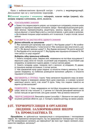 132
ТЕМА 5
Îäíà ç íàéâàæëèâіøèõ ôóíêöіé øêіðè – ó÷àñòü ó òåðìîðåãóëÿöії.
Äîêëàäíіøå ïðî öå ó íàñòóïíîìó ïàðàãðàôі.
Êëþ÷îâі òåðìіíè і ïîíÿòòÿ: åïіäåðìіñ, âëàñíå øêіðà (äåðìà), ïіä-
øêіðíà æèðîâà êëіòêîâèíà, íіãòі, âîëîññÿ.
УЗАГАЛЬНИМО ЗНАННЯ
Ззовні тіло людини вкрите шкірою, що складається з епідермісу, власне шкіри
(дерми) та підшкірної жирової клітковини. Шкіра – багатофункціональний орган,
який виконує терморегуляційну, рецепторну, захисну, видільну, обмінну, ди-
хальну функції, а також бере участь у синтезі вітамінів, є депо крові в організмі.
До основних похідних шкіри належать нігті та волосся. У шкірі є потові, сальні
залози.
ПЕРЕВІРТЕ ТА ЗАСТОСУЙТЕ ЗДОБУТІ ЗНАННЯ
Дайте відповідь на запитання
1. Яке значення для організму має шкіра? 2. Яка будова шкіри? 3. Які особли-
вості шкіри забезпечують її еластичність? Яке значення має еластичність шкі-
ри? 4. Які функції виконує шкіра? 5. Яка будова волосини? Як росте волосся?
6. Яка будова нігтя і як він росте? 7. Яку будову має підшкірна клітковина? 8. Які
типи залоз є в шкірі людини?
Виберіть одну правильну відповідь
1. Укажіть складову шкіри, завдяки якій, незважаючи на постійне злущування її
верхнього шару, вона не тоншає: а) роговий шар епідермісу; б) ростковий шар
епідермісу; в) кровоносні судини дерми; г) сальні залози дерми.
2. Укажіть складову шкіри, похідною якої є волосся: а) епідерміс; б) дерма;
в) підшкірна жирова клітковина; г) потові залози.
3. Чим зумовлений колір шкіри людини: а) кількістю пігменту меланіну; б) тов-
щиною епідермісу; в) глибиною розміщення волосяних цибулин; г) кількістю
підшкірної клітковини?
ОБГОВОРІТЬ У ГРУПАХ. І група. Чому запасання підшкірного жиру за вижи-
вання людини в природних умовах було дуже корисним, а в умовах сучасної
цивілізації досить часто стає злом? ІІ група. Чому тіло людини повністю не
вкрите густим волоссям?
ПОМІРКУЙТЕ. 1. Чому, незважаючи на постійне злущування верхнього шару
шкіри, вона не стає тоншою? 2. У дитини та її батьків рельєфний малюнок на
пучках пальців не ідентичний, але дуже схожий. Чим це можна пояснити?
ТВОРЧЕ ЗАВДАННЯ. Виконайте проект (на вибір). 1. Визначте тип своєї шкіри
на різних ділянках обличчя, рук. 2. Складіть правила догляду за своєю шкірою.
§27. ÒÅÐÌÎÐÅÃÓËßÖІß Â ÎÐÃÀÍІÇÌІ
ËÞÄÈÍÈ. ÇÀÕÂÎÐÞÂÀÍÍß ØÊІÐÈ
ÒÀ ÏÐÎÔІËÀÊÒÈÊÀ ЇÕ
Пригадайте, як здійснюється терморегуляція в холоднокровних і теплокровних
тварин. Які термометри використовують під час вимірювання температури тіла люди-
ни? Які захворювання належать до інфекційних? До яких груп тварин належать воші,
коростяні свербуни, залозниці?
 