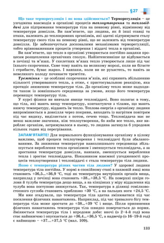 133
§27
Ùî òàêå òåðìîðåãóëÿöіÿ і ÿê âîíà çäіéñíþєòüñÿ? Òåðìîðåãóëÿöіÿ – öå
óçãîäæåíà âçàєìîäіÿ â îðãàíіçìі ïðîöåñіâ òåïëîóòâîðåííÿ òà òåïëîâіä-
äà÷і äëÿ ïіäòðèìàííÿ òåìïåðàòóðè òіëà íà ïåâíîìó ðіâíі, âіäìіííîìó âіä
òåìïåðàòóðè äîâêіëëÿ. Âè ïàì’ÿòàєòå, ùî ëþäèíà, ÿê é іíøі ññàâöі òà
ïòàõè, íàëåæèòü äî òåïëîêðîâíèõ îðãàíіçìіâ, ÿêі çäàòíі ïіäòðèìóâàòè ñòàëó
òåìïåðàòóðó ñâîãî òіëà íà ïåâíîìó ðіâíі, ùî íå çàëåæèòü âіä òåìïåðàòóðè
äîâêіëëÿ. Öå çàáåçïå÷óєòüñÿ äîñêîíàëèìè ìåõàíіçìàìè òåðìîðåãóëÿöії,
òîáòî âðіâíîâàæåííÿì ïðîöåñіâ óòâîðåííÿ і âіääà÷і òåïëà â îðãàíіçìі.
Âè ïàì’ÿòàєòå, ùî òåïëî â îðãàíіçìі óòâîðþєòüñÿ ïîñòіéíî çàâäÿêè ïðî-
öåñàì ðîçùåïëåííÿ îðãàíі÷íèõ ñïîëóê. Íàéіíòåíñèâíіøå öå âіäáóâàєòüñÿ
â ïå÷іíöі òà ì’ÿçàõ. Ó ñêåëåòíèõ ì’ÿçàõ òåïëî óòâîðþєòüñÿ ëèøå ïіä ÷àñ
їõíüîãî ñêîðî÷åííÿ. Ñàìå òîìó íàâіòü íà âåëèêîìó ìîðîçі, êîëè âè áіãàєòå
і ñòðèáàєòå, áóâàє æàðêî. І íàâïàêè, êîëè âè íå ðóõàєòåñü, òî íàâіòü çà
íåâåëèêîãî õîëîäó ïî÷èíàєòå òðåìòіòè.
Òðåìòіííÿ – öå îñîáëèâі ñêîðî÷åííÿ ì’ÿçіâ, ÿêі ñïðèÿþòü çáіëüøåííþ
êіëüêîñòі óòâîðþâàíîãî òåïëà, à îòæå, є ïðèñòîñóâàëüíîþ ðåàêöієþ, ÿêà
ïðîòèäіє çíèæåííþ òåìïåðàòóðè òіëà. Äî îðãàíіçìó òåïëî ìîæå íàäõîäè-
òè òàêîæ іç çîâíіøíüîãî ñåðåäîâèùà çà óìîâè, ÿêùî éîãî òåìïåðàòóðà
ïåðåâèùóє òåìïåðàòóðó òіëà.
Ó êóðñі ôіçèêè âè âèâ÷àëè ÿâèùå òåïëîâіääà÷і. Âîíî ïîëÿãàє â òîìó,
ùî òіëà, ÿêі ìàþòü âèùó òåìïåðàòóðó, êîíòàêòóþ÷è ç òіëàìè, ùî ìàþòü
íèæ÷ó òåìïåðàòóðó, âіääàþòü їì òåïëî. Òåïëîâà åíåðãіÿ ç îðãàíіçìó ëþäèíè
âèïðîìіíþєòüñÿ â äîâêіëëÿ ÷åðåç ïîêðèâè, âèõîäèòü іç íàãðіòèì ïîâіòðÿì
ïіä ÷àñ âèäèõó, âèäіëÿєòüñÿ ç ïîòîì, ñå÷åþ òîùî. Òåïëîâіääà÷à ìàє íå
ìåíø âàæëèâå çíà÷åííÿ, íіæ òåïëîóòâîðåííÿ, áî ÿêáè âñå òåïëî, ÿêå âè-
ðîáëÿє îðãàíіçì, çàòðèìóâàëîñÿ â íüîìó, òî ëþäèíà çàãèíóëà á óïðîäîâæ
êіëüêîõ ãîäèí âіä ïåðåãðіâàííÿ.
ЗАПАМ’ЯТАЙТЕ! Äëÿ íîðìàëüíîãî ôóíêöіîíóâàííÿ îðãàíіçìó â öіëîìó
âàæëèâî, ùîá ïðîöåñè òåïëîóòâîðåííÿ і òåïëîâіääà÷і áóëè çáàëàíñî-
âàíèìè. Çà çíèæåííÿ òåìïåðàòóðè íàâêîëèøíüîãî ñåðåäîâèùà çáіëü-
øóєòüñÿ âèðîáëåííÿ òåïëà îðãàíіçìîì і çìåíøóєòüñÿ òåïëîâіääà÷à, à çà
çðîñòàííÿ òåìïåðàòóðè äîâêіëëÿ, íàâïàêè, çìåíøóєòüñÿ âèðîáëåííÿ
òåïëà і çðîñòàє òåïëîâіääà÷à. Ïîêàçíèêîì âçàєìíîї óçãîäæåíîñòі ïðî-
öåñіâ òåïëîóòâîðåííÿ і òåïëîâіääà÷і є ñòàëà òåìïåðàòóðà òіëà ëþäèíè.
ßêîþ є òåìïåðàòóðà ðіçíèõ ÷àñòèí òіëà ëþäèíè? Ó çäîðîâîї ëþäèíè
òåìïåðàòóðà òіëà ïîñòіéíà. Ó íîðìі â ñïîêіéíîìó ñòàíі â ïàõâîâіé ÿìöі âîíà
ñòàíîâèòü +36,5…+36,9 °Ñ, òîäі ÿê òåìïåðàòóðà âíóòðіøíіõ îðãàíіâ âèùà,
íàïðèêëàä ó ïå÷іíöі âîíà ñòàíîâèòü +38…+38,5 °Ñ. Íà ïîâåðõíі øêіðè ãî-
ëîâè é òóëóáà òåìïåðàòóðà äåùî âèùà, à íà êіíöіâêàõ ó ìіðó âіääàëåííÿ âіä
òóëóáà âîíà ïîñòóïîâî çíèæóєòüñÿ. Òàê, òåìïåðàòóðà â äіëÿíöі ãîìіëêîâî-
ñòîïíîãî ñóãëîáà ñòàíîâèòü ïðèáëèçíî +30 °Ñ, à íà ïàëüöÿõ íîãè +24,5 °Ñ.
Ìè âæå çãàäóâàëè, ùî òåìïåðàòóðà òіëà çäàòíà çìіíþâàòèñÿ ïіä ÷àñ
ïîñèëåííÿ ôіçè÷íèõ íàâàíòàæåíü. Íàïðèêëàä, ïіä ÷àñ òðèâàëîãî áіãó òåì-
ïåðàòóðà òіëà ìîæå çðîñòàòè äî +38…+39 °Ñ і âèùå. Ïіñëÿ ïðèïèíåííÿ
ôіçè÷íèõ íàâàíòàæåíü òåìïåðàòóðà òіëà øâèäêî ïîâåðòàєòüñÿ äî íîðìè.
Çìіíþєòüñÿ òåìïåðàòóðà òіëà і âïðîäîâæ äîáè: âíî÷і (î 2–4-é ãîä) âîíà
ñòàє íàéíèæ÷îþ і îïóñêàєòüñÿ äî +36,4…+36,5 °Ñ, à íàäâå÷іð (î 16–19-é ãîä)
є íàéâèùîþ – +37...+37,5 °Ñ (ìàë. 109).
 
