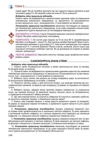138
ТЕМА 5
ловий удар? Які дії потрібно виконати під час надання першої допомоги в разі
теплового удару? 6. Які хвороби шкіри ви знаєте? Як їх уникнути?
Виберіть одну правильну відповідь
Укажіть зміни, які відбуваються з кровоносними судинами шкіри за підвищення
температури зовнішнього середовища: а) звужуються; б) розширюються;
в) одні звужуються, інші – розширюються; г) їхній діаметр не змінюється.
Установіть правильну послідовність механізму тепловіддачі за підвище-
ної температури зовнішнього середовища: а) до шкіри надходить менше крові;
б) кровоносні судини звужуються; в) тепловіддача зменшується.
ОБГОВОРІТЬ У ГРУПАХ. І група. Розкрийте механізм і значення терморегуляції.
ІІ група. Яка роль шкіри в регуляції теплообміну.
ПОМІРКУЙТЕ. 1. На чистій шкірі людини за 10 хв гине 85 % хвороботворних
бактерій, а на брудній – лише 5 %. Яка причина загибелі бактерій? Який гігієніч-
ний висновок випливає із цього факту? 2. Чому вночі температура тіла людини
знижується? 3. У жителів Крайньої Півночі (чукчів, ескімосів, якутів тощо) шар
підшкірної клітковини особливо товстий. Як це допомагає їм існувати в умовах
низьких температур?
ТВОРЧЕ ЗАВДАННЯ. Підготуйте пам’ятку «Заходи щодо профілактики захво-
рювань шкіри».
ÑÀÌÎÊÎÍÒÐÎËÜ ÇÍÀÍÜ Ç ÒÅÌÈ
Виберіть одну правильну відповідь
1. Укажіть орган сечовидільної системи, у якому накопичується сеча: а) сечовід;
б) сечовий міхур; в) сечівник.
2. Позначте зміни, які відбуваються з кровоносними судинами шкіри під час зниження
температури зовнішнього середовища: а) звужуються; б) розширюються; в) одні звужу-
ються, інші – розширюються; г) їхній діаметр не змінюється.
3. Виберіть групу тканин, яка входить до складу епідермісу шкіри: а) епітеліальні;
б) внутрішнього середовища; в) м’язові; г) нервові.
4. Позначте частину шкіри, у якій міститься пігмент, що захищає організм від уль-
трафіолетових променів: а) верхній шар епідермісу; б) дерма; в) підшкірна клітковина;
г) нігті.
5. Виберіть процес, завдяки якому організм людини зігрівається: а) скорочення
м’яза, що піднімає волосся; б) виділення секрету сальних залоз; в) потовиділення;
г) підвищення інтенсивності обміну речовин.
6. Що таке ниркова миска: а) сукупність нефронів; б) сукупність ниркових трубочок;
в) сукупність ниркових пірамід; г) порожнина в центрі нирки?
7. Укажіть шар покривів людини, у якому відсутні кровоносні судини: а) епідерміс;
б) дерма; в) підшкірна жирова клітковина; г) кровоносні судини присутні в усіх шарах
покривів людини.
8. Установіть правильну послідовність процесу утворення первинної сечі:
а) плазма крові профільтровується в порожнину капсули нефрону; б) кров надходить
у капілярний клубочок нефрону; в) з капсули первинна сеча надходить до канальців
нефронів; г) у порожнині капсули нефрону утворюється первинна сеча.
9. Установіть правильну послідовність процесу утворення вторинної сечі: а) про-
фільтрована кров виходить із капсули нефрону; б) кров надходить до капсули нефрону;
в) фільтрат очищається у сечових канальцях; г) вторинна сеча виходить із нирок.
10. Установіть правильну послідовність механізму тепловіддачі за зниженої
температури зовнішнього середовища: а) до шкіри надходить більше крові; б) крово-
носні судини розширюються; в) тепловіддача збільшується.
 