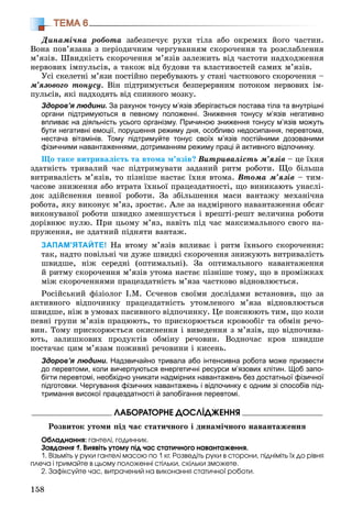 158
ТЕМА 6
Äèíàìі÷íà ðîáîòà çàáåçïå÷óє ðóõè òіëà àáî îêðåìèõ éîãî ÷àñòèí.
Âîíà ïîâ’ÿçàíà ç ïåðіîäè÷íèì ÷åðãóâàííÿì ñêîðî÷åííÿ òà ðîçñëàáëåííÿ
ì’ÿçіâ. Øâèäêіñòü ñêîðî÷åííÿ ì’ÿçіâ çàëåæèòü âіä ÷àñòîòè íàäõîäæåííÿ
íåðâîâèõ іìïóëüñіâ, à òàêîæ âіä áóäîâè òà âëàñòèâîñòåé ñàìèõ ì’ÿçіâ.
Óñі ñêåëåòíі ì’ÿçè ïîñòіéíî ïåðåáóâàþòü ó ñòàíі ÷àñòêîâîãî ñêîðî÷åííÿ –
ì’ÿçîâîãî òîíóñó. Âіí ïіäòðèìóєòüñÿ áåçïåðåðâíèì ïîòîêîì íåðâîâèõ іì-
ïóëüñіâ, ÿêі íàäõîäÿòü âіä ñïèííîãî ìîçêó.
Здоров’я людини. За рахунок тонусу м’язів зберігається постава тіла та внутрішні
органи підтримуються в певному положенні. Зниження тонусу м’язів негативно
впливає на діяльність усього організму. Причиною зниження тонусу м’язів можуть
бути негативні емоції, порушення режиму дня, особливо недосипання, перевтома,
нестача вітамінів. Тому підтримуйте тонус своїх м’язів постійними дозованими
фізичними навантаженнями, дотриманням режиму праці й активного відпочинку.
Ùî òàêå âèòðèâàëіñòü òà âòîìà ì’ÿçіâ? Âèòðèâàëіñòü ì’ÿçіâ – öå їõíÿ
çäàòíіñòü òðèâàëèé ÷àñ ïіäòðèìóâàòè çàäàíèé ðèòì ðîáîòè. Ùî áіëüøà
âèòðèâàëіñòü ì’ÿçіâ, òî ïіçíіøå íàñòàє їõíÿ âòîìà. Âòîìà ì’ÿçіâ – òèì-
÷àñîâå çíèæåííÿ àáî âòðàòà їõíüîї ïðàöåçäàòíîñòі, ùî âèíèêàþòü óíàñëі-
äîê çäіéñíåííÿ ïåâíîї ðîáîòè. Çà çáіëüøåííÿ ìàñè âàíòàæó ìåõàíі÷íà
ðîáîòà, ÿêó âèêîíóє ì’ÿç, çðîñòàє. Àëå çà íàäìіðíîãî íàâàíòàæåííÿ îáñÿã
âèêîíóâàíîї ðîáîòè øâèäêî çìåíøóєòüñÿ і âðåøòі-ðåøò âåëè÷èíà ðîáîòè
äîðіâíþє íóëþ. Ïðè öüîìó ì’ÿç, íàâіòü ïіä ÷àñ ìàêñèìàëüíîãî ñâîãî íà-
ïðóæåííÿ, íå çäàòíèé ïіäíÿòè âàíòàæ.
ЗАПАМ’ЯТАЙТЕ! Íà âòîìó ì’ÿçіâ âïëèâàє і ðèòì їõíüîãî ñêîðî÷åííÿ:
òàê, íàäòî ïîâіëüíі ÷è äóæå øâèäêі ñêîðî÷åííÿ çíèæóþòü âèòðèâàëіñòü
øâèäøå, íіæ ñåðåäíі (îïòèìàëüíі). Çà îïòèìàëüíîãî íàâàíòàæåííÿ
é ðèòìó ñêîðî÷åííÿ ì’ÿçіâ óòîìà íàñòàє ïіçíіøå òîìó, ùî â ïðîìіæêàõ
ìіæ ñêîðî÷åííÿìè ïðàöåçäàòíіñòü ì’ÿçà ÷àñòêîâî âіäíîâëþєòüñÿ.
Ðîñіéñüêèé ôіçіîëîã І.Ì. Ñє÷åíîâ ñâîїìè äîñëіäàìè âñòàíîâèâ, ùî çà
àêòèâíîãî âіäïî÷èíêó ïðàöåçäàòíіñòü óòîìëåíîãî ì’ÿçà âіäíîâëþєòüñÿ
øâèäøå, íіæ â óìîâàõ ïàñèâíîãî âіäïî÷èíêó. Öå ïîÿñíþþòü òèì, ùî êîëè
ïåâíі ãðóïè ì’ÿçіâ ïðàöþþòü, òî ïðèñêîðþєòüñÿ êðîâîîáіã òà îáìіí ðå÷î-
âèí. Òîìó ïðèñêîðþєòüñÿ îêèñíåííÿ і âèâåäåííÿ ç ì’ÿçіâ, ùî âіäïî÷èâà-
þòü, çàëèøêîâèõ ïðîäóêòіâ îáìіíó ðå÷îâèí. Âîäíî÷àñ êðîâ øâèäøå
ïîñòà÷àє öèì ì’ÿçàì ïîæèâíі ðå÷îâèíè і êèñåíü.
Здоров’я людини. Надзвичайно тривала або інтенсивна робота може призвести
до перевтоми, коли вичерпуються енергетичні ресурси м’язових клітин. Щоб запо-
бігти перевтомі, необхідно уникати надмірних навантажень без достатньої фізичної
підготовки. Чергування фізичних навантажень і відпочинку є одним зі способів під-
тримання високої працездатності й запобігання перевтомі.
ËÀÁÎÐÀÒÎÐÍÅ ÄÎÑËІÄÆÅÍÍß
Ðîçâèòîê óòîìè ïіä ÷àñ ñòàòè÷íîãî і äèíàìі÷íîãî íàâàíòàæåííÿ
Îáëàäíàííÿ: ãàíòåëі, ãîäèííèê.
Çàâäàííÿ 1. Âèÿâіòü óòîìó ïіä ÷àñ ñòàòè÷íîãî íàâàíòàæåííÿ.
1. Âіçüìіòü ó ðóêè ãàíòåëі ìàñîþ ïî 1 êã. Ðîçâåäіòü ðóêè â ñòîðîíè, ïіäíіìіòü їõ äî ðіâíÿ
ïëå÷à і òðèìàéòå â öüîìó ïîëîæåííі ñòіëüêè, ñêіëüêè çìîæåòå.
2. Çàôіêñóéòå ÷àñ, âèòðà÷åíèé íà âèêîíàííÿ ñòàòè÷íîї ðîáîòè.
 