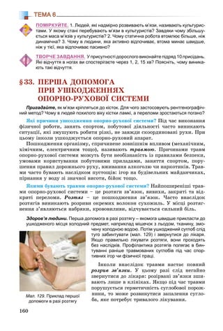 160
ТЕМА 6
ПОМІРКУЙТЕ. 1. Людей, які надмірно розвивають м’язи, називають культурис-
тами. У якому стані перебувають м’язи в культуристів? Завдяки чому збільшу-
ється маса м’язів у культуристів? 2. Чому статична робота втомлює більше, ніж
динамічна? 3. Чому в людини, яка активно відпочиває, втома минає швидше,
ніж у тієї, яка відпочиває пасивно?
ТВОРЧЕ ЗАВДАННЯ. У присутності дорослого виконайте підряд 10 присідань.
Які відчуття в ногах ви спостерігаєте через 1, 2, 15 хв? Поясніть, чому виника-
ють такі відчуття.
§33. ÏÅÐØÀ ÄÎÏÎÌÎÃÀ
ÏÐÈ ÓØÊÎÄÆÅÍÍßÕ
ÎÏÎÐÍÎ-ÐÓÕÎÂÎЇ ÑÈÑÒÅÌÈ
Пригадайте, як м’язи кріпляться до кісток. Для чого застосовують рентгенографіч-
ний метод? Чому в людей похилого віку кістки ламкі, а переломи зростаються погано?
ßêі ïðè÷èíè óøêîäæåííÿ îïîðíî-ðóõîâîї ñèñòåìè? Ïіä ÷àñ âèêîíàííÿ
ôіçè÷íîї ðîáîòè, çàíÿòü ñïîðòîì, ïîáóòîâîї äіÿëüíîñòі ÷àñòî âèíèêàþòü
ñèòóàöії, ÿêі çìóøóþòü ðîáèòè ðіçêі, íå çàâæäè ñêîîðäèíîâàíі ðóõè. Ïðè
öüîìó іíêîëè óøêîäæóєòüñÿ îïîðíî-ðóõîâèé àïàðàò.
Ïîøêîäæåííÿ îðãàíіçìó, ñïðè÷èíåíå çîâíіøíіì âïëèâîì (ìåõàíі÷íèì,
õіìі÷íèì, åëåêòðè÷íèì òîùî), íàçèâàþòü òðàâìîþ. Ïðè÷èíàìè òðàâì
îïîðíî-ðóõîâîї ñèñòåìè ìîæóòü áóòè íåîáіçíàíіñòü іç ïðàâèëàìè áåçïåêè,
óìîâàìè êîðèñòóâàííÿ ïîáóòîâèìè ïðèëàäàìè, çàíÿòòÿ ñïîðòîì, ïîðó-
øåííÿ ïðàâèë äîðîæíüîãî ðóõó, âæèâàííÿ àëêîãîëþ ÷è íàðêîòèêіâ. Òðàâ-
ìè ÷àñòî áóâàþòü íàñëіäêîì ïóñòîùіâ: іãîð íà áóäіâåëüíèõ ìàéäàí÷èêàõ,
ïіðíàííÿ ó âîäó çі çíà÷íîї âèñîòè, áіéîê òîùî.
ßêèìè áóâàþòü òðàâìè îïîðíî-ðóõîâîї ñèñòåìè? Íàéïîøèðåíіøі òðàâ-
ìè îïîðíî-ðóõîâîї ñèñòåìè – öå ðîçòÿãè çâ’ÿçîê, âèâèõè, çàêðèòі òà âіä-
êðèòі ïåðåëîìè. Ðîçòÿã – öå ïîøêîäæåííÿ çâ’ÿçîê. ×àñòî âíàñëіäîê
ðîçòÿãіâ âèíèêàþòü ðîçðèâè îêðåìèõ âîëîêîí ñóõîæèëü. Ó ìіñöі ðîçòÿã-
íåííÿ ç’ÿâëÿþòüñÿ íàáðÿêè, êðîâîâèëèâè, âіä÷óâàєòüñÿ ñèëüíèé áіëü.
Здоров’я людини. Перша допомога в разі розтягу – якомога швидше прикласти до
ушкодженого місця холодний предмет, наприклад мішечок з льодом, тканину, змо-
чену холодною водою. Потім ушкоджений суглоб слід
туго забинтувати (мал. 129) і звернутися до лікаря.
Якщо правильно лікувати розтяги, вони проходять
без наслідків. Профілактика розтягів полягає в бин-
туванні раніше травмованих суглобів під час спор-
тивних ігор чи фізичної праці.
Іíêîëè âíàñëіäîê òðàâìè íàñòàє ïîâíèé
ðîçðèâ çâ’ÿçêè. Ó öüîìó ðàçі ñëіä íåãàéíî
çâåðíóòèñÿ äî ëіêàðÿ: ðîçіðâàíі çâ’ÿçêè çøè-
âàþòü ëèøå â êëіíіêàõ. ßêùî ïіä ÷àñ òðàâìè
ïîðóøóєòüñÿ ãåðìåòè÷íіñòü ñóãëîáîâîї ïîðîæ-
íèíè, òî ìîæå ðîçâèíóòèñÿ çàïàëåííÿ ñóãëî-
áà, ÿêå ïîòðåáóє òðèâàëîãî ëіêóâàííÿ.
Мал. 129. Приклад першої
допомоги в разі розтягу
 