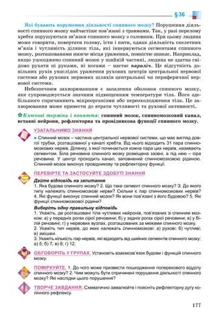 177
§36
ßêі áóâàþòü ïîðóøåííÿ äіÿëüíîñòі ñïèííîãî ìîçêó? Ïîðóøåííÿ äіÿëü-
íîñòі ñïèííîãî ìîçêó íàé÷àñòіøå ïîâ’ÿçàíі ç òðàâìàìè. Òàê, ó ðàçі ïåðåëîìó
õðåáòà ïîðóøóþòüñÿ çâ’ÿçêè ñïèííîãî ìîçêó ç ãîëîâíèì. Ïðè öüîìó ëþäèíà
ìîæå ãîâîðèòè, ïîâåðòàòè ãîëîâó, їñòè і ïèòè, îäíàê äіÿëüíіñòü ñêåëåòíèõ
ì’ÿçіâ і ÷óòëèâіñòü äіëÿíîê òіëà, ÿêі іííåðâóþòüñÿ ñåãìåíòàìè ñïèííîãî
ìîçêó, ðîçòàøîâàíèìè íèæ÷å ìіñöÿ óðàæåííÿ, ïîâíіñòþ çíèêàє. Íàïðèêëàä,
ÿêùî óøêîäæåíî ñïèííèé ìîçîê ó øèéíіé ÷àñòèíі, ëþäèíà íå çäàòíà ñâі-
äîìî ðóõàòè íі ðóêàìè, íі íîãàìè – íàñòàє ïàðàëі÷. Öå âіäñóòíіñòü äî-
âіëüíèõ ðóõіâ óíàñëіäîê óðàæåííÿ ðóõîâèõ öåíòðіâ öåíòðàëüíîї íåðâîâîї
ñèñòåìè àáî ðóõîâèõ íåðâîâèõ øëÿõіâ öåíòðàëüíîї ÷è ïåðèôåðè÷íîї íåð-
âîâîї ñèñòåìè.
Íåáåçïå÷íèì çàõâîðþâàííÿì є çàïàëåííÿ îáîëîíîê ñïèííîãî ìîçêó,
ÿêå ñóïðîâîäæóєòüñÿ çíà÷íèì ïіäâèùåííÿì òåìïåðàòóðè òіëà. Éîãî çäå-
áіëüøîãî ñïðè÷èíÿþòü ìіêðîîðãàíіçìè àáî ïåðåîõîëîäæåííÿ òіëà. Öå çà-
õâîðþâàííÿ ìîæå ïðèâåñòè äî âòðàòè ÷óòëèâîñòі òà ðóõîâîї àêòèâíîñòі.
Êëþ÷îâі òåðìіíè і ïîíÿòòÿ: ñïèííèé ìîçîê, ñïèííîìîçêîâèé êàíàë,
âñòàâíі íåéðîíè, ðåôëåêòîðíà òà ïðîâіäíèêîâà ôóíêöії ñïèííîãî ìîçêó.
УЗАГАЛЬНИМО ЗНАННЯ
Спинний мозок – частина центральної нервової системи, що має вигляд дов-
гої трубки, розташованої у каналі хребта. Від нього відходить 31 пара спинно-
мозкових нервів. Ділянку, з якої починається кожна пара цих нервів, називають
сегментом. Біла речовина спинного мозку розміщена ззовні, а під нею – сіра
речовина. У центрі проходить канал, заповнений спинномозковою рідиною.
Спинний мозок виконує провідникову та рефлекторну функції.
ПЕРЕВІРТЕ ТА ЗАСТОСУЙТЕ ЗДОБУТІ ЗНАННЯ
Дайте відповідь на запитання
1. Яка будова спинного мозку? 2. Що таке сегмент спинного мозку? З. До якого
типу належать спинномозкові нерви? Скільки є пар спинномозкових нервів?
4. Які функції виконує спинний мозок? Як вони пов’язані з його будовою? 5. Які
функції спинномозкової рідини?
Виберіть одну правильну відповідь
1. Укажіть, де розташовані тіла чутливих нейронів, пов’язаних зі спинним моз-
ком: а) у передніх рогах сірої речовини; б) у задніх рогах сірої речовини; в) у бі-
лій речовині; г) у нервових вузлах, розташованих за межами спинного мозку.
2. Укажіть тип нервів, до яких належать спинномозкові: а) рухові; б) чутливі;
в) змішані.
3. Укажіть кількість пар нервів, які відходять від шийних сегментів спинного мозку:
а) 5; б) 7; в) 8; г) 12.
ОБГОВОРІТЬ У ГРУПАХ. Установіть взаємозв’язок будови і функцій спинного
мозку.
ПОМІРКУЙТЕ. 1. До чого може призвести пошкодження поперекового відділу
спинного мозку? 2. Чим можуть бути спричинені порушення діяльності спинного
мозку? Які наслідки цього порушення?
ТВОРЧЕ ЗАВДАННЯ. Схематично замалюйте і поясніть рефлекторну дугу ко-
лінного рефлексу.
 