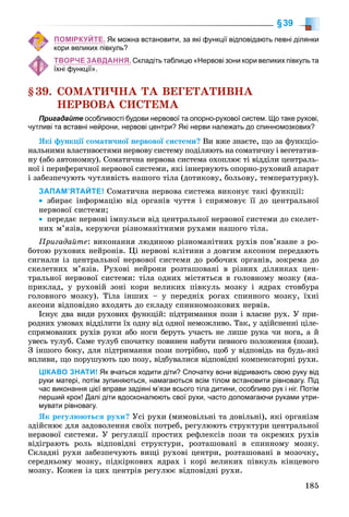 185
§39
ПОМІРКУЙТЕ. Як можна встановити, за які функції відповідають певні ділянки
кори великих півкуль?
ТВОРЧЕ ЗАВДАННЯ. Складіть таблицю «Нервові зони кори великих півкуль та
їхні функції».
§39. ÑÎÌÀÒÈ×ÍÀ ÒÀ ÂÅÃÅÒÀÒÈÂÍÀ
ÍÅÐÂÎÂÀ ÑÈÑÒÅÌÀ
Пригадайте особливості будови нервової та опорно-рухової систем. Що таке рухові,
чутливі та вставні нейрони, нервові центри? Які нерви належать до спинномозкових?
ßêі ôóíêöії ñîìàòè÷íîї íåðâîâîї ñèñòåìè? Âè âæå çíàєòå, ùî çà ôóíêöіî-
íàëüíèìè âëàñòèâîñòÿìè íåðâîâó ñèñòåìó ïîäіëÿþòü íà ñîìàòè÷íó і âåãåòàòèâ-
íó (àáî àâòîíîìíó). Ñîìàòè÷íà íåðâîâà ñèñòåìà îõîïëþє òі âіääіëè öåíòðàëü-
íîї і ïåðèôåðè÷íîї íåðâîâîї ñèñòåìè, ÿêі іííåðâóþòü îïîðíî-ðóõîâèé àïàðàò
і çàáåçïå÷óþòü ÷óòëèâіñòü íàøîãî òіëà (äîòèêîâó, áîëüîâó, òåìïåðàòóðíó).
ЗАПАМ’ЯТАЙТЕ! Ñîìàòè÷íà íåðâîâà ñèñòåìà âèêîíóє òàêі ôóíêöії:
• çáèðàє іíôîðìàöіþ âіä îðãàíіâ ÷óòòÿ і ñïðÿìîâóє її äî öåíòðàëüíîї
íåðâîâîї ñèñòåìè;
• ïåðåäàє íåðâîâі іìïóëüñè âіä öåíòðàëüíîї íåðâîâîї ñèñòåìè äî ñêåëåò-
íèõ ì’ÿçіâ, êåðóþ÷è ðіçíîìàíіòíèìè ðóõàìè íàøîãî òіëà.
Ïðèãàäàéòå: âèêîíàííÿ ëþäèíîþ ðіçíîìàíіòíèõ ðóõіâ ïîâ’ÿçàíå ç ðî-
áîòîþ ðóõîâèõ íåéðîíіâ. Öі íåðâîâі êëіòèíè ç äîâãèì àêñîíîì ïåðåäàþòü
ñèãíàëè іç öåíòðàëüíîї íåðâîâîї ñèñòåìè äî ðîáî÷èõ îðãàíіâ, çîêðåìà äî
ñêåëåòíèõ ì’ÿçіâ. Ðóõîâі íåéðîíè ðîçòàøîâàíі â ðіçíèõ äіëÿíêàõ öåí-
òðàëüíîї íåðâîâîї ñèñòåìè: òіëà îäíèõ ìіñòÿòüñÿ â ãîëîâíîìó ìîçêó (íà-
ïðèêëàä, ó ðóõîâіé çîíі êîðè âåëèêèõ ïіâêóëü ìîçêó і ÿäðàõ ñòîâáóðà
ãîëîâíîãî ìîçêó). Òіëà іíøèõ – ó ïåðåäíіõ ðîãàõ ñïèííîãî ìîçêó, їõíі
àêñîíè âіäïîâіäíî âõîäÿòü äî ñêëàäó ñïèííîìîçêîâèõ íåðâіâ.
Іñíóє äâà âèäè ðóõîâèõ ôóíêöіé: ïіäòðèìàííÿ ïîçè і âëàñíå ðóõ. Ó ïðè-
ðîäíèõ óìîâàõ âіääіëèòè їõ îäíó âіä îäíîї íåìîæëèâî. Òàê, ó çäіéñíåííі öіëå-
ñïðÿìîâàíèõ ðóõіâ ðóêè àáî íîãè áåðóòü ó÷àñòü íå ëèøå ðóêà ÷è íîãà, à é
óâåñü òóëóá. Ñàìå òóëóá ñïî÷àòêó ïîâèíåí íàáóòè ïåâíîãî ïîëîæåííÿ (ïîçè).
Ç іíøîãî áîêó, äëÿ ïіäòðèìàííÿ ïîçè ïîòðіáíî, ùîá ó âіäïîâіäü íà áóäü-ÿêі
âïëèâè, ùî ïîðóøóþòü öþ ïîçó, âіäáóâàëèñÿ âіäïîâіäíі êîìïåíñàòîðíі ðóõè.
ЦІКАВО ЗНАТИ! Як вчаться ходити діти? Спочатку вони відривають свою руку від
руки матері, потім зупиняються, намагаються всім тілом встановити рівновагу. Під
час виконання цієї вправи задіяні м’язи всього тіла дитини, особливо рук і ніг. Потім
перший крок! Далі діти вдосконалюють свої рухи, часто допомагаючи руками утри-
мувати рівновагу.
ßê ðåãóëþþòüñÿ ðóõè? Óñі ðóõè (ìèìîâіëüíі òà äîâіëüíі), ÿêі îðãàíіçì
çäіéñíþє äëÿ çàäîâîëåííÿ ñâîїõ ïîòðåá, ðåãóëþþòü ñòðóêòóðè öåíòðàëüíîї
íåðâîâîї ñèñòåìè. Ó ðåãóëÿöії ïðîñòèõ ðåôëåêñіâ ïîçè òà îêðåìèõ ðóõіâ
âіäіãðàþòü ðîëü âіäïîâіäíі ñòðóêòóðè, ðîçòàøîâàíі â ñïèííîìó ìîçêó.
Ñêëàäíі ðóõè çàáåçïå÷óþòü âèùі ðóõîâі öåíòðè, ðîçòàøîâàíі â ìîçî÷êó,
ñåðåäíüîìó ìîçêó, ïіäêіðêîâèõ ÿäðàõ і êîðі âåëèêèõ ïіâêóëü êіíöåâîãî
ìîçêó. Êîæåí іç öèõ öåíòðіâ ðåãóëþє âіäïîâіäíі ðóõè.
 