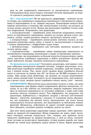 195
§41
âіäü íà äіþ ïîäðàçíèêіâ çîâíіøíüîãî òà âíóòðіøíüîãî ñåðåäîâèùà.
Óøêîäæåííÿ áóäü-ÿêîãî âіääіëó ñåíñîðíîї ñèñòåìè ïðèçâîäèòü äî âòðà-
òè çäàòíîñòі ðîçðіçíÿòè ïåâíі ïîäðàçíåííÿ.
ßêі є òèïè ðåöåïòîðіâ? ßê âè ïðèãàäóєòå, ðåöåïòîðè – îñîáëèâі ÷óòëè-
âі óòâîðè, ùî ñïðèéìàþòü ïîäðàçíèêè çîâíіøíüîãî і âíóòðіøíüîãî ñåðåäî-
âèùà é ïåðåòâîðþþòü їõ íà íåðâîâі іìïóëüñè. Ðåöåïòîðàìè ìîæóòü áóòè
íåðâîâі çàêіí÷åííÿ â òêàíèíàõ àáî ñïåöіàëіçîâàíі êëіòèíè, ùî âõîäÿòü äî
ñêëàäó ðіçíèõ îðãàíіâ ÷óòòÿ. Êîæåí âèä ðåöåïòîðіâ ñïðèéìàє òіëüêè îäèí
òèï ïîäðàçíèêіâ. Ðîçðіçíÿþòü òàêі ðåöåïòîðè:
ìåõàíîðåöåïòîðè – ñïðèéìàþòü ðіçíі ìåõàíі÷íі ïîäðàçíèêè çîâíіø-
íüîãî òà âíóòðіøíüîãî ñåðåäîâèùà; âõîäÿòü äî ñêëàäó îðãàíіâ ñëóõó, ðіâ-
íîâàãè, øêіðè, îïîðíî-ðóõîâîãî àïàðàòó, âíóòðіøíіõ îðãàíіâ òîùî;
õåìîðåöåïòîðè – ñïðèéìàþòü âïëèâ ðіçíèõ õіìі÷íèõ ñïîëóê; äî íèõ
íàëåæàòü ðåöåïòîðè ñìàêó, íþõó, à òàêîæ òі, ùî ðîçòàøîâàíі â òêàíèíàõ
і ñòіíêàõ êðîâîíîñíèõ і ëіìôàòè÷íèõ ñóäèí òîùî;
ôîòîðåöåïòîðè – ñïðèéìàþòü äіþ ñâіòëîâèõ ïðîìåíіâ; âõîäÿòü äî
ñêëàäó îðãàíà çîðó;
òåðìîðåöåïòîðè – ñïðèéìàþòü çìіíè òåìïåðàòóðè çîâíіøíüîãî òà
âíóòðіøíüîãî ñåðåäîâèùà; ðîçòàøîâàíі â øêіðі òà âíóòðіøíіõ îðãàíàõ;
ðåöåïòîðè, ùî âіäïîâіäàþòü çà áîëüîâі âіä÷óòòÿ (íîöèöåïòîðè), äàþòü
çìîãó ñâîє÷àñíî ñïðèéìàòè ïîðóøåííÿ â ðîáîòі âíóòðіøíіõ îðãàíіâ àáî
ïåâíі íåáåçïå÷íі âïëèâè ÷èííèêіâ çîâíіøíüîãî ñåðåäîâèùà.
ßê ôóíêöіîíóþòü ðåöåïòîðè? Ñóêóïíіñòü ðåöåïòîðіâ, ïîâ’ÿçàíèõ ç ïåâ-
íèì íåéðîíîì öåíòðàëüíîї íåðâîâîї ñèñòåìè, óòâîðþє ðåöåïòîðíå ïîëå.
Àáè ðåöåïòîðè ñïðèéíÿëè ïåâíèé ïîäðàçíèê, ïîòðіáíî, ùîá âіí ïîäіÿâ íà
íèõ ç ïåâíîþ ñèëîþ. Òàê, îðãàí ñëóõó ëþäèíè ìîæå ñïðèéìàòè çâóêîâі
õâèëі іç ÷àñòîòîþ íå ìåíøå íіæ 16 і íå áіëüø ÿê 20 000 êîëèâàíü çà ñå-
êóíäó. Ïðè öüîìó ðіçíі ðåöåïòîðè, ùî âõîäÿòü äî ñêëàäó ðåöåïòîðíîãî
ïîëÿ, ìàþòü ðіçíèé ïîðіã ÷óòëèâîñòі äî äії ïîäðàçíèêà (òàê, îäíі ðåöåïòî-
ðè â îðãàíі ñëóõó ëþäèíè çäàòíі ñïðèéìàòè íèçüêі çâóêè, іíøі – âèñîêі).
ЗАПАМ’ЯТАЙТЕ! Ôіçіîëîãі÷íà ðîëü ðåöåïòîðіâ ïîëÿãàє â òîìó, ùî âîíè
ïåðåòâîðþþòü îäíі ôîðìè åíåðãії ïîäðàçíèêіâ: ôіçè÷íó (ìåõàíі÷íó, òå-
ïëîâó òà іí.) àáî õіìі÷íó íà åëåêòðè÷íó åíåðãіþ íåðâîâèõ іìïóëüñіâ.
Äàëі öі іìïóëüñè ïåðåäàþòüñÿ ïî ÷óòëèâèõ íåéðîíàõ ó ïåâíі çîíè êîðè
âåëèêèõ ïіâêóëü êіíöåâîãî ìîçêó. Òàì іíôîðìàöіÿ, ùî íàäõîäèòü âіä
ðåöåïòîðіâ, âіäáèâàєòüñÿ ó ñâіäîìîñòі ëþäèíè ó âèãëÿäі ñóá’єêòèâíèõ
îáðàçіâ – âіä÷óòòіâ, âіäòâîðåíü і óÿâëåíü. Ó ãîëîâíîìó ìîçêó çáóäæåí-
íÿ, ÿêі íàäõîäÿòü âіä îðãàíіâ ÷óòòÿ, àíàëіçóþòüñÿ, âіä íüîãî òàêîæ
íàäñèëàþòüñÿ ñèãíàëè îðãàíàì, ÿêі âіäïîâіäàþòü çà âèêîíàííÿ ïåâíèõ
ôóíêöіé. Íàïðèêëàä, ïîáà÷èâøè íà äîðîçі ãîñòðèé ïðåäìåò, ëþäèíà
éîãî îáõîäèòü, ïî÷óâøè äçâіíîê òåëåôîíà, ðåàãóє íà íüîãî.
Äëÿ âñіõ òèïіâ ðåöåïòîðіâ õàðàêòåðíå ÿâèùå àäàïòàöії, òîáòî ïðèñòîñó-
âàííÿ äî òðèâàëîї äії ïîäðàçíèêà. ßêùî ïîäðàçíèê äіє äîâãî, ïîðіã ÷óòëè-
âîñòі ñåíñîðíîї ñèñòåìè çíèæóєòüñÿ. Òàê, ëþäèíà, ÿêà ïðèїõàëà ïіñëÿ
òðèâàëîãî ïåðåáóâàííÿ íà ïðèðîäі (íàïðèêëàä, ó ëіñі) äî ìіñòà, ñïî÷àòêó
äóæå ÷óòëèâà äî øóìіâ (ðóõó òðàíñïîðòó, ãó÷íèõ ðîçìîâ ëþäåé), àëå ÷åðåç
ïåâíèé ÷àñ òàêèé øóì ïðèâåðòàє äåäàëі ìåíøå її óâàãè. Çîðîâі ðåöåïòîðè
 