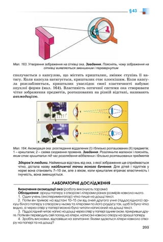 203
§43
ñïîëó÷àєòüñÿ ç êàïñóëîþ, ùî ìіñòèòü êðèøòàëèê, çìіíþє ñòóïіíü її íà-
òÿãó. Êîëè êàïñóëà íàòÿãóєòüñÿ, êðèøòàëèê ñòàє ïëîñêіøèì. Êîëè êàïñó-
ëà ðîçñëàáëþєòüñÿ, êðèøòàëèê óíàñëіäîê ñâîєї åëàñòè÷íîñòі íàáóâàє
îïóêëîї ôîðìè (ìàë. 164). Âëàñòèâіñòü îïòè÷íîї ñèñòåìè îêà ñòâîðþâàòè
÷іòêå çîáðàæåííÿ ïðåäìåòіâ, ðîçòàøîâàíèõ íà ðіçíіé âіäñòàíі, íàçèâàþòü
àêîìîäàöієþ.
Мал. 164. Акомодація ока: розглядання віддалених (І) і близько розташованих (ІІ) предметів;
1 – кришталик; 2 – схема сходження променів. Завдання. Розгляньте малюнок і поясніть,
яким стає кришталик під час розглядання віддалених і близько розташованих предметів
Здоров’я людини. Найменша відстань від ока, з якої зображення ще сприймається
чітко, дістала назву найближчої точки ясного бачення. Для дітей і підлітків у
нормі вона становить 7–10 см, але з віком, коли кришталик втрачає еластичність і
гнучкість, вона зменшується.
ËÀÁÎÐÀÒÎÐÍÅ ÄÎÑËІÄÆÅÍÍß
Âèçíà÷åííÿ àêîìîäàöії îêà (ðîáîòó âèêîíóþòü ïàðàìè)
Îáëàäíàííÿ: àðêóø ïàïåðó ç îòâîðîì і ëіòåðàìè ðіçíèõ ðîçìіðіâ íàâêîëî íüîãî.
1. Îäèí ó÷åíü (åêñïåðèìåíòàòîð) ÷іòêî ïèøå íà äîøöі òåêñò.
2. Ïîòіì âіí òðèìàє íà âіäñòàíі 10–15 ñì âіä î÷åé äðóãîãî ó÷íÿ (ïіääîñëіäíîãî) àð-
êóø áіëîãî ïàïåðó ç îòâîðîì ó íüîìó òà ëіòåðàìè ïî éîãî ðàäіóñó òàê, ùîá їõ áóëî ÷іòêî
âèäíî, à ÷åðåç îòâіð ó ïàïåðі ìîæíà áóëî ÷èòàòè íàïèñàíèé íà äîøöі òåêñò.
3. Ïіääîñëіäíèé ÷èòàє íàïèñ íà äîøöі ÷åðåç îòâіð ó ïàïåðі îäíèì îêîì, ïðèêðèâøè äðó-
ãå. Ïîòіì âіí ïåðåâîäèòü ñâіé ïîãëÿä íà ëіòåðè, íàïèñàíі íàâêîëî îòâîðó íà àðêóøі ïàïåðó.
4. Çðîáіòü âèñíîâêè, âіäïîâіâøè íà çàïèòàííÿ: ßêèìè çäàþòüñÿ ëіòåðè íàâêîëî îòâî-
ðó íà ïàïåðі òà íà äîøöі?
Мал. 163. Утворення зображення на сітківці ока. Завдання. Поясніть, чому зображення на
сітківці виявляється зменшеним і перевернутим
 