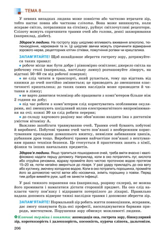 206
ТЕМА 8
Ó ïåâíèõ âèïàäêàõ ëþäèíà ìîæå ïîâíіñòþ àáî ÷àñòêîâî âòðà÷àòè çіð,
òîáòî íàñòàє ïîâíà àáî ÷àñòêîâà ñëіïîòà. Âîíà ìîæå âèíèêíóòè, êîëè
ÿñêðàâå ñâіòëî, ïîòðàïèâøè íà ñіòêіâêó, ðóéíóє ñâіòëî÷óòëèâі ðåöåïòîðè.
Ñëіïîòó ìîæóòü ñïðè÷èíèòè òðàâìè î÷åé àáî ãîëîâè, äåÿêі çàõâîðþâàííÿ
(íàïðèêëàä, äіàáåò).
Здоров’я людини. На гостроту зору шкідливо впливають вживання алкоголю, тю-
тюнокуріння, наркоманія та ін. Ці шкідливі звички можуть спричинити відмирання
зорового нерва, рецепторних клітин сітківки, помутніння рогівки чи кришталика.
ЗАПАМ’ЯТАЙТЕ! Ùîá ÿêíàéäîâøå çáåðåãòè ãîñòðîòó çîðó, äîòðèìóéòå-
ñÿ òàêèõ ïðàâèë:
ðîáî÷å ìіñöå ìàє áóòè äîáðå і ðіâíîìіðíî îñâіòëåíå; äæåðåëî ñâіòëà íà
ðîáî÷îìó ñòîëі (íàïðèêëàä, íàñòіëüíó ëàìïó) ðîçòàøîâóéòå ëіâîðó÷, íà
âіäñòàíі 50–60 ñì âіä ðîáî÷îї ïîâåðõíі;
íå ñëіä ÷èòàòè â òðàíñïîðòі, ÿêèé ðóõàєòüñÿ, òîìó ùî âіäñòàíü âіä
êíèæêè äî î÷åé ïîñòіéíî çìіíþєòüñÿ; öå ïðèçâîäèòü äî çìåíøåííÿ åëàñ-
òè÷íîñòі êðèøòàëèêà; äî òàêèõ ñàìèõ íàñëіäêіâ ìîæå ïðèçâîäèòè é ÷è-
òàííÿ â ëіæêó;
íå âàðòî äèâèòèñÿ òåëåâіçîð àáî ïðàöþâàòè ç êîìï’þòåðîì áіëüøå íіæ
2 ãîäèíè íà äîáó;
ïіä ÷àñ ðîáîòè ç êîìï’þòåðîì ñëіä êîðèñòóâàòèñü îñîáëèâèìè îêóëÿ-
ðàìè, ÿêі çìåíøóþòü øêіäëèâèé âïëèâ åëåêòðîìàãíіòíîãî âèïðîìіíþâàí-
íÿ íà î÷і; êîæíі 30 õâ ñëіä ðîáèòè ïåðåðâè;
äî ñêëàäó õàð÷îâîãî ðàöіîíó ìàє îáîâ’ÿçêîâî âõîäèòè їæà ç äîñòàòíіì
óìіñòîì âіòàìіíó À.
Âàæëèâî çàïîáіãàòè òðàâìóâàííþ î÷åé. Òðàâìè î÷åé áóâàþòü ïîáóòîâі
é âèðîáíè÷і. Ïîáóòîâі òðàâìè î÷åé ÷àñòî ïîâ’ÿçàíі ç íåîáåðåæíèì êîðèñ-
òóâàííÿì ïðèëàäàìè äîìàøíüîãî âæèòêó, íåâìіëèì çàáèâàííÿì öâÿõіâ,
ðóáàííÿì äðîâ òîùî. Âèðîáíè÷і òðàâìè íàé÷àñòіøå ïîâ’ÿçàíі ç íåõòóâàí-
íÿì ïðàâèë òåõíіêè áåçïåêè. Öå ñòîñóєòüñÿ é ïðàêòè÷íèõ çàíÿòü ç õіìії,
ôіçèêè òà іíøèõ íàâ÷àëüíèõ ïðåäìåòіâ.
Здоров’я людини. Якщо трапиться пошкодження очей, треба вміти вчасно і квалі-
фіковано надати першу допомогу. Наприклад, коли в око потраплять луг, кислота
або отруйна речовина, відразу промийте його чистою проточною водою протягом
15–20 хв, потім негайно зверніться до лікаря. У разі удару прикладіть до ока вату
або хустинку, змочену холодною водою. Коли в око потрапить порошинка, промийте
його за допомогою чистої ватки або носовичка, зніміть порошину з повіки. Перед
тим добре вимийте руки, щоб не занести інфекції.
Ó ðàçі òÿæêîãî ïîðàíåííÿ îêà (íàïðèêëàä, ðîçðèâó ñêëåðè), íå ìîæíà
éîãî ïðîìèâàòè і íàìàãàòèñÿ äіñòàòè ñòîðîííіé ïðåäìåò. Íà îêî ñëіä íà-
êëàñòè ÷èñòó ïîâ’ÿçêó і âіäïðàâèòè ïîòåðïіëîãî äî ëіêàðíі. Ïðàâèëüíî
íàäàíà äîïîìîãà âіäâåðíå òÿæêі íàñëіäêè òðàâìè і äîïîìîæå çáåðåãòè çіð.
ЗАПАМ’ЯТАЙТЕ! Íîðìàëüíèé çіð ðîáèòü æèòòÿ ïîâíîöіííèì, ÿñêðàâèì,
äàє çìîãó îïàíóâàòè áóäü-ÿêі ïðîôåñії, íàñîëîäæóâàòèñÿ áàðâàìè ïðè-
ðîäè, ìèñòåöòâîì. Ïîðóøåííÿ çîðó îáìåæóє ìîæëèâîñòі ëþäèíè.
Êëþ÷îâі òåðìіíè і ïîíÿòòÿ: àêîìîäàöіÿ îêà, ãîñòðîòà çîðó, áіíîêóëÿðíèé
çіð, êîðîòêîçîðіñòü і äàëåêîçîðіñòü, êîñîîêіñòü, êóðÿ÷à ñëіïîòà, äàëüòîíіçì.
 