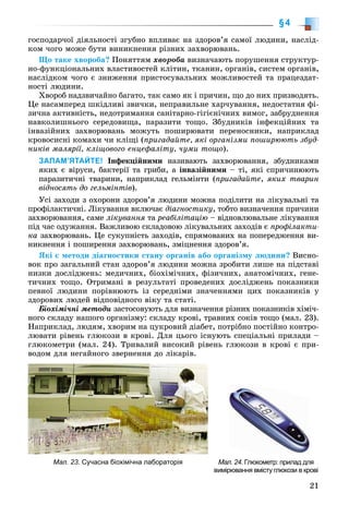 21
§4
ãîñïîäàð÷îї äіÿëüíîñòі çãóáíî âïëèâàє íà çäîðîâ’ÿ ñàìîї ëþäèíè, íàñëіä-
êîì ÷îãî ìîæå áóòè âèíèêíåííÿ ðіçíèõ çàõâîðþâàíü.
Ùî òàêå õâîðîáà? Ïîíÿòòÿì õâîðîáà âèçíà÷àþòü ïîðóøåííÿ ñòðóêòóð-
íî-ôóíêöіîíàëüíèõ âëàñòèâîñòåé êëіòèí, òêàíèí, îðãàíіâ, ñèñòåì îðãàíіâ,
íàñëіäêîì ÷îãî є çíèæåííÿ ïðèñòîñóâàëüíèõ ìîæëèâîñòåé òà ïðàöåçäàò-
íîñòі ëþäèíè.
Õâîðîá íàäçâè÷àéíî áàãàòî, òàê ñàìî ÿê і ïðè÷èí, ùî äî íèõ ïðèçâîäÿòü.
Öå íàñàìïåðåä øêіäëèâі çâè÷êè, íåïðàâèëüíå õàð÷óâàííÿ, íåäîñòàòíÿ ôі-
çè÷íà àêòèâíіñòü, íåäîòðèìàííÿ ñàíіòàðíî-ãіãієíі÷íèõ âèìîã, çàáðóäíåííÿ
íàâêîëèøíüîãî ñåðåäîâèùà, ïàðàçèòè òîùî. Çáóäíèêіâ іíôåêöіéíèõ òà
іíâàçіéíèõ çàõâîðþâàíü ìîæóòü ïîøèðþâàòè ïåðåíîñíèêè, íàïðèêëàä
êðîâîñèñíі êîìàõè ÷è êëіùі (ïðèãàäàéòå, ÿêі îðãàíіçìè ïîøèðþþòü çáóä-
íèêіâ ìàëÿðії, êëіùîâîãî åíöåôàëіòó, ÷óìè òîùî).
ЗАПАМ’ЯТАЙТЕ! Іíôåêöіéíèìè íàçèâàþòü çàõâîðþâàííÿ, çáóäíèêàìè
ÿêèõ є âіðóñè, áàêòåðії òà ãðèáè, à іíâàçіéíèìè – òі, ÿêі ñïðè÷èíþþòü
ïàðàçèòè÷íі òâàðèíè, íàïðèêëàä ãåëüìіíòè (ïðèãàäàéòå, ÿêèõ òâàðèí
âіäíîñÿòü äî ãåëüìіíòіâ).
Óñі çàõîäè ç îõîðîíè çäîðîâ’ÿ ëþäèíè ìîæíà ïîäіëèòè íà ëіêóâàëüíі òà
ïðîôіëàêòè÷íі. Ëіêóâàííÿ âêëþ÷àє äіàãíîñòèêó, òîáòî âèçíà÷åííÿ ïðè÷èíè
çàõâîðþâàííÿ, ñàìå ëіêóâàííÿ òàÿ ðåàáіëіòàöіþ – âіäíîâëþâàëüíå ëіêóâàííÿ
ïіä ÷àñ îäóæàííÿ. Âàæëèâîþ ñêëàäîâîþ ëіêóâàëüíèõ çàõîäіâ є ïðîôіëàêòè-
êà çàõâîðþâàíü. Öå ñóêóïíіñòü çàõîäіâ, ñïðÿìîâàíèõ íà ïîïåðåäæåííÿ âè-
íèêíåííÿ і ïîøèðåííÿ çàõâîðþâàíü, çìіöíåííÿ çäîðîâ’ÿ.
ßêі є ìåòîäè äіàãíîñòèêè ñòàíó îðãàíіâ àáî îðãàíіçìó ëþäèíè? Âèñíî-
âîê ïðî çàãàëüíèé ñòàí çäîðîâ’ÿ ëþäèíè ìîæíà çðîáèòè ëèøå íà ïіäñòàâі
íèçêè äîñëіäæåíü: ìåäè÷íèõ, áіîõіìі÷íèõ, ôіçè÷íèõ, àíàòîìі÷íèõ, ãåíå-
òè÷íèõ òîùî. Îòðèìàíі â ðåçóëüòàòі ïðîâåäåíèõ äîñëіäæåíü ïîêàçíèêè
ïåâíîї ëþäèíè ïîðіâíþþòü іç ñåðåäíіìè çíà÷åííÿìè öèõ ïîêàçíèêіâ ó
çäîðîâèõ ëþäåé âіäïîâіäíîãî âіêó òà ñòàòі.
Áіîõіìі÷íі ìåòîäè çàñòîñîâóþòü äëÿ âèçíà÷åííÿ ðіçíèõ ïîêàçíèêіâ õіìі÷-
íîãî ñêëàäó íàøîãî îðãàíіçìó: ñêëàäó êðîâі, òðàâíèõ ñîêіâ òîùî (ìàë. 23).
Íàïðèêëàä, ëþäÿì, õâîðèì íà öóêðîâèé äіàáåò, ïîòðіáíî ïîñòіéíî êîíòðî-
ëþâàòè ðіâåíü ãëþêîçè â êðîâі. Äëÿ öüîãî іñíóþòü ñïåöіàëüíі ïðèëàäè –
ãëþêîìåòðè (ìàë. 24). Òðèâàëèé âèñîêèé ðіâåíü ãëþêîçè â êðîâі є ïðè-
âîäîì äëÿ íåãàéíîãî çâåðíåííÿ äî ëіêàðіâ.
Мал. 23. Сучасна біохімічна лабораторія Мал. 24. Глюкометр: прилад для
вимірювання вмісту глюкози в крові
 