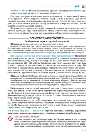 211
§44
ЗАПАМ’ЯТАЙТЕ! Ôóíêöіÿ êîðòієâîãî îðãàíà – ïåðåòâîðåííÿ åíåðãії çâó-
êîâèõ êîëèâàíü íà åíåðãіþ íåðâîâèõ іìïóëüñіâ.
Ñëóõîâà ñåíñîðíà ñèñòåìà ìàє âàæëèâå çíà÷åííÿ і äëÿ îðієíòàöії ëþäè-
íè â ïðîñòîðі. Ñàìå ïàðíіñòü îðãàíіâ ñëóõó (ëіâèé і ïðàâèé) äàє çìîãó
òî÷íіøå âèçíà÷èòè ëîêàëіçàöіþ äæåðåëà çâóêó. Ãëóõіé íà îäíå âóõî ëþ-
äèíі äëÿ âèçíà÷åííÿ äæåðåëà çâóêó äîâîäèòüñÿ ïîâåðòàòè ãîëîâó, ùî íå
ïîòðіáíî ðîáèòè çäîðîâіé ëþäèíі.
Âèìіðþþòü ÷óòëèâіñòü ñëóõîâîї ñåíñîðíîї ñèñòåìè çà äîïîìîãîþ ñïåöі-
àëüíèõ ïðèëàäіâ. Ïðî íàéïðîñòіøèé ìåòîä âèçíà÷åííÿ àáñîëþòíîãî ïî-
ðîãó ñëóõó âè äіçíàєòåñÿ ïіä ÷àñ âèêîíàííÿ ëàáîðàòîðíîãî äîñëіäæåííÿ.
ËÀÁÎÐÀÒÎÐÍÅ ÄÎÑËІÄÆÅÍÍß
Âèìіðþâàííÿ ïîðîãà ñëóõîâîї ÷óòëèâîñòі
Îáëàäíàííÿ: ìåõàíі÷íèé ãîäèííèê, ñàíòèìåòðîâà ëіíіéêà.
Âèçíà÷òå àáñîëþòíèé ïîðіã ñëóõó çà äîïîìîãîþ ãîäèííèêà (ðîáîòó âèêîíóéòå óòðüîõ).
Ïåðøèé ó÷åíü ñèäèòü íà ñòіëüöі іç çàïëþùåíèìè î÷èìà. Äðóãèé ïîâіëüíî íàáëèæàє äî
íüîãî ìåõàíі÷íèé ãîäèííèê, äîïîêè ïåðøèé íå ïî÷óє éîãî çâóê. Òðåòіé ó÷åíü ñàíòèìåòðî-
âîþ ëіíіéêîþ âèìіðþє âіäñòàíü, íà ÿêіé áóëî ïî÷óòî çâóê, âіä ãîäèííèêà äî ïåðøîãî ó÷íÿ.
ßêі ìîæëèâі ïîðóøåííÿ ñëóõó ëþäèíè? ßêà ïðîôіëàêòèêà їõ? Ïîñòіéíèé
íàäìіðíèé øóì, íàäâèñîêі òà íàäíèçüêі çâóêîâі êîëèâàííÿ òîùî ñïðè÷èíÿ-
þòü çíèæåííÿ ñëóõó, à іíîäі é ãëóõîòó. Çà ñèëüíîãî òèñêó çâóêîâèõ õâèëü
(іíòåíñèâíіñòþ 120–130 äÁ) íà áàðàáàííó ïåðåòèíêó ëþäèíà âіä÷óâàє áіëü
ó âóõàõ, çãîäîì ìîæå íàñòàâàòè é òèì÷àñîâà ÷è ïîâíà âòðàòà ñëóõó. Öå
ïîâ’ÿçàíå ç óøêîäæåííÿì ðåöåïòîðíèõ êëіòèí êîðòієâîãî îðãàíà і ïîðóøåí-
íÿì öèðêóëÿöії ðіäèíè â çàâèòöі. Äî âèíèêíåííÿ çâóêîâîї òðàâìè ìîæå
ñïðè÷èíèòè і òðèâàëèé âïëèâ ñëàáøèõ çâóêіâ (іíòåíñèâíіñòþ ïîíàä 90 äÁ).
Здоров’я людини. Найбільше загрожує часткова чи повна втрата слуху людям, які
працюють на шумних виробництвах, аеродромах тощо. Тому їм слід користуватись
запобіжними пристосуваннями (спеціальні навушники, «беруші»). Не слід чистити
зовнішній слуховий прохід гострими предметами, щоб не ушкодити барабанну пере-
тинку. Порушенням гігієни слуху є часте користування навушниками.
Íåáåçïå÷íèì äëÿ ñëóõîâîї ñåíñîðíîї ñèñòåìè є çàïàëåííÿ ñåðåäíüîãî
âóõà, àáî îòèò. Âîíî ìîæå áóòè ñïðè÷èíåíå ïåðåîõîëîäæåííÿì îðãàíіç-
ìó àáî іíôåêöіéíèìè çàõâîðþâàííÿìè (çàñòóäîþ, ãðèïîì, àíãіíîþ òîùî).
Çàõâîðþâàííÿ ñóïðîâîäæóєòüñÿ ñèëüíèìè áîëÿìè, ïіäâèùåííÿì òåìïåðà-
òóðè, çíèæåííÿì ðіâíÿ ñëóõó.
Äëÿ çáåðåæåííÿ ñëóõó òðåáà: äîòðèìóâàòèñÿ ðåæèìó ïðàöі òà âіäïî÷èí-
êó, âåñòè çäîðîâèé ñïîñіá æèòòÿ, çàïîáіãàòè іíôåêöіéíèì çàõâîðþâàííÿì
òà іí. Çà áóäü-ÿêèõ íåïðèєìíèõ âіä÷óòòіâ ó âóñі (áіëü, øóìè, çíèæåííÿ
ñëóõó òîùî) ñëіä çâåðòàòèñÿ äî ëіêàðÿ.
Êëþ÷îâі òåðìіíè і ïîíÿòòÿ: ñëóõîâà ñåíñîðíà ñèñòåìà, áàðàáàííà
ïåðåòèíêà, ìîëîòî÷îê, êîâàäåëêî, ñòðåìіíöå, çàâèòêà, êîðòіїâ îðãàí.
УЗАГАЛЬНИМО ЗНАННЯ
Слух є джерелом інформації про звуки і необхідним чинником для розвитку
мови. Сприйняття звуків слуховою сенсорною системою забезпечується пере-
дачею звукових коливань від барабанної перетинки на слухові кісточки серед-
нього вуха і основну мембрану внутрішнього вуха, на якій розташовані слухові
 