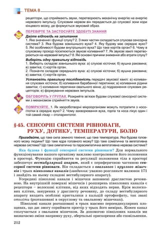 212
ТЕМА 8
рецептори, що сприймають звуки, перетворюють механічну енергію на енергію
нервового імпульсу. Cлуховим нервом він передається до слухової зони кори
кінцевого мозку, де формується звуковий образ.
ПЕРЕВІРТЕ ТА ЗАСТОСУЙТЕ ЗДОБУТІ ЗНАННЯ
Дайте відповідь на запитання
1. Яке значення і функції слуху? 2. З яких частин складається слухова сенсорна
система? 3. Яка будова зовнішнього вуха? 4. Яку будову має середнє вухо?
5. Які особливості будови внутрішнього вуха? Що таке кортіїв орган? 6. Чому в
слуховому проході посилюються звукові коливання? 7. Як звукові хвилі перетво-
рюються на нервовий імпульс? 8. Які основні причини зниження або втрати слуху?
Виберіть одну правильну відповідь
1. Виберіть складові зовнішнього вуха: а) слухові кісточки; б) вушна раковина;
в) завитка; г) кортіїв орган.
2. Позначте складові середнього вуха: а) слухові кісточки; б) вушна раковина;
в) завитка; г) кортіїв орган.
Установіть правильну послідовність передачі звукової хвилі: а) коливан-
ня слухових кісточок; б) коливання барабанної перетинки; в) коливання рідини
завитки; г) коливання перетинки овального вікна; д) подразнення слухових ре-
цепторів; е) формування нервових імпульсів.
ОБГОВОРІТЬ У ГРУПАХ. Розкрийте зв’язок будови слухової сенсорної систе-
ми з механізмом сприйняття звуків.
ПОМІРКУЙТЕ. 1. Як хвороботворні мікроорганізми можуть потрапити з носо-
глотки в середнє вухо? 2. Чому захворювання вуха, горла та носа лікує один і
той самий лікар – отоларинголог.
§45. ÑÅÍÑÎÐÍІ ÑÈÑÒÅÌÈ ÐІÂÍÎÂÀÃÈ,
ÐÓÕÓ, ÄÎÒÈÊÓ, ÒÅÌÏÅÐÀÒÓÐÈ, ÁÎËÞ
Пригадайте, що таке сила земного тяжіння; що таке температура. Яка будова голов-
ного мозку людини? Що таке ядра головного мозку? Що таке соматична та вегетативна
нервова система? Що таке симпатична та парасимпатична вегетативна нервова система?
ßêà áóäîâà і ôóíêöії ñåíñîðíîї ñèñòåìè ðіâíîâàãè? Äëÿ íîðìàëüíîãî
ôóíêöіîíóâàííÿ íàøîãî îðãàíіçìó âàæëèâî êîíòðîëþâàòè éîãî ïîëîæåííÿ
â ïðîñòîðі. Ôóíêöіþ ñïðèéíÿòòÿ òà ðåãóëÿöії ïîëîæåííÿ òіëà â ïðîñòîðі
çàáåçïå÷óє âåñòèáóëÿðíèé àïàðàò, ÿêèé є ïåðèôåðè÷íîþ ÷àñòèíîþ ñåí-
ñîðíîї ñèñòåìè ðіâíîâàãè. Âіí ñêëàäàєòüñÿ ç îâàëüíîãî і êðóãëîãî ìіøå÷-
êіâ і òðüîõ ïіâêîëîâèõ êàíàëіâ (çàâäàííÿ: óâàæíî ðîçãëÿíüòå ìàëþíîê 171
і çíàéäіòü íà íüîìó ñêëàäîâі âåñòèáóëÿðíîãî àïàðàòó).
Óñåðåäèíі ïіâêîëîâі êàíàëè і ìіøå÷êè çàïîâíåíі äðàãëèñòîþ ðå÷îâè-
íîþ. Íà âíóòðіøíіé ïîâåðõíі ìіøå÷êіâ і ðîçøèðåíü ïіâêîëîâèõ êàíàëіâ є
ðåöåïòîðè – âîëîñêîâі êëіòèíè, âіä ÿêèõ âіäõîäÿòü íåðâè. Êðіì âîëîñêî-
âèõ êëіòèí, çàíóðåíèõ ó äðàãëèñòó ðå÷îâèíó, äî ñêëàäó âåñòèáóëÿðíîãî
àïàðàòó âõîäÿòü îñîáëèâі êðèñòàëèêè ç êàëüöіé îðòîôîñôàòó, òàê çâàíі
îòîëіòè (ðîçòàøîâàíі â îêðóãëîìó òà îâàëüíîìó ìіøå÷êàõ).
Ïіâêîëîâі êàíàëè ðîçòàøîâàíі â òðüîõ âçàєìíî ïåðïåíäèêóëÿðíèõ ïëî-
ùèíàõ, ùî äàє çìîãó ñïðèéìàòè ïðîñòіð ó òðüîõ éîãî âèìіðàõ. Êîæåí êàíàë
ñïîëó÷àєòüñÿ ç îâàëüíèì ìіøå÷êîì. Çà äîïîìîãîþ ïіâêîëîâèõ êàíàëіâ ìè
âèçíà÷àєìî çìіíè íàïðÿìêó ðóõó, îáåðòàëüíі ïðèñêîðåííÿ àáî ñïîâіëüíåííÿ.
 