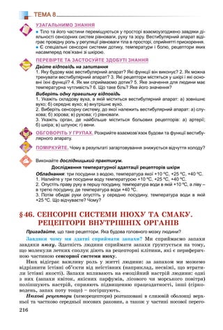 216
ТЕМА 8
УЗАГАЛЬНИМО ЗНАННЯ
Тіло та його частини переміщуються у просторі взаємоузгоджено завдяки ді-
яльності сенсорних систем рівноваги, руху та зору. Вестибулярний апарат віді-
грає провідну роль у регуляції рівноваги тіла в просторі, сприйнятті прискорення.
Є спеціальні сенсорні системи дотику, температури і болю, рецептори яких
насамперед пов’язані зі шкірою.
ПЕРЕВІРТЕ ТА ЗАСТОСУЙТЕ ЗДОБУТІ ЗНАННЯ
Дайте відповідь на запитання
1. Яку будову має вестибулярний апарат? Які функції він виконує? 2. Як можна
тренувати вестибулярний апарат? 3. Які рецептори містяться у шкірі і які осно-
вні їхні функції? 4. Як ми сприймаємо дотик? 5. Яке значення для людини має
температурна чутливість? 6. Що таке біль? Яке його значення?
Виберіть одну правильну відповідь
1. Укажіть складову вуха, в якій міститься вестибулярний апарат: а) зовнішнє
вухо; б) середнє вухо; в) внутрішнє вухо.
2. Виберіть сенсорну систему, до якої належить вестибулярний апарат: а) слу-
хова; б) зорова; в) рухова; г) рівноваги.
3. Укажіть орган, де найбільше міститься больових рецепторів: а) артерії;
б) шкіра; в) шлунок; г) вени.
ОБГОВОРІТЬ У ГРУПАХ. Розкрийте взаємозв’язок будови та функції вестибу-
лярного апарату.
ПОМІРКУЙТЕ. Чому в результаті загартовування знижується відчуття холоду?
Виконайте дослідницький практикум.
Дослідження температурної адаптації рецепторів шкіри
Обладнання: три посудини з водою, температура якої +10 ºС, +25 ºС, +40 ºС.
1. Налийте у три посудини воду температурою +10 ºС, +25 ºС, +40 ºС.
2. Опустіть праву руку в першу посудину, температура води в якій +10 ºС, а ліву –
в третю посудину, де температура води +40 ºС.
3. Потім обидві руки опустіть у середню посудину, температура води в якій
+25 ºС. Що відчуваєте? Чому?
§46. ÑÅÍÑÎÐÍІ ÑÈÑÒÅÌÈ ÍÞÕÓ ÒÀ ÑÌÀÊÓ.
ÐÅÖÅÏÒÎÐÈ ÂÍÓÒÐІØÍІÕ ÎÐÃÀÍІÂ
Пригадайте, що таке рецептори. Яка будова головного мозку людини?
Çàâäÿêè ÷îìó ìè çäàòíі ñïðèéìàòè çàïàõè? Ìè ñïðèéìàєìî çàïàõè
çàâäÿêè íþõó. Çäàòíіñòü ëþäèíè ñïðèéìàòè çàïàõè ґðóíòóєòüñÿ íà òîìó,
ùî ìîëåêóëè ëåòêèõ ñïîëóê äіþòü íà ðåöåïòîðíі êëіòèíè, ÿêі є ïåðèôåðè÷-
íîþ ÷àñòèíîþ ñåíñîðíîї ñèñòåìè íþõó.
Íþõ âіäіãðàє âàæëèâó ðîëü ó æèòòі ëþäèíè: çà çàïàõîì ìè ìîæåìî
âіäðіçíèòè їñòіâíі îá’єêòè âіä íåїñòіâíèõ (íàïðèêëàä, íåñâіæі, ùî âòðàòè-
ëè їñòіâíі ÿêîñòі). Çàïàõè âïëèâàþòü íà åìîöіéíèé íàñòðіé ëþäèíè: îäíі
ç íèõ (çàïàõè êâіòîê, ÿêіñíèõ ïàðôóìіâ, ëіñîâîãî ÷è ìîðñüêîãî ïîâіòðÿ)
ïîëіïøóþòü íàñòðіé, ñïðèÿþòü ïіäâèùåííþ ïðàöåçäàòíîñòі, іíøі (ñіðêî-
âîäåíü, çàïàõ ïîòó òîùî) – ïîãіðøóþòü.
Íþõîâі ðåöåïòîðè (õåìîðåöåïòîðè) ðîçòàøîâàíі â ñëèçîâіé îáîëîíöі âåðõ-
íüîї òà ÷àñòêîâî ñåðåäíüîї íîñîâèõ ðàêîâèí, à òàêîæ ó ÷àñòèíі íîñîâîї ïåðåãî-
 