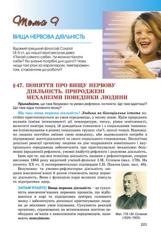 221
§47. ÏÎÍßÒÒß ÏÐÎ ÂÈÙÓ ÍÅÐÂÎÂÓ
ÄІßËÜÍІÑÒÜ. ÏÐÈÐÎÄÆÅÍІ
ÌÅÕÀÍІÇÌÈ ÏÎÂÅÄІÍÊÈ ËÞÄÈÍÈ
Пригадайте, що таке безумовні та умовні рефлекси, інстинкти. Що таке адаптації?
Що таке ядра головного мозку?
Ùî òàêå âèùà íåðâîâà äіÿëüíіñòü? Ëþäèíà ÿê áіîñîöіàëüíà іñòîòà ïî-
ñòіéíî ïðèñòîñîâóєòüñÿ äî óìîâ ñåðåäîâèùà, ó ÿêîìó æèâå. Êðіì ïðèðîäíèõ
âïëèâіâ (çìіíè іíòåíñèâíîñòі äії òåìïåðàòóðè, òèñêó, ðіâíÿ îñâіòëåíîñòі,
âîëîãîñòі ïîâіòðÿ òîùî), їé äîâîäèòüñÿ ñòèêàòèñÿ і ç ñîöіàëüíèìè ÷èííèêà-
ìè (ñïіâіñíóâàííÿ â ðіçíèõ ñîöіàëüíèõ ãðóïàõ: ñіì’ї, øêîëі òîùî). Âіäïîâіä-
íî ëþäèíà ïîñòіéíî çìіíþє ñâîþ ïîâåäіíêó, àáè çàäîâîëüíèòè ïîòðåáè â
ïіäòðèìàííі æèòòєäіÿëüíîñòі òà ñâîãî ñîöіàëüíîãî ñòàíîâëåííÿ. Áіîëîãі÷íî
äîöіëüíі ðåàêöії îðãàíіçìó ëþäèíè íà äіþ ïîäðàçíèêіâ çîâíіøíüîãî і âíó-
òðіøíüîãî ñåðåäîâèùà çàáåçïå÷óþòü òðè ïðèñòîñóâàëüíі ìåõàíіçìè: áåçó-
ìîâíі (âðîäæåíі) ðåôëåêñè, óìîâíі (íàáóòі) ðåôëåêñè і ðîçóìîâà äіÿëüíіñòü.
Іäåþ ïðî òå, ùî âñÿ ïñèõі÷íà äіÿëüíіñòü ëþäèíè є ðåôëåêòîðíîþ, óïåðøå
âèñëîâèâ 1863 ðîêó âèäàòíèé ó÷åíèé-ôіçіîëîã І.Ì. Ñє÷åíîâ (ìàë. 179). Íà
ïî÷àòêó ÕÕ ñò. її åêñïåðèìåíòàëüíî ïіäòâåðäèâ І.Ï. Ïàâëîâ (äèâ. ìàë. 40).
Áåçóìîâíî- òà óìîâíî-ðåôëåêòîðíà äіÿëüíіñòü ëþ-
äèíè âçàєìîïîâ’ÿçàíі é ðàçîì ñòàíîâëÿòü âèùó íåðâî-
âó äіÿëüíіñòü. Âîíà є ôóíêöієþ êîðè âåëèêèõ ïіâêóëü
òà ïіäêіðêîâèõ ÿäåð.
ЗАПАМ’ЯТАЙТЕ! Âèùà íåðâîâà äіÿëüíіñòü – öå ñóêóï-ü
íіñòü âçàєìîïîâ’ÿçàíèõ íåðâîâèõ ïðîöåñіâ, ùî âіäáó-
âàþòüñÿ â êîðі òà ïіäêіðêîâèõ öåíòðàõ ãîëîâíîãî
ìîçêó і çàáåçïå÷óþòü äîñêîíàëі ïðèñòîñóâàííÿ ëþäè-
íè äî ìіíëèâèõ óìîâ іñíóâàííÿ. Ñóêóïíіñòü ðåàêöіé
îðãàíіçìó, ñïðÿìîâàíèõ íà âñòàíîâëåííÿ æèòòєâî íå-
îáõіäíèõ çâ’ÿçêіâ ç íàâêîëèøíіì ñåðåäîâèùåì, íàçè-
âàþòü ïîâåäіíêîþ.
ÂÈÙÀ ÍÅÐÂÎÂÀ ÄІßËÜÍІÑÒÜÂÈÙÀ ÍÅÐÂÎÂÀ ÄІßËÜÍІÑÒÜ
Âіäîìèé ãðåöüêèé ôіëîñîô Ñîêðàò
(4–5 ñò. äî íàøîї åðè) âèñóíóâ äåâіç:
«Ïіçíàé ñàìîãî ñåáå». ×è ìîæíà ïіçíàòè
ñåáå? ßêі çíàííÿ ïîòðіáíі äëÿ öüîãî? ×îìó
ëþäè òàêі ðіçíі çà õàðàêòåðîì, òåìïåðàìåí-
òîì, ñòàâëåííÿì äî ðîáîòè?
Òåìà 9
Мал. 179. І.М. Сєченов
(1829–1905)
 