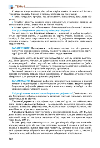 222
ТЕМА 9
Ó ëþäèíè âèùà íåðâîâà äіÿëüíіñòü âèðіçíÿєòüñÿ ñêëàäíіñòþ і áàãàòî-
ãðàííіñòþ ïðîÿâіâ. Óìîâíî її ìîæíà ïîäіëèòè íà òðè ãðóïè:
іíòåëåêòóàëüíі ïðîöåñè, ÿêі çóìîâëþþòü ïіçíàâàëüíó äіÿëüíіñòü ëþ-
äèíè;
åìîöіéíі ïðîöåñè, çàâäÿêè ÿêèì âèÿâëÿєòüñÿ ñòàâëåííÿ ëþäèíè äî
íàâêîëèøíіõ ÿâèù, ñàìîї ñåáå òà іíøèõ ëþäåé;
âîëüîâі ïðîöåñè, ÿêі çàáåçïå÷óþòü öіëåñïðÿìîâàíіñòü äіÿëüíîñòі ëþäèíè.
ßêà ðîëü áåçóìîâíèõ ðåôëåêñіâ ó ïîâåäіíöі ëþäèíè?
Âè âæå çíàєòå, ùî áåçóìîâíі ðåôëåêñè – ñïàäêîâі òà ìàéæå íå çìіíþ-
þòüñÿ ïðîòÿãîì æèòòÿ. Ó çäіéñíåííі їõ áåðóòü ó÷àñòü ñïèííèé ìîçîê,
ñòîâáóð і ïіäêіðêîâі ÿäðà ãîëîâíîãî ìîçêó. Öі ðåôëåêñè êîíòðîëþє êîðà
âåëèêèõ ïіâêóëü. Ïîäðàçíèêè, ÿêі çóìîâëþþòü öі ðåôëåêñè, íàçèâàþòü
áåçóìîâíèìè.
ЗАПАМ’ЯТАЙТЕ! Ïîäðàçíèêè – öå áóäü-ÿêі âïëèâè, çäàòíі ñïðè÷èíÿòè
áіîëîãі÷íі ðåàêöії æèâèõ êëіòèí, òêàíèí òà îðãàíіâ, çìіíè їõíіõ ñòðóê-
òóð і ôóíêöіé. Òàêі ðåàêöії íàçèâàþòü ïîäðàçíåííÿì.
Ïîäðàçíèêè äіþòü íà ðåöåïòîðè (ïðèãàäàéòå, ÿêі âè çíàєòå ðåöåïòî-
ðè). Âîíè áóâàþòü çîâíіøíіìè (ðіçíîìàíіòíі çìіíè óìîâ äîâêіëëÿ – ñâіòëî-
âі, òåìïåðàòóðíі, õіìі÷íі, çâóêîâі, ìåõàíі÷íі òîùî) òà âíóòðіøíіìè (çìіíè
ñêëàäó òà âëàñòèâîñòåé âíóòðіøíüîãî ñåðåäîâèùà áіîëîãі÷íèõ ñèñòåì, ìå-
õàíі÷íі ïîäðàçíåííÿ âíóòðіøíіõ ñòðóêòóð îðãàíіçìó).
Áåçóìîâíі ðåôëåêñè â ëþäèíè âіäіãðàþòü ïðîâіäíó ðîëü ó çàáåçïå÷åííі
ðåàêöіé îðãàíіçìó âіäðàçó ïіñëÿ íàðîäæåííÿ. Ó ïîäàëüøîìó âîíè ñòàþòü
ïіäґðóíòÿì äëÿ óòâîðåííÿ óìîâíèõ ðåôëåêñіâ.
ЗАПАМ’ЯТАЙТЕ! Áåçóìîâíі ðåôëåêñè ïðîÿâëÿþòüñÿ îäíàêîâî â êîæíîї
ëþäèíè і çàáåçïå÷óþòü її ïðèñòîñóâàííÿ äî óìîâ æèòòÿ. Íåðâîâі öåíòðè
áåçóìîâíèõ ðåôëåêñіâ ðîçòàøîâàíі ó ñïèííîìó ìîçêó, ñòîâáóðі òà ïіä-
êіðêîâèõ ÿäðàõ ãîëîâíîãî ìîçêó.
ßêі ðîçðіçíÿþòü îñíîâíі âèäè áåçóìîâíèõ ðåôëåêñіâ? Äî îñíîâíèõ âè-
äіâ áåçóìîâíèõ ðåôëåêñіâ íàëåæàòü äèõàëüíі, õàð÷îâі, õàïàëüíі, çàõèñíі,
îðієíòóâàëüíі òà ñòàòåâі.
Äèõàëüíі ðåôëåêñè – öå ðåôëåêòîðíі äèõàëüíі ðóõè, ùî çàáåçïå÷óþòü
âäèõ і âèäèõ. Õàð÷îâі ðåôëåêñè – ñìîêòàëüíèé, âèäіëåííÿ òðàâíèõ ñîêіâ,
æóâàííÿ, êîâòàííÿ. (Ïðèãàäàéòå, äå ðîçòàøîâàíі öåíòðè äèõàííÿ, ñëè-
íîâèäіëåííÿ, æóâàííÿ і êîâòàííÿ.)
Õàïàëüíі ðåôëåêñè ñïîñòåðіãàþòü ó íîâîíàðîäæåíèõ (ìàë. 180, 1). Äëÿ
äіòåé õàïàëüíèé ðåôëåêñ íå ìàє âåëèêîãî çíà÷åííÿ, àëå äëÿ ìàâï âіí äóæå
âàæëèâèé, òîìó ùî äàє çìîãó ñõîïëþâàòè їæó, ïåðåñóâàòèñÿ êðîíàìè äåðåâ
òîùî (ìàë. 180, 2).
Çàõèñíі ðåôëåêñè çàáåçïå÷óþòü çàõèñò îðãàíіçìó âіä äії ðіçíèõ ÷èííèêіâ:
âіäñìèêóâàííÿ ðóêè âіä ãîñòðîãî ïðåäìåòà, êàøåëü і ÷õàííÿ â ðàçі ïîòðà-
ïëÿííÿ â äèõàëüíі øëÿõè ñòîðîííіõ ÷àñòî÷îê, ìèãàííÿ ïîâіê î÷åé, çіíè÷-
íèé ðåôëåêñ òîùî. (Ïðèãàäàéòå, äå ðîçòàøîâàíі öåíòðè êàøëþ, ÷õàííÿ.)
Äîñëіäіòü çіíè÷íèé ðåôëåêñ, âèêîíàâøè ëàáîðàòîðíå äîñëіäæåííÿ.
 