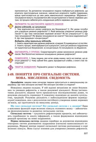 227
§49
припиняються. За допомогою гальмування людина позбувається рефлексів, що
втратили пристосувальне значення, навчається розрізняти подібні подразники,
краще пристосовується до змін умов навколишнього середовища. Збудження і
гальмування можуть поширюватися або концентруватися в певних нервових цен-
трах. Ці процеси забезпечують координацію роботи нервових центрів.
ПЕРЕВІРТЕ ТА ЗАСТОСУЙТЕ ЗДОБУТІ ЗНАННЯ
Дайте відповідь на запитання
1. Чим відрізняються умовні рефлекси від безумовних? 2. Які умови потрібні
для утворення умовних рефлексів? 3. Який механізм утворення умовних реф-
лексів? 4. Що таке тимчасовий нервовий зв’язок? Як він утворюється? 5. Що
таке гальмування? Які форми гальмування ви знаєте? Чим вони відрізняються?
6. Що таке іррадіація і концентрація?
Виберіть одну правильну відповідь
1. Укажіть характеристики умовних рефлексів: а) видові; б) індивідуальні; в) постійні.
2. Укажіть процес, який відбувається в результаті, коли дія умовного подразника
не підкріплюється безумовним: а) концентрація; б) гальмування; в) збудження.
ОБГОВОРІТЬ У ГРУПАХ. Схарактеризуйте умови виникнення умовних реф-
лексів. Яке біологічне значення гальмування умовних рефлексів?
ПОМІРКУЙТЕ. 1. Чому людина, яка читає цікаву книжку, часто не помічає, що ді-
ється довкола? 2. Чому зубний біль удень відчувається слабко, а вночі стає не-
стерпним?
ТВОРЧЕ ЗАВДАННЯ. Порівняйте умовні та безумовні рефлекси.
§49. ÏÎÍßÒÒß ÏÐÎ ÑÈÃÍÀËÜÍІ ÑÈÑÒÅÌÈ.
ÌÎÂÀ. ÌÈÑËÅÍÍß. ÑÂІÄÎÌІÑÒÜ
Пригадайте, завдяки яким сигналам тварини орієнтуються в навколишньому се-
редовищі. Що таке сенсорна система? Які сенсорні системи є в людини?
Ïîâåäіíêà ëþäèíè ñêëàäíà. Ó íіé çàäіÿíі ìåõàíіçìè íå ëèøå áåçóìîâ-
íèõ òà óìîâíèõ ðåôëåêñіâ, à òàêîæ ðîçóìîâîї äіÿëüíîñòі. ßêùî іíñòèíê-
òèâíà äіÿëüíіñòü ëþäèíè ÷àñòî ïðîÿâëÿєòüñÿ íåóñâіäîìëåíèìè äіÿìè, òî
ðîçóìîâà äіÿëüíіñòü ñïðÿìîâóє її ïîâåäіíêó âіäïîâіäíî äî çàêîíіâ ñóñïіëü-
ñòâà, òðàäèöіé. Ðîçóìîâà äіÿëüíіñòü є íàéñêëàäíіøîþ ôîðìîþ іíäèâіäó-
àëüíîї ïîâåäіíêè, ÿêà є ðåçóëüòàòîì ïîñòіéíîãî óòâîðåííÿ íîâèõ íåðâîâèõ
çâ’ÿçêіâ, ùî ґðóíòóþòüñÿ íà ìèíóëîìó äîñâіäі.
Ùî òàêå ñèãíàëüíі ñèñòåìè? ßêі ñèãíàëüíі ñèñòåìè є â ëþäèíè? Îäíà
ç âàæëèâèõ ôóíêöіé êîðè âåëèêèõ ïіâêóëü ãîëîâíîãî ìîçêó – çàáåçïå÷åí-
íÿ ôóíêöіîíóâàííÿ òà ðîçâèòîê ñèãíàëüíèõ ñèñòåì.
Ñèãíàëüíà ñèñòåìà – ñóêóïíіñòü ðåôëåêòîðíèõ ïðîöåñіâ, ÿêі çàáåçïå÷ó-
þòü ñïðèéìàííÿ òà àíàëіç іíôîðìàöії, à òàêîæ ôîðìóâàííÿ âіäïîâіäíèõ
ðåàêöіé îðãàíіçìó íà ïåâíі ïîäðàçíèêè.
Ïåðøà ñèãíàëüíà ñèñòåìà ëþäèíè ñïðèéìàє çà äîïîìîãîþ âіäïîâіäíèõ
ñåíñîðíèõ ñèñòåì ðіçíîìàíіòíі ïîäðàçíèêè (ñèãíàëè) íàâêîëèøíüîãî ñå-
ðåäîâèùà. Íåðâîâі öåíòðè ïåðøîї ñèãíàëüíîї ñèñòåìè ðîçòàøîâàíі â êîðі
âåëèêèõ ïіâêóëü. Âîíà ñëóãóє îñíîâîþ äëÿ óòâîðåííÿ óìîâíèõ ðåôëåêñіâ.
 