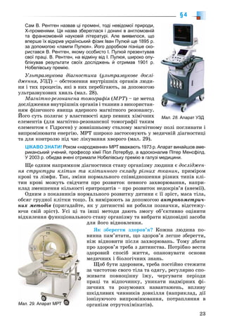 23
§4
Сам В. Рентген назвав ці промені, тоді невідомої природи,
X-променями. Ця назва збереглася і донині в англомовній
та франкомовній науковій літературі. Але виявилося, що
вперше їх відкрив український фізик Іван Пулюй ще 1895 р.
за допомогою «лампи Пулюя». Його доробком пізніше ско-
ристався В. Рентген, якому особисто І. Пулюй презентував
свої праці. В. Рентген, на відміну від І. Пулюя, широко опу-
блікував результати своїх досліджень й отримав 1901 р.
Нобелівську премію.
Óëüòðàçâóêîâà äіàãíîñòèêà (óëüòðàçâóêîâå äîñëі-
äæåííÿ, ÓÇÄ) – îáñòåæåííÿ âíóòðіøíіõ îðãàíіâ ëþäè-
íè і òèõ ïðîöåñіâ, ÿêі â íèõ ïåðåáіãàþòü, çà äîïîìîãîþ
óëüòðàçâóêîâèõ õâèëü (ìàë. 28).
Ìàãíіòíî-ðåçîíàíñíà òîìîãðàôіÿ (ÌÐÒ) – öå ìåòîä
äîñëіäæåííÿ âíóòðіøíіõ îðãàíіâ і òêàíèí ç âèêîðèñòàí-
íÿì ôіçè÷íîãî ÿâèùà ÿäåðíîãî ìàãíіòíîãî ðåçîíàíñó.
Éîãî ñóòü ïîëÿãàє ó âëàñòèâîñòі ÿäåð ïåâíèõ õіìі÷íèõ
åëåìåíòіâ (äëÿ ìàãíіòíî-ðåçîíàíñíîї òîìîãðàôії òàêèì
åëåìåíòîì є Ãіäðîãåí) ó çîâíіøíüîìó ñòàëîìó ìàãíіòíîìó ïîëі ïîãëèíàòè і
âèïðîìіíþâàòè åíåðãіþ. ÌÐÒ øèðîêî çàñòîñîâóþòü ó ìåäè÷íіé äіàãíîñòèöі
òà äëÿ êîíòðîëþ ïіä ÷àñ ëіêóâàííÿ õâîðîãî (ìàë. 29).
ЦІКАВО ЗНАТИ! Роком «народження» МРТ вважають 1973 р. Апарат винайшов аме-
риканський учений, професор хімії Пол Лотербур, а вдосконалив Пітер Менсфілд.
У 2003 р. обидва вчені отримали Нобелівську премію в галузі медицини.
Ùå îäíèì íàïðÿìêîì äіàãíîñòèêè ñòàíó îðãàíіçìó ëþäèíè є äîñëіäæåí-
íÿ ñòðóêòóðè êëіòèí òà êëіòèííîãî ñêëàäó ðіçíèõ òêàíèí, ïðèìіðîì
êðîâі òà ëіìôè. Òàê, çìіíè íîðìàëüíîãî ñïіââіäíîøåííÿ ðіçíèõ òèïіâ êëі-
òèí êðîâі ìîæóòü ñâіä÷èòè ïðî ðîçâèòîê ïåâíîãî çàõâîðþâàííÿ, íàïðè-
êëàä çìåíøåííÿ êіëüêîñòі åðèòðîöèòіâ – ïðî ðîçâèòîê íåäîêðіâ’ÿ (àíåìії).
Îäíèì ç ïîêàçíèêіâ íîðìàëüíîãî ðîçâèòêó äèòèíè є її çðіñò, ìàñà òіëà,
îáñÿã ãðóäíîї êëіòêè òîùî. Їõ âèìіðþþòü çà äîïîìîãîþ àíòðîïîìåòðè÷-
íèõ ìåòîäіâ (ïðèãàäàéòå, ÿê ó äèòèíñòâі âè ðîáèëè ïîçíà÷êè, âіäñòåæó-
þ÷è ñâіé çðіñò). Óñі öі òà іíøі ìåòîäè äàþòü çìîãó îá’єêòèâíî îöіíèòè
âіäõèëåííÿ ôóíêöіîíàëüíîãî ñòàíó îðãàíіçìó òà âèáðàòè âіäïîâіäíі çàñîáè
äëÿ éîãî âіäíîâëåííÿ.
ßê çáåðåãòè çäîðîâ’ÿ? Êîæíà ëþäèíà ïî-
âèííà ïàì’ÿòàòè, ùî çäîðîâ’ÿ ëåãøå çáåðåãòè,
íіæ âіäíîâèòè ïіñëÿ çàõâîðþâàíü. Òîìó äáàòè
ïðî çäîðîâ’ÿ òðåáà ç äèòèíñòâà. Ïîòðіáíî âåñòè
çäîðîâèé ñïîñіá æèòòÿ, îïàíîâóâàòè îñíîâè
ìåäè÷íèõ і áіîëîãі÷íèõ çíàíü.
Ùîá áóòè çäîðîâèì, òðåáà ïîñòіéíî ñòåæèòè
çà ÷èñòîòîþ ñâîãî òіëà òà îäÿãó, ðåãóëÿðíî ñïî-
æèâàòè ïîâíîöіííó їæó, ÷åðãóâàòè ïåðіîäè
ïðàöі òà âіäïî÷èíêó, óíèêàòè íàäìіðíèõ ôі-
çè÷íèõ òà ðîçóìîâèõ íàâàíòàæåíü, âïëèâó
øêіäëèâèõ ÷èííèêіâ äîâêіëëÿ (íàïðèêëàä, äії
іîíіçóþ÷îãî âèïðîìіíþâàííÿ, ïîòðàïëÿííÿ â
îðãàíіçì îòðóòîõіìіêàòіâ).Мал. 29. Апарат МРТ
Мал. 28. Апарат УЗД
 