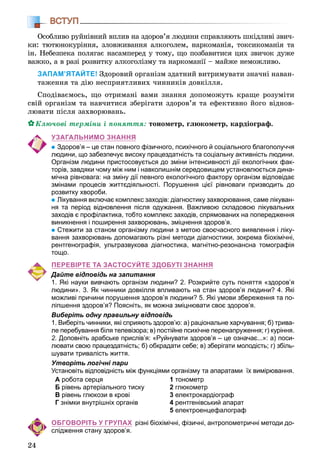 24
ВСТУП
Îñîáëèâî ðóéíіâíèé âïëèâ íà çäîðîâ’ÿ ëþäèíè ñïðàâëÿþòü øêіäëèâі çâè÷-
êè: òþòþíîêóðіííÿ, çëîâæèâàííÿ àëêîãîëåì, íàðêîìàíіÿ, òîêñèêîìàíіÿ òà
іí. Íåáåçïåêà ïîëÿãàє íàñàìïåðåä ó òîìó, ùî ïîçáàâèòèñÿ öèõ çâè÷îê äóæå
âàæêî, à â ðàçі ðîçâèòêó àëêîãîëіçìó òà íàðêîìàíії – ìàéæå íåìîæëèâî.
ЗАПАМ’ЯТАЙТЕ! Çäîðîâèé îðãàíіçì çäàòíèé âèòðèìóâàòè çíà÷íі íàâàí-
òàæåííÿ òà äіþ íåñïðèÿòëèâèõ ÷èííèêіâ äîâêіëëÿ.
Ñïîäіâàєìîñü, ùî îòðèìàíі âàìè çíàííÿ äîïîìîæóòü êðàùå ðîçóìіòè
ñâіé îðãàíіçì òà íàâ÷èòèñÿ çáåðіãàòè çäîðîâ’ÿ òà åôåêòèâíî éîãî âіäíîâ-
ëþâàòè ïіñëÿ çàõâîðþâàíü.
Êëþ÷îâі òåðìіíè і ïîíÿòòÿ: òîíîìåòð, ãëþêîìåòð, êàðäіîãðàô.
УЗАГАЛЬНИМО ЗНАННЯ
Здоров’я – це стан повного фізичного, психічного й соціального благополуччя
людини, що забезпечує високу працездатність та соціальну активність людини.
Організм людини пристосовується до зміни інтенсивності дії екологічних фак-
торів, завдяки чому між ним і навколишнім середовищем установлюється дина-
мічна рівновага: на зміну дії певного екологічного фактору організм відповідає
змінами процесів життєдіяльності. Порушення цієї рівноваги призводить до
розвитку хвороби.
Лікування включає комплекс заходів: діагностику захворювання, саме лікуван-
ня та період відновлення після одужання. Важливою складовою лікувальних
заходів є профілактика, тобто комплекс заходів, спрямованих на попередження
виникнення і поширення захворювань, зміцнення здоров’я.
Стежити за станом організму людини з метою своєчасного виявлення і ліку-
вання захворювань допомагають різні методи діагностики, зокрема біохімічні,
рентгенографія, ультразвукова діагностика, магнітно-резонансна томографія
тощо.
ПЕРЕВІРТЕ ТА ЗАСТОСУЙТЕ ЗДОБУТІ ЗНАННЯ
Дайте відповідь на запитання
1. Які науки вивчають організм людини? 2. Розкрийте суть поняття «здоров’я
людини». 3. Як чинники довкілля впливають на стан здоров’я людини? 4. Які
можливі причини порушення здоров’я людини? 5. Які умови збереження та по-
ліпшення здоров’я? Поясніть, як можна зміцнювати своє здоров’я.
Виберіть одну правильну відповідь
1. Виберіть чинники, які сприяють здоров’ю: а) раціональне харчування; б) трива-
ле перебування біля телевізора; в) постійне психічне перенапруження; г) куріння.
2. Доповніть арабське прислів’я: «Руйнувати здоров’я – це означає...»: а) поси-
лювати свою працездатність; б) обкрадати себе; в) зберігати молодість; г) збіль-
шувати тривалість життя.
Утворіть логічні пари
Установіть відповідність між функціями організму та апаратами їх вимірювання.
А робота серця
Б рівень артеріального тиску
В рівень глюкози в крові
Г знімки внутрішніх органів
1 тонометр
2 глюкометр
3 електрокардіограф
4 рентгенівський апарат
5 електроенцефалограф
ОБГОВОРІТЬ У ГРУПАХ різні біохімічні, фізичні, антропометричні методи до-
слідження стану здоров’я.
 