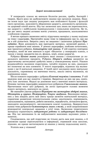 3
Äîðîãі âîñüìèêëàñíèêè!
Ó ïîïåðåäíіõ êëàñàõ âè âèâ÷àëè áіîëîãіþ ðîñëèí, ãðèáіâ, áàêòåðіé і
òâàðèí. Öüîãî ðîêó âè çäîáóâàòèìåòå çíàííÿ ïðî îðãàíіçì ëþäèíè. Çíàí-
íÿ îñíîâ íàóê ïðî ëþäèíó ðîçêðèþòü âàì îñîáëèâîñòі áóäîâè і ôóíêöіé
ñâîãî îðãàíіçìó, âàæëèâіñòü çáåðåæåííÿ çäîðîâ’ÿ, äîïîìîæóòü îðãàíіçóâà-
òè çäîðîâèé ñïîñіá æèòòÿ. Ïіä ÷àñ çàñâîєííÿ öèõ çíàíü âè ïåðåêîíàєòåñÿ,
ùî çäîðîâ’ÿ є íàéáіëüøîþ іíäèâіäóàëüíîþ і ñîöіàëüíîþ öіííіñòþ. Öå òå,
ùî äàє çìîãó ëþäèíі àêòèâíî æèòè: ó÷èòèñÿ, ïðàöþâàòè, çàõîïëþâàòèñÿ
óëþáëåíîþ ñïðàâîþ.
Ç ìåòîþ êðàùîãî çàñâîєííÿ çìіñòó ïіäðó÷íèêà ìàòåðіàë ó íüîìó ïîäіëåíî
íà òåìè і ïàðàãðàôè. Ïðî÷èòàéòå íàçâó òåìè òà іíôîðìàöіþ ïðî òå, ïðî ùî
âè â íіé äіçíàєòåñÿ. Çâåðíіòü óâàãó íà çàâäàííÿ і çàïèòàííÿ ðóáðèêè Ïðè-
ãàäàéòå. Âîíè äîïîìîæóòü âàì ïðèãàäàòè ìàòåðіàë, çàñâîєíèé ðàíіøå, і
êðàùå ñïðèéíÿòè íîâі çíàííÿ. Ó äåÿêèõ ïàðàãðàôàõ, îñîáëèâî ïî÷àòêîâèõ,
âàì òðàïèòüñÿ ðóáðèêà Àêòèâіçóéòå ñâîї çíàííÿà . Ó íіé êîðîòêî ïîâòîðåíî
ìàòåðіàë, ÿêèé âè âæå âèâ÷àëè â êóðñі «Áіîëîãіÿ» ó ïîïåðåäíіõ êëàñàõ, à
òàêîæ ç іíøèõ ïðåäìåòіâ (ÿê-îò, ôіçèêè, õіìії, îñíîâ çäîðîâ’ÿ).
Ðóáðèêà Öіêàâî çíàòè ðîçøèðèòü âàøі çíàííÿ і ñïîíóêàòèìå äî ïî-
äàëüøîãî âèâ÷åííÿ ïðåäìåòà. Ðóáðèêà Çäîðîâ’ÿ ëþäèíè çàêöåíòóє íà
ïðàêòè÷íîìó çàñòîñóâàííі çäîáóòèõ çíàíü ó ïîâñÿêäåííîìó æèòòі. Óâàæíî
ðîçäèâëÿéòåñÿ ìàëþíêè ïіäðó÷íèêà, ÷èòàéòå ïіäïèñè íà íèõ, çíàõîäüòå
âñі ïîçíà÷åíі íà íèõ åëåìåíòè. Ó òåêñòі ïàðàãðàôіâ, ïіäïèñàõ ïіä ìàëþí-
êàìè є ùå é íàâ÷àëüíі çàâäàííÿ. Ó їõíіé çìіñò çàêëàäåíî âàøó íàâ÷àëüíó
äіÿëüíіñòü, ñïðÿìîâàíó íà âèâ÷åííÿ òåêñòó, àíàëіç çìіñòó ìàëþíêіâ, íà
ïîðіâíÿííÿ îçíàê.
Ïіñëÿ êîæíîãî ïàðàãðàôà є ðóáðèêà Êëþ÷îâі òåðìіíè і ïîíÿòòÿ. Ó íіé
âèäіëåíî íîâі äëÿ âàñ ïîíÿòòÿ і òåðìіíè. Çâåðíіòüñÿ äî íèõ ùå ðàç, ïîâòî-
ðіòü їõíє çíà÷åííÿ. Íàäàëі öå äîïîìîæå âàì ó âèâ÷åííі íîâîãî ìàòåðіàëó.
Îñíîâíà ÷àñòèíà ïàðàãðàôіâ çàâåðøóєòüñÿ ðóáðèêîþ Óçàãàëüíèìî çíàííÿ.
Ïðî÷èòàâøè òåêñò öієї ðóáðèêè, âè ëåãêî ïðèãàäàєòå ãîëîâíі ìîìåíòè
íîâîãî ìàòåðіàëó, âèâ÷åíîãî íà óðîöі.
Íå îìèíàéòå óâàãîþ ðóáðèêè Ïåðåâіðòå òà çàñòîñóéòå çäîáóòі çíàííÿ,
Îáãîâîðіòü ó ãðóïàõ, Ïîìіðêóéòå, Òâîð÷å çàâäàííÿ. Âèêîíàííÿ âìіùå-
íèõ ó íèõ çàâäàíü äàñòü âàì çìîãó êðàùå çàñâîїòè íàâ÷àëüíèé ìàòåðіàë,
ñïðèÿòèìå ðîçâèòêîâі іíòåëåêòóàëüíèõ óìіíü: àíàëіçóâàòè, ïîðіâíþâàòè,
óçàãàëüíþâàòè, îöіíþâàòè, ðîáèòè âèñíîâêè, ïåðåäáà÷àòè, çіñòàâëÿòè ôàêòè,
çíàõîäèòè çàêîíîìіðíîñòі, âèñëîâëþâàòè âëàñíі ñóäæåííÿ. Çàâåðøóєòüñÿ
êîæíà òåìà ðóáðèêîþ Ñàìîêîíòðîëü çíàíü ç òåìè, ó ÿêіé çàïðîïîíîâàíî
ðіçíîìàíіòíі êîíòðîëüíі çàâäàííÿ ç óñієї òåìè. Çàñâîєííþ òåîðåòè÷íîãî
ìàòåðіàëó ñïðèÿòèìóòü ëàáîðàòîðíі ðîáîòè òà ëàáîðàòîðíі äîñëіäæåí-
íÿ. Ïіä ÷àñ âèêîíàííÿ їõ âè íàáóâàòèìåòå âàæëèâèõ íàóêîâèõ óìіíü і
íàâè÷îê.
Ñïîäіâàєìîñÿ, ùî öåé ïіäðó÷íèê íå òіëüêè äàñòü âàì íîâі çíàííÿ, à é
äîïîìîæå êðàùå çîðієíòóâàòèñÿ â іíôîðìàöії, îòðèìàíіé ïîçà øêîëîþ,
ïіäêàæå, ÿê êðàùå çàñòîñîâóâàòè öі çíàííÿ ó ñâîєìó ïîäàëüøîìó æèòòі.
Óñïіõіâ âàì ó ïіçíàííі!
Àâòîðè
 