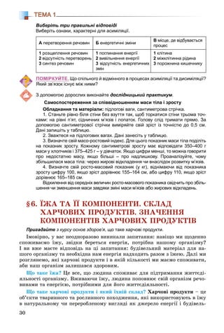 30
ТЕМА 1
Виберіть три правильні відповіді
Виберіть ознаки, характерні для асиміляції.
А перетворення речовин Б енергетичні зміни
В місце, де відбувається
процес
1 розщеплення речовин
2 відсутність перетворень
3 синтез речовин
1 поглинання енергії
2 вивільнення енергії
3 відсутність енергетичних
змін
1 клітина
2 міжклітинна рідина
3 порожнина кишечнику
ПОМІРКУЙТЕ. Що спільного й відмінного в процесах асиміляції та дисиміляції?
Який зв’язок існує між ними?
З допомогою дорослих виконайте дослідницький практикум.
Самоспостереження за співвідношенням маси тіла і зросту
Обладнання та матеріали: підлогові ваги, сантиметрова стрічка.
1. Станьте рівно біля стіни без взуття так, щоб торкатися стіни трьома точ-
ками: на рівні п’ят, сідничних м’язів і лопаток. Голову слід тримати прямо. За
допомогою сантиметрової стрічки виміряйте свій зріст із точністю до 0,5 см.
Дані запишіть у таблицю.
2. Зважтеся на підлогових вагах. Дані занесіть у таблицю.
3. Визначте свій масо-ростовий індекс. Для цього показник маси тіла поділіть
на показник зросту. Кожному сантиметрові зросту має відповідати 350–400 г
маси у хлопчиків і 375–425 г – у дівчаток. Якщо цифри менші, то можна говорити
про недостатню масу, якщо більші – про надлишкову. Проаналізуйте, чому
збільшилася маса тіла: через жирові відкладення чи внаслідок розвитку м’язів.
4. Визначте свій росто-масовий показник (у кг), віднімаючи від показника
зросту цифру 100, якщо зріст дорівнює 155–164 см, або цифру 110, якщо зріст
дорівнює 165–185 см.
Відхилення від середніх величин росто-масового показника свідчить про збіль-
шення чи зменшення маси завдяки зміні маси м’язів або жирових відкладень.
§6. ЇÆÀ ÒÀ ЇЇ ÊÎÌÏÎÍÅÍÒÈ. ÑÊËÀÄ
ÕÀÐ×ÎÂÈÕ ÏÐÎÄÓÊÒІÂ. ÇÍÀ×ÅÍÍß
ÊÎÌÏÎÍÅÍÒІÂ ÕÀÐ×ÎÂÈÕ ÏÐÎÄÓÊÒІÂ
Пригадайте з курсу основ здоров’я, що таке харчові продукти.
Іìîâіðíî, ó âàñ íåîäíîðàçîâî âèíèêàëè çàïèòàííÿ: íàâіùî ìè ùîäåííî
ñïîæèâàєìî їæó, çâіäêè áåðåòüñÿ åíåðãіÿ, ïîòðіáíà íàøîìó îðãàíіçìó?
І âè âæå ìàєòå âіäïîâіäü íà öі çàïèòàííÿ: áóäіâåëüíèé ìàòåðіàë äëÿ íà-
øîãî îðãàíіçìó òà íåîáõіäíà íàì åíåðãіÿ íàäõîäèòü ðàçîì ç їæåþ. Äàëі ìè
ðîçãëÿíåìî, ÿêі õàð÷îâі ïðîäóêòè і â ÿêіé êіëüêîñòі ìè ìàєìî ñïîæèâàòè,
àáè íàø îðãàíіçì çàëèøàâñÿ çäîðîâèì.
Ùî òàêå їæà? Öå âñå, ùî ëþäèíà ñïîæèâàє äëÿ ïіäòðèìàííÿ æèòòєäі-
ÿëüíîñòі îðãàíіçìó. Âæèâàþ÷è їæó, ëþäèíà ïîïîâíþє ñâіé îðãàíіçì ðå÷î-
âèíàìè òà åíåðãієþ, ïîòðіáíèìè äëÿ éîãî æèòòєäіÿëüíîñòі.
Ùî òàêå õàð÷îâі ïðîäóêòè і ÿêèé їõíіé ñêëàä? Õàð÷îâі ïðîäóêòè – öå
îá’єêòè òâàðèííîãî òà ðîñëèííîãî ïîõîäæåííÿ, ÿêі âèêîðèñòîâóþòü â їæó
â íàòóðàëüíîìó ÷è ïåðåðîáëåíîìó âèãëÿäі ÿê äæåðåëî åíåðãії і áóäіâåëü-
 