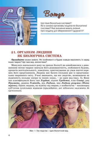 4
§1. ÎÐÃÀÍІÇÌ ËÞÄÈÍÈ
ßÊ ÁІÎËÎÃІ×ÍÀ ÑÈÑÒÅÌÀ
Пригадайте ознаки живого. Які особливості в будові ссавців вирізняють їх серед
інших тварин? Що таке вид, екосистема?
Ìèíóëîãî íàâ÷àëüíîãî ðîêó íà óðîêàõ áіîëîãії âè îçíàéîìèëèñÿ ç äèâî-
âèæíèì ñâіòîì òâàðèí: âèâ÷àëè éîãî ðіçíîìàíіòíіñòü, îñîáëèâîñòі áóäîâè,
ïðîöåñіâ æèòòєäіÿëüíîñòі, ïîâåäіíêè, ïðèñòîñóâàííÿ äî óìîâ æèòòÿ îêðå-
ìèõ éîãî ïðåäñòàâíèêіâ. Ëþäèíà ìàє áàãàòî ñïіëüíèõ ðèñ іç ïðåäñòàâíè-
êàìè òâàðèííîãî ñâіòó. Ó÷åíі ââàæàþòü, ùî âñå ëþäñòâî, íåçâàæàþ÷è íà
âіäìіííіñòü êîëüîðó øêіðè òà іíøèõ îçíàê, – öå îäèí âèä (ìàë. 1). Âîíè
òàê êëàñèôіêóâàëè éîãî: òèï Õîðäîâі, ïіäòèï Õðåáåòíі, êëàñ Ññàâöі, ðÿä
Ïðèìàòè, ðîäèíà Ãîìіíіäè, ðіä Ëþäèíà, âèä Ëþäèíà ðîçóìíà (Homo
sapiens). Îäíàê ëþäèíà, íà âіäìіíó âіä òâàðèí, є îñîáèñòіñòþ – íàñàìïåðåä
ñóá’єêòîì ñóñïіëüíèõ âіäíîñèí (ïðèãàäàéòå, ÿêі âіäíîñèíè íàëåæàòü äî
ñóñïіëüíèõ).
Мал. 1. Усе людство – один біологічний вид
Ùî òàêå áіîëîãі÷íà ñèñòåìà?
ßêі є îçíàêè îðãàíіçìó ëþäèíè ÿê áіîëîãі÷íîї
ñèñòåìè? ßêå çíà÷åííÿ ìàþòü çíàííÿ
ïðî ëþäèíó äëÿ çáåðåæåííÿ її çäîðîâ’ÿ?
Âñòóï
 