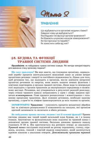 40
§8. ÁÓÄÎÂÀ ÒÀ ÔÓÍÊÖІЇ
ÒÐÀÂÍÎЇ ÑÈÑÒÅÌÈ ËÞÄÈÍÈ
Пригадайте, як побудована травна система ссавців. Які методи використовують
для вивчення стану організму людини?
Ùî òàêå òðàâëåííÿ? Âè âæå çíàєòå, ùî іñíóâàííÿ îðãàíіçìó, íîðìàëü-
íèé ïåðåáіã ïðîöåñіâ æèòòєäіÿëüíîñòі ìîæëèâèé ëèøå çà óìîâè âèòðàò
îðãàíі÷íèõ ðå÷îâèí і åíåðãії òà ïîñòіéíîãî âіäíîâëåííÿ їõ. Îäíàê äëÿ òîãî,
ùîá ðå÷îâèíè їæі, ùî íàäõîäÿòü â îðãàíіçì, ìîãëè çàìіíèòè âèòðà÷åíі
îðãàíі÷íі ðå÷îâèíè òà åíåðãіþ, âîíè ìàþòü çàçíàòè ïåâíèõ ôіçè÷íèõ і
õіìі÷íèõ ïåðåòâîðåíü â îðãàíàõ òðàâíîї ñèñòåìè. Ëèøå âîäà òà ìіíåðàëüíі
ñîëі íàäõîäÿòü ç îðãàíіâ òðàâëåííÿ äî âíóòðіøíüîãî ñåðåäîâèùà â íåçìіí-
íîìó âèãëÿäі. Ðå÷îâèíè, ÿêі óòâîðþþòüñÿ â ðåçóëüòàòі ðåàêöіé ðîçêëàäó,
÷åðåç ñòіíêè òðàâíîãî êàíàëó ïîòðàïëÿþòü ó êðîâ і ëіìôó çàâäÿêè ïðî-
öåñàì âñìîêòóâàííÿ. Ñàìå ïðîöåñè ðîçùåïëåííÿ і âñìîêòóâàííÿ є ãîëî-
âíèìè ïðîöåñàìè òðàâëåííÿ. Äàëі ïîæèâíі ðå÷îâèíè, íåîáõіäíі íàøîìó
îðãàíіçìó, ç êðîâ’þ òà ëіìôîþ òðàíñïîðòóþòüñÿ äî âñіõ òêàíèí òà îðãàíіâ.
ЗАПАМ’ЯТАЙТЕ! Òðàâëåííÿ – ñóêóïíіñòü ïðîöåñіâ ìåõàíі÷íîї îáðîáêè
їæі òà õіìі÷íîãî ðîçùåïëåííÿ її êîìïîíåíòіâ íà ñïîëóêè, ÿêі îðãàíіçì
çäàòíèé çàñâîþâàòè òà âêëþ÷àòè â îáìіí ðå÷îâèí.
ßê ïîáóäîâàíà òðàâíà ñèñòåìà ëþäèíè і ÿêі її îñíîâíі ôóíêöії? Òðàâíà
ñèñòåìà ëþäèíè ìàє òàêèé ñàìèé çàãàëüíèé ïëàí áóäîâè, ÿê і â іíøèõ
ññàâöіâ. Àíàòîìі÷íî òà ôóíêöіîíàëüíî âîíà ïîäіëåíà íà òðàâíèé êàíàë і
äîïîìіæíі îðãàíè òðàâíîї ñèñòåìè. Çàãàëüíà äîâæèíà òðàâíîãî êàíàëó
ñòàíîâèòü 8–10 ì. Âіí ïðîñòÿãàєòüñÿ âіä ðîòîâîãî îòâîðó äî àíàëüíîãî.
Òðàâíèé êàíàë ïîñëіäîâíî ïîäіëåíèé íà ðîòîâó ïîðîæíèíó, ãëîòêó, ñòðà-
âîõіä, øëóíîê, òîíêèé і òîâñòèé âіääіëè êèøå÷íèêó, ÿêèé çàêіí÷óєòüñÿ
ïðÿìîþ êèøêîþ ç àíàëüíèì îòâîðîì. Äîïîìіæíèìè îðãàíàìè òðàâíîї
ÒÐÀÂËÅÍÍßÒÐÀÂËÅÍÍß
Ùî âіäáóâàєòüñÿ â îðãàíіçìі ëþäèíè ç їæåþ?
Çàâäÿêè ÷îìó öå âіäáóâàєòüñÿ?
ßêà áóäîâà і ÿêі ôóíêöії îðãàíіâ òðàâëåííÿ?
ßêі áóâàþòü øëóíêîâî-êèøêîâі çàõâîðþâàííÿ?
ßêі їõíі ïðè÷èíè òà ïåðåáіã?
ßê çàõèñòèòè ñåáå âіä íèõ?
Òåìà 2
 