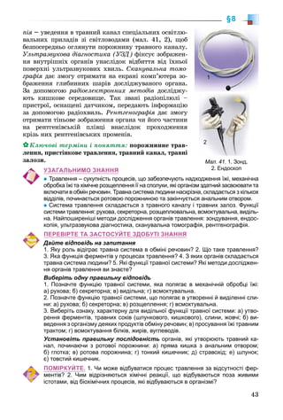 43
§8
ïіÿ –ÿ óâåäåííÿ â òðàâíèé êàíàë ñïåöіàëüíèõ îñâіòëþ-
âàëüíèõ ïðèëàäіâ çі ñâіòëîâîäàìè (ìàë. 41, 2), ùîá
áåçïîñåðåäíüî îãëÿíóòè ïîðîæíèíó òðàâíîãî êàíàëó.
Óëüòðàçâóêîâà äіàãíîñòèêà (ÓÇÄ) ôіêñóє çîáðàæåí-
íÿ âíóòðіøíіõ îðãàíіâ óíàñëіäîê âіäáèòòÿ âіä їõíüîї
ïîâåðõíі óëüòðàçâóêîâèõ õâèëü. Ñêàíóâàëüíà òîìî-
ãðàôіÿ äàє çìîãó îòðèìàòè íà åêðàíі êîìï’þòåðà çî-
áðàæåííÿ ãëèáèííèõ øàðіâ äîñëіäæóâàíîãî îðãàíà.
Çà äîïîìîãîþ ðàäіîåëåêòðîííèõ ìåòîäіâ äîñëіäæó-
þòü êèøêîâå ñåðåäîâèùå. Òàê çâàíі ðàäіîïіëþëі –
ïðèñòðîї, îñíàùåíі äàò÷èêîì, ïåðåäàþòü іíôîðìàöіþ
çà äîïîìîãîþ ðàäіîõâèëü. Ðåíòãåíîãðàôіÿ äàє çìîãó
îòðèìàòè òіíüîâå çîáðàæåííÿ îðãàíà ÷è éîãî ÷àñòèíè
íà ðåíòãåíіâñüêіé ïëіâöі âíàñëіäîê ïðîõîäæåííÿ
êðіçü íèõ ðåíòãåíіâñüêèõ ïðîìåíіâ.
Êëþ÷îâі òåðìіíè і ïîíÿòòÿ: ïîðîæíèííå òðàâ-
ëåííÿ, ïðèñòіíêîâå òðàâëåííÿ, òðàâíèé êàíàë, òðàâíі
çàëîçè.
УЗАГАЛЬНИМО ЗНАННЯ
Травлення – сукупність процесів, що забезпечують надходження їжі, механічна
обробка їжі та хімічне розщеплення її на сполуки, які організм здатний засвоювати та
включати в обмін речовин. Травна система людини наскрізна, складається з кількох
відділів, починається ротовою порожниною та закінчується анальним отвором.
Система травлення складається з травного каналу і травних залоз. Функції
системи травлення: рухова, секреторна, розщеплювальна, всмоктувальна, виділь-
на. Найпоширеніші методи дослідження органів травлення: зондування, ендос-
копія, ультразвукова діагностика, сканувальна томографія, рентгенографія.
ПЕРЕВІРТЕ ТА ЗАСТОСУЙТЕ ЗДОБУТІ ЗНАННЯ
Дайте відповідь на запитання
1. Яку роль відіграє травна система в обміні речовин? 2. Що таке травлення?
3. Яка функція ферментів у процесах травлення? 4. З яких органів складається
травна система людини? 5. Які функції травної системи? Які методи досліджен-
ня органів травлення ви знаєте?
Виберіть одну правильну відповідь
1. Позначте функцію травної системи, яка полягає в механічній обробці їжі:
а) рухова; б) секреторна; в) видільна; г) всмоктувальна.
2. Позначте функцію травної системи, що полягає в утворенні й виділенні сли-
ни: а) рухова; б) секреторна; в) розщеплення; г) всмоктувальна.
3. Виберіть ознаку, характерну для видільної функції травної системи: а) утво-
рення ферментів, травних соків (шлункового, кишкового), слини, жовчі; б) ви-
ведення з організму деяких продуктів обміну речовин; в) просування їжі травним
трактом; г) всмоктування білків, жирів, вуглеводів.
Установіть правильну послідовність органів, які утворюють травний ка-
нал, починаючи з ротової порожнини: а) пряма кишка з анальним отвором;
б) глотка; в) ротова порожнина; г) тонкий кишечник; д) стравохід; е) шлунок;
є) товстий кишечник.
ПОМІРКУЙТЕ. 1. Чи може відбуватися процес травлення за відсутності фер-
ментів? 2. Чим відрізняються хімічні реакції, що відбуваються поза живими
істотами, від біохімічних процесів, які відбуваються в організмі?
Мал. 41. 1. Зонд.
2. Ендоскоп
1
2
 