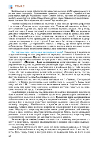 56
ТЕМА 2
Щоб пересвідчитися в рефлекторному характері ковтання, зробіть хвилинну паузу в
читанні цього параграфа. Відпочиваючи, проведіть простий дослід. Спробуйте кілька
разів поспіль ковтнути лише слину. Після 1–2 таких ковтань, хоч би як ви намагалися це
зробити, у вас нічого не вийде. Немає слини, а отже, немає подразнення кореня язика –
немає ковтання. Пересвідчились, відпочили? Тоді читайте далі.
Ðåôëåêñ êîâòàííÿ ïîñëіäîâíî âêëþ÷àє â ñåáå êіëüêà ïðîñòèõ ðåôëåêñіâ
і çà ïåâíèõ îáñòàâèí ìîæå ïîðóøóâàòèñÿ. Òàêèìè îáñòàâèíàìè íàé÷àñòі-
øå є ðîçìîâè ïіä ÷àñ їæі, ñóõà àáî çàâåëèêà õàð÷îâà ãðóäêà. Ðі÷ ó òîìó,
ùî é êîâòàííÿ, і ìîâà ïîâ’ÿçàíі ç äèõàëüíîþ ñèñòåìîþ. Ïіä ÷àñ êîâòàííÿ
äèõàííÿ çàòðèìóєòüñÿ, à íàäãîðòàííèê çàêðèâàє âõіä äî äèõàëüíèõ øëÿ-
õіâ. Äëÿ òîãî ùîá ùîñü ñêàçàòè, íàâïàêè, äèõàííÿ ìóñèòü áóòè àêòèâíèì.
Òàêèé êîíôëіêò ÷àñòî ïðèçâîäèòü äî òîãî, ùî â ìîìåíò êîâòàííÿ íàäãîð-
òàííèê íå çàêðèâàє âõіä äî ãîðòàíі é ÷àñòèíêè їæі ìîæóòü ïîòðàïëÿòè â
äèõàëüíі øëÿõè. Öå ñïðè÷èíþє êàøåëü і çàäóõó, ùî ìîæå áóòè äîñèòü
íåáåçïå÷íèì. Ñèëüíå ïîäðàçíåííÿ äіëÿíêè êîðåíÿ ÿçèêà âåëèêîþ õàð÷î-
âîþ ãðóäêîþ ìîæå âèêëèêàòè áëþâàëüíèé çàõèñíèé ðåôëåêñ.
ßê ðåãóëþєòüñÿ âèäіëåííÿ øëóíêîâîãî ñîêó? Óòâîðåííÿ і âèäіëåííÿ
øëóíêîâîãî ñîêó òàêîæ ðåãóëþþòüñÿ íåðâîâîþ ñèñòåìîþ і áіîëîãі÷íî àê-
òèâíèìè ðå÷îâèíàìè. Ïðîöåñ âèäіëåííÿ øëóíêîâîãî ñîêó çà ìåõàíіçìàìè
éîãî çàïóñêó ìîæíà ïîäіëèòè íà òðè ôàçè – òàê çâàíі ìîçêîâó, øëóíêîâó
òà êèøêîâó. «Ìîçêîâà» ôàçà ñîêîâèäіëåííÿ ñïðè÷èíÿєòüñÿ ÿê óìîâíî-
ðåôëåêòîðíî ïіä ÷àñ ïîäðàçíåííÿ ðåöåïòîðіâ çîðó, íþõó, ñëóõó âèãëÿäîì
і çàïàõîì їæі ÷è çâóêàìè, ïîâ’ÿçàíèìè ç ïðèéîìîì їæі (ñòóêіò òàðіëîê,
ðîçìîâà ÷è íàâіòü çãàäêà ïðî ùîñü ñìà÷íå і ò. ï.), òàê і áåçóìîâíî-ðåôëåê-
òîðíî ïіä ÷àñ ïîäðàçíåííÿ ðåöåïòîðіâ ñëèçîâîї îáîëîíêè ðîòà, ãëîòêè,
ñòðàâîõîäó ó ïðîöåñі æóâàííÿ òà êîâòàííÿ їæі. Çâàæàþ÷è íà öå, ìîçêîâó
ôàçó ùå íàçèâàþòü ñêëàäíîðåôëåêòîðíîþ.
Ùî ñìà÷íіøà їæà, òî ç áіëüøèì àïåòèòîì ìè її ç’їäàєìî. Ùî êðàùèé
àïåòèò, òî áіëüøå øëóíêîâîãî ñîêó âèäіëÿєòüñÿ â «ìîçêîâó» ôàçó. Ñàìå
òîìó öåé ñіê І.Ï. Ïàâëîâ íàçèâàâ àïåòèòíèì ñîêîì. Âèäіëåííÿ àïåòèò-
íîãî ñîêó ìàє âèíÿòêîâå çíà÷åííÿ, îñêіëüêè øëóíîê ãîòóєòüñÿ äî ïåðå-
òðàâëþâàííÿ їæі ùå äî її íàäõîäæåííÿ.
Íàäіéøîâøè â øëóíîê, їæà ìåõàíі÷íî é õіìі÷íî ïîäðàçíþє ðåöåïòîðè
éîãî ñëèçîâîї îáîëîíêè. Íàñëіäêîì öüîãî ñòàє ðåôëåêòîðíå ïîñèëåííÿ і
ïðîäîâæåííÿ âèäіëåííÿ øëóíêîâîãî ñîêó. Øëóíêîâà ôàçà ñîêîâèäіëåííÿ
çàáåçïå÷óєòüñÿ íå ëèøå çà ðàõóíîê íåðâîâîї ñèñòåìè. Ïðèãàäàéòå: íàäõî-
äæåííÿ їæі â øëóíîê ñòèìóëþє ñåêðåöіþ çàëîçàìè ñëèçîâîї îáîëîíêè
ãîðìîíó ãàñòðèíó. Íàäіéøîâøè ç êðîâ’þ äî çàëîç ñëèçîâîї îáîëîíêè
øëóíêà, ãàñòðèí ðіçêî ïîñèëþє âèäіëåííÿ íèìè ïåïñèíó і õëîðèäíîї êèñ-
ëîòè. Çáóäæóþòü øëóíêîâó ñåêðåöіþ òàêîæ äåÿêі ðå÷îâèíè, ÿêі âñìîêòó-
þòüñÿ â êðîâ, çîêðåìà ïðîäóêòè ïåðåòðàâëþâàííÿ áіëêіâ, äåÿêі ìіíåðàëüíі
ðå÷îâèíè, ç-ïîìіæ íèõ íàòðіé õëîðèä òîùî. Çàâäÿêè öüîìó øëóíêîâó ôàçó
ñîêîâèäіëåííÿ íàçèâàþòü ùå íåéðîãóìîðàëüíîþ ôàçîþ.
Êèøêîâà ôàçà ñîêîâèäіëåííÿ ïî÷èíàєòüñÿ ç ìîìåíòó ïîòðàïëÿííÿ õі-
ìóñó â êèøå÷íèê. Ãîðìîíè äâàíàäöÿòèïàëîї êèøêè ÷åðåç êðîâ ïіäñèëþ-
þòü øëóíêîâó ñåêðåöіþ.
Âèäіëåííÿ øëóíêîâîãî ñîêó ìîæå íå ëèøå ïîñèëþâàòèñÿ, à é ãàëüìó-
âàòèñÿ. Ñîêîâèäіëåííÿ â øëóíêó ãàëüìóþòü íåïðèєìíі çàïàõ і âèãëÿä їæі,
øóì, áіëü òîùî. ßêùî â øëóíîê äîâãî íå íàäõîäèòü їæà, òî éîãî ì’ÿçè
 