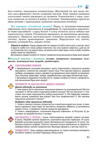 61
§12
éîãî ñëèçîâó, ïіäñèëþþ÷è ñîêîâèäіëåííÿ. Øëóíêîâèé ñіê ïðè öüîìó ìіñ-
òèòü ìàëî ôåðìåíòіâ і áàãàòî õëîðèäíîї êèñëîòè. Òîìó òðèâàëå âæèâàííÿ
àëêîãîëüíèõ íàïîїâ ïðèçâîäèòü äî ãàñòðèòіâ. Óñìîêòóþ÷èñü ó êðîâ, àëêî-
ãîëü ïîòðàïëÿє äî ïå÷іíêè é ðóéíóє її êëіòèíè. Òþòþíîêóðіííÿ ïðèãíі÷óє
îáìіí ðå÷îâèí і ïåðåøêîäæàє çàñâîєííþ îðãàíіçìîì âіòàìіíіâ.
ßêі ïîøèðåíі ãåëüìіíòîçè ëþäèíè? Ïîðÿä çі øëóíêîâî-êèøêîâèìè
іíôåêöіÿìè ÷àñòî òðàïëÿþòüñÿ é ãåëüìіíòîçè. Їõ ñïðè÷èíþþòü ïàðàçèòè÷-
íі ÷åðâè (ïðèãàäàéòå ç êóðñó áіîëîãії 7 êëàñó æèòòєâі öèêëè âіäîìèõ âàì
ïàðàçèòè÷íèõ ÷åðâіâ). Ãåëüìіíòîçè ïðèçâîäÿòü äî âèñíàæåííÿ îðãàíіçìó,
íåäîêðіâ’ÿ. Ïðîäóêòè æèòòєäіÿëüíîñòі ãåëüìіíòіâ âïëèâàþòü íà íåðâîâó
ñèñòåìó, îðãàíè êðîâîòâîðåííÿ, òðàâëåííÿ. Ïîðóøóєòüñÿ ñîí, àïåòèò,
âèíèêàє ãîëîâíèé áіëü, øâèäêà âòîìà.
Здоров’я людини. Перед вживанням їжі завжди потрібно мити руки з милом; овочі
й фрукти треба їсти також добре помитими; їжу слід тримати закритою, щоб на неї
не потрапляв пил і не сідали мухи; не можна пити сирої води; м’ясо й рибу потрібно
добре термічно обробляти.
Дотримання правил особистої гігієни є профілактикою виникнення будь-яких хвороб.
Êëþ÷îâі òåðìіíè і ïîíÿòòÿ: ãàñòðèò, ïàíêðåàòèò, àïåíäèöèò, õîëå-
öèñòèò, æîâ÷íîêàì’ÿíà õâîðîáà, äèñáàêòåðіîç.
УЗАГАЛЬНИМО ЗНАННЯ
Захворювання шлунково-кишкового тракту спричинюють порушення режиму
харчування, неякісна їжа, емоційні стреси тощо. Різні харчові отруєння, зокрема
грибами, консервами, можуть призвести до виникнення таких хвороб, як сальмоне-
льоз, ботулізм, дизентерія, холера, хвороба Боткіна, різні види гельмінтозів тощо.
Дотримання здорового способу життя, правил особистої гігієни є профілакти-
кою виникнення будь-яких хвороб.
ПЕРЕВІРТЕ ТА ЗАСТОСУЙТЕ ЗДОБУТІ ЗНАННЯ
Дайте відповідь на запитання
1. Чим можуть бути спричинені порушення жування та слиновиділення? Які їхні
наслідки? 2. Які ви знаєте порушення роботи шлунка? Які їхні причини? 3. Уна-
слідок чого може порушуватись робота кишечнику? 4. Які інфекційні захворю-
вання органів травлення вам відомі? Яка їхня профілактика? 5. Які причини
порушення діяльності печінки?
Виберіть одну правильну відповідь
1. Укажіть причину спалаху холери влітку в санаторно-курортних зонах: а) вжи-
вання зараженої сирої води; б) нестійкість холерного вібріона; в) дотримання
правил гігієни; г) вживання якісних продуктів харчування.
2. Укажіть захворювання, спричинене вірусною інфекцією: а) ботулізм; б) ди-
зентерія; в) хвороба Боткіна; г) холера.
ОБГОВОРІТЬ У ГРУПАХ. І група. Найпоширеніші хвороби травної системи.
ІІ група. Хвороби органів травлення, спричинені вірусною інфекцією. ІІІ група.
Хвороби шлунково-кишкового тракту бактеріального походження. ІV група. Не-
безпека отруєння грибами. Поясніть причини їхнього виникнення та перелічіть
найефективніші засоби профілактики. Відповіді оформіть у вигляді пам’яток.
ПОМІРКУЙТЕ. Чому нервові перенапруження та стреси негативно впливають
на роботу травної системи? Відповідь обґрунтуйте.
 