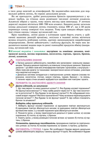 68
ТЕМА 3
à òèñê äåùî íèæ÷èé çà àòìîñôåðíèé. Öå íàäçâè÷àéíî âàæëèâî äëÿ íîð-
ìàëüíîї ðîáîòè ëåãåíü, áî ñïðèÿє äèõàëüíèì ðóõàì.
ßê âè ïðèãàäóєòå, äðіáíі ðîçãàëóæåííÿ áðîíõіâ ïðîäîâæóþòüñÿ ó âó-
çåíüêі òðóáêè, íà ñòіíêàõ ÿêèõ ðîçìіùåíі ÷èñëåííі ëåãåíåâі àëüâåîëè.
Àëüâåîëè çіáðàíі ó ãðóïè, òîìó ìàþòü âèãëÿä ãðîí âèíîãðàäó. Ó ëåãåíÿõ
äîðîñëîї ëþäèíè ìіñòèòüñÿ 500–700 ìëí àëüâåîë. Çàâäÿêè öüîìó çàãàëüíà
ïëîùà äèõàëüíîї ïîâåðõíі ëåãåíü ñòàíîâèòü ïîíàä 100 ì2, ùî â 50 ðàçіâ
ïåðåâèùóє ïëîùó ïîâåðõíі òіëà ëþäèíè. Òîìó êðîâ øâèäêî âáèðàє êðіçü
їõíі ñòіíêè êèñåíü і âіääàє âóãëåêèñëèé ãàç.
Êðіì ãàçîîáìіíó, ëåãåíі ðàçîì ç êëіòèíàìè êðîâі áåðóòü ó÷àñòü ó çäіé-
ñíåííі çàõèñíèõ ðåàêöіé îðãàíіçìó, îñêіëüêè â òêàíèíі ëåãåíü ìіñòèòüñÿ
âåëèêà êіëüêіñòü îñîáëèâèõ êëіòèí, çäàòíèõ çíåøêîäæóâàòè õâîðîáîòâîðíі
ìіêðîîðãàíіçìè. Ëåãåíі çàáåçïå÷óþòü і âèäіëüíó ôóíêöіþ, áî ÷åðåç íèõ âè-
äàëÿþòüñÿ íàçîâíі âîäÿíà ïàðà òà äåÿêі ãàçîïîäіáíі ïðîäóêòè îáìіíó (íàïðè-
êëàä, âóãëåêèñëèé ãàç).
Êëþ÷îâі òåðìіíè і ïîíÿòòÿ: âíóòðіøíє òà çîâíіøíє äèõàííÿ, ïîâі-
òðîíîñíі øëÿõè, íîñîâà ïîðîæíèíà, íîñîãëîòêà, ãîðòàíü, òðàõåÿ, áðîíõè,
ëåãåíі, àëüâåîëè.
УЗАГАЛЬНИМО ЗНАННЯ
Органи дихання забезпечують газообмін між організмом і зовнішнім середо-
вищем. Процеси дихання поділяють на зовнішнє та внутрішнє дихання. Зовнішнє
дихання – це обмін газів між атмосферним повітрям і організмом, а внутрішнє –
обмін газів між кров’ю та тканинами і використання кисню клітинами, унаслідок
чого виділяється енергія.
Дихальна система складається з повітроносних шляхів: верхніх (носова по-
рожнина, носоглотка, глотка), нижніх (гортань, трахея, бронхи) – та легень.
У легенях через стінки альвеол відбувається газообмін між повітрям і кров’ю.
ПЕРЕВІРТЕ ТА ЗАСТОСУЙТЕ ЗДОБУТІ ЗНАННЯ
Дайте відповідь на запитання
1. Що таке верхні та нижні дихальні шляхи? 2. Яка будова носової порожнини?
Які функції вона виконує? 3. Чому треба дихати через ніс? 4. Що таке носоглот-
ка та ротоглотка? 5. Яка будова та які функції гортані? 6. Як побудований голо-
совий апарат людини? Яке його призначення? Чому не можна перенапружувати
голосові зв’язки? 7. Яка будова та які функції трахеї? 9. Що собою становлять
бронхи та альвеоли?
Виберіть одну правильну відповідь
1. Виберіть функції носової порожнини: а) вдихуване повітря зволожується;
б) вдихуване повітря збагачується киснем; в) вдихуване повітря збагачується
вуглекислим газом; г) у носовій порожнині кров збагачується киснем.
2. Позначте орган, у якому перетинаються дихальні й травні шляхи: а) носова
порожнина; б) глотка; в) гортань; г) бронхи.
3. Укажіть орган, у якому розміщені голосові зв’язки: а) трахея; б) глотка; в) гор-
тань; г) бронхи.
Установіть правильну послідовність проходження повітря по повітронос-
них шляхах: а) глотка; б) носова порожнина; в) трахея; г) гортань; д) бронхи.
ОБГОВОРІТЬ У ГРУПАХ. І група. Які особливості будови верхніх дихальних
шляхів забезпечують видільну і захисну функції? ІІ група. Які особливості будови
 