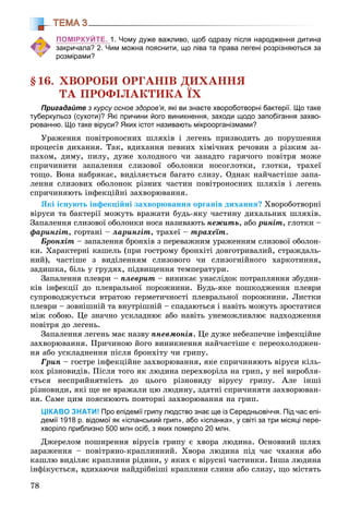 78
ТЕМА 3
ПОМІРКУЙТЕ. 1. Чому дуже важливо, щоб одразу після народження дитина
закричала? 2. Чим можна пояснити, що ліва та права легені розрізняються за
розмірами?
§16. ÕÂÎÐÎÁÈ ÎÐÃÀÍІÂ ÄÈÕÀÍÍß
ÒÀ ÏÐÎÔІËÀÊÒÈÊÀ ЇÕ
Пригадайте з курсу основ здоров’я, які ви знаєте хвороботворні бактерії. Що таке
туберкульоз (сухоти)? Які причини його виникнення, заходи щодо запобігання захво-
рюванню. Що таке віруси? Яких істот називають мікроорганізмами?
Óðàæåííÿ ïîâіòðîíîñíèõ øëÿõіâ і ëåãåíü ïðèçâîäèòü äî ïîðóøåííÿ
ïðîöåñіâ äèõàííÿ. Òàê, âäèõàííÿ ïåâíèõ õіìі÷íèõ ðå÷îâèí ç ðіçêèì çà-
ïàõîì, äèìó, ïèëó, äóæå õîëîäíîãî ÷è çàíàäòî ãàðÿ÷îãî ïîâіòðÿ ìîæå
ñïðè÷èíèòè çàïàëåííÿ ñëèçîâîї îáîëîíêè íîñîãëîòêè, ãëîòêè, òðàõåї
òîùî. Âîíà íàáðÿêàє, âèäіëÿєòüñÿ áàãàòî ñëèçó. Îäíàê íàé÷àñòіøå çàïà-
ëåííÿ ñëèçîâèõ îáîëîíîê ðіçíèõ ÷àñòèí ïîâіòðîíîñíèõ øëÿõіâ і ëåãåíü
ñïðè÷èíÿþòü іíôåêöіéíі çàõâîðþâàííÿ.
ßêі іñíóþòü іíôåêöіéíі çàõâîðþâàííÿ îðãàíіâ äèõàííÿ? Õâîðîáîòâîðíі
âіðóñè òà áàêòåðії ìîæóòü âðàæàòè áóäü-ÿêó ÷àñòèíó äèõàëüíèõ øëÿõіâ.
Çàïàëåííÿ ñëèçîâîї îáîëîíêè íîñà íàçèâàþòü íåæèòü, àáî ðèíіò, ãëîòêè –
ôàðèíãіò, ãîðòàíі – ëàðèíãіò, òðàõåї – òðàõåїò.
Áðîíõіò – çàïàëåííÿ áðîíõіâ ç ïåðåâàæíèì óðàæåííÿì ñëèçîâîї îáîëîí-
êè. Õàðàêòåðíі êàøåëü (ïðè ãîñòðîìó áðîíõіòі äîâãîòðèâàëèé, ñòðàæäàëü-
íèé), ÷àñòіøå ç âèäіëåííÿì ñëèçîâîãî ÷è ñëèçîãíіéíîãî õàðêîòèííÿ,
çàäèøêà, áіëü ó ãðóäÿõ, ïіäâèùåííÿ òåìïåðàòóðè.
Çàïàëåííÿ ïëåâðè – ïëåâðèò – âèíèêàє óíàñëіäîê ïîòðàïëÿííÿ çáóäíè-
êіâ іíôåêöії äî ïëåâðàëüíîї ïîðîæíèíè. Áóäü-ÿêå ïîøêîäæåííÿ ïëåâðè
ñóïðîâîäæóєòüñÿ âòðàòîþ ãåðìåòè÷íîñòі ïëåâðàëüíîї ïîðîæíèíè. Ëèñòêè
ïëåâðè – çîâíіøíіé òà âíóòðіøíіé – ñïàäàþòüñÿ і íàâіòü ìîæóòü çðîñòàòèñÿ
ìіæ ñîáîþ. Öå çíà÷íî óñêëàäíþє àáî íàâіòü óíåìîæëèâëþє íàäõîäæåííÿ
ïîâіòðÿ äî ëåãåíü.
Çàïàëåííÿ ëåãåíü ìàє íàçâó ïíåâìîíіÿ. Öå äóæå íåáåçïå÷íå іíôåêöіéíå
çàõâîðþâàííÿ. Ïðè÷èíîþ éîãî âèíèêíåííÿ íàé÷àñòіøå є ïåðåîõîëîäæåí-
íÿ àáî óñêëàäíåííÿ ïіñëÿ áðîíõіòó ÷è ãðèïó.
Ãðèï – ãîñòðå іíôåêöіéíå çàõâîðþâàííÿ, ÿêå ñïðè÷èíÿþòü âіðóñè êіëü-
êîõ ðіçíîâèäіâ. Ïіñëÿ òîãî ÿê ëþäèíà ïåðåõâîðіëà íà ãðèï, ó íåї âèðîáëÿ-
єòüñÿ íåñïðèéíÿòíіñòü äî öüîãî ðіçíîâèäó âіðóñó ãðèïó. Àëå іíøі
ðіçíîâèäè, ÿêі ùå íå âðàæàëè öþ ëþäèíó, çäàòíі ñïðè÷èíÿòè çàõâîðþâàí-
íÿ. Ñàìå öèì ïîÿñíþþòü ïîâòîðíі çàõâîðþâàííÿ íà ãðèï.
ЦІКАВО ЗНАТИ! Про епідемії грипу людство знає ще із Середньовіччя. Під час епі-
демії 1918 р. відомої як «іспанський грип», або «іспанка», у світі за три місяці пере-
хворіло приблизно 500 млн осіб, з яких померло 20 млн.
Äæåðåëîì ïîøèðåííÿ âіðóñіâ ãðèïó є õâîðà ëþäèíà. Îñíîâíèé øëÿõ
çàðàæåííÿ – ïîâіòðÿíî-êðàïëèííèé. Õâîðà ëþäèíà ïіä ÷àñ ÷õàííÿ àáî
êàøëþ âèäіëÿє êðàïëèíè ðіäèíè, ó ÿêèõ є âіðóñíі ÷àñòèíêè. Іíøà ëþäèíà
іíôіêóєòüñÿ, âäèõàþ÷è íàéäðіáíіøі êðàïëèíè ñëèíè àáî ñëèçó, ùî ìіñòÿòü
 