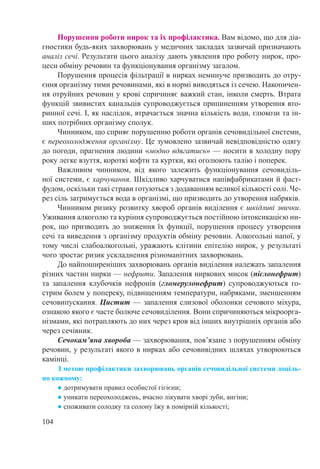 104
Порушення роботи нирок та їх профілактика. Вам відомо, що для діа-
гностики будь-яких захворювань у медичних закладах зазвичай призначають
аналіз сечі. Результати цього аналізу дають уявлення про роботу нирок, про-
цеси обміну речовин та функціонування організму загалом.
Порушення процесів фільтрації в нирках неминуче призводить до отру-
єння організму тими речовинами, які в нормі виводяться із сечею. Накопичен-
ня отруйних речовин у крові спричиняє важкий стан, інколи смерть. Втрата
функцій звивистих канальців супроводжується припиненням утворення вто-
ринної сечі. І, як наслідок, втрачається значна кількість води, глюкози та ін-
ших потрібних організму сполук.
Чинником, що сприяє порушенню роботи органів сечовидільної системи,
є переохолодження організму. Це зумовлено зазвичай невідповідністю одягу
до погоди, прагнення людини «модно вдягатись» — носити в холодну пору
року легке взуття, короткі кофти та куртки, які оголюють талію і поперек.
Важливим чинником, від якого залежить функціонування сечовиділь-
ної системи, є харчування. Шкідливо харчуватися напівфабрикатами й фаст-
фудом, оскільки такі страви готуються з додаванням великої кількості солі. Че-
рез сіль затримується вода в організмі, що призводить до утворення набряків.
Чинником ризику розвитку хвороб органів виділення є шкідливі звички.
Уживання алкоголю та куріння супроводжується постійною інтоксикацією ни-
рок, що призводить до зниження їх функції, порушення процесу утворення
сечі та виведення з організму продуктів обміну речовин. Алкогольні напої, у
тому числі слабоалкогольні, уражають клітини епітелію нирок, у результаті
чого зростає ризик ускладнення різноманітних захворювань.
До найпоширеніших захворювань органів виділення належать запалення
різних частин нирки — нефрити. Запалення ниркових мисок (пієлонефрит)
та запалення клубочків нефронів (гломерулонефрит) супроводжуються го-
стрим болем у попереку, підвищенням температури, набряками, зменшенням
сечовипускання. Цистит — запалення слизової оболонки сечового міхура,
ознакою якого є часте болюче сечовиділення. Вони спричиняються мікроорга-
нізмами, які потрапляють до них через кров від інших внутрішніх органів або
через сечівник.
Сечокам’яна хвороба — захворювання, пов’язане з порушенням обміну
речовин, у результаті якого в нирках або сечовивідних шляхах утворюються
камінці.
З метою профілактики захворювань органів сечовидільної системи доціль-
но кожному:
● дотримувати правил особистої гігієни;
● уникати переохолоджень, вчасно лікувати хворі зуби, ангіни;
● споживати солодку та солону їжу в помірній кількості;
 