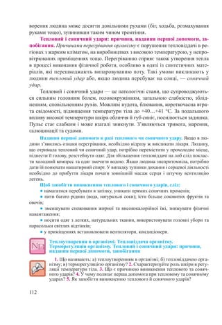112
ворення людина може досягти довільними рухами (біг, ходьба, розмахування
руками тощо), зупинивши таким чином тремтіння.
Тепловий і сонячний удари: причини, надання першої допомоги, за-
побігання. Причинами перегрівання організму є порушення тепловіддачі в ре-
гіонах з жарким кліматом, на виробництвах з високою температурою, у непро-
вітрюваних приміщеннях тощо. Перегріванню сприяє також утворення тепла
в процесі виконання фізичної роботи, особливо в одязі із синтетичних мате-
ріалів, які перешкоджають випаровуванню поту. Такі умови викликають у
людини тепловий удар або, якщо людина перебуває на сонці, — сонячний
удар.
Тепловий і сонячний удари — це патологічні стани, що супроводжують-
ся сильним головним болем, головокружінням, загальною слабкістю, зблід-
ненням, сповільненням рухів. Можливі нудота, блювання, короткочасна втра-
та свідомості, підвищення температури тіла до +40…+41 °C. За подальшого
впливу високої температури шкіра обличчя й губ синіє, посилюється задишка.
Пульс стає слабким і може взагалі зникнути. З’являються тривога, марення,
галюцинації та судоми.
Надання першої допомоги в разі теплового чи сонячного удару. Якщо в лю-
дини з’явились ознаки перегрівання, необхідно відразу ж викликати лікаря. Людину,
що отримала тепловий чи сонячний удар, потрібно перемістити у прохолодне місце,
піднести її голову, розстебнути одяг. Для збільшення тепловіддачі на лоб слід поклас-
ти холодний компрес та одяг змочити водою. Якщо людина знепритомніла, потрібно
дати їй понюхати нашатирний спирт. У випадку зупинки дихання і серцевої діяльності
необхідно до прибуття лікаря почати зовнішній масаж серця і штучну вентиляцію
легень.
Щоб запобігти виникненню теплового і сонячного ударів, слід:
● намагатися перебувати в затінку, уникати прямих сонячних променів;
● пити багато рідини (вода, натуральні соки); їсти більше соковитих фруктів та
овочів;
● зменшувати споживання жирної та висококалорійної їжі, знижувати фізичні
навантаження;
● носити одяг з легких, натуральних тканин, використовувати головні убори та
парасольки світлих відтінків;
● у приміщеннях встановлювати вентилятори, кондиціонери.
Теплоутворення в організмі. Тепловіддача організму.
Терморегуляція організму. Тепловий і сонячний удари: причини,
надання першої допомоги, запобігання
1. Що називають: а) теплоутворенням в організмі; б) тепловіддачею орга-
нізму; в) терморегуляцією організму? 2. Схарактеризуйте роль шкіри в регу-
ляції температури тіла. 3. Що є причиною виникнення теплового та соняч-
ного ударів? 4. У чому полягає перша допомога при тепловому та сонячному
ударах? 5. Як запобігти виникненню теплового й сонячного ударів?
 