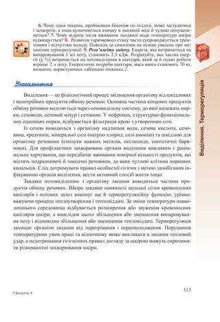 113
5 Біологія, 8
6. Чому одна людина, пройшовши босоніж по підлозі, може застудитися
і захворіти, а інша купатиметься взимку в льодяній воді й чудово почувати-
меться? 7. Чому відразу після вживання льодяної води температура шкіри
підвищується? 8.  Розвиток гарячкового стану часто супроводжується трем-
тінням і відчуттям холоду. Поясніть ці симптоми на основі уявлень про ме-
ханізми терморегуляції. 9. Розв’яжіть задачу. Енергія, яка витрачається на
випаровування 1 мл поту, становить 2,3 кДж. Розрахуйте, яка частка енер-
гії (у %) витрачається на потовиділення в шахтаря, який за 6 годин роботи
втрачає 2 л поту. Енергетичні потреби шахтаря, маса якого становить 70 кг,
визначте, користуючись таблицею додатка 2.
Виділення — це фізіологічний процес звільнення організму від шкідливих
і непотрібних продуктів обміну речовин. Основна частина кінцевих продуктів
обміну речовин виділяється через сечовидільну систему, до якої належать нир-
ки, сечоводи, сечовий міхур і сечівник. У нефронах, структурно-функціональ-
них одиницях нирки, відбувається фільтрація крові з утворенням сечі.
Із сечею виводиться з організму надлишок води, сечова кислота, сечо-
вина, креатинін, мінеральні солі (натрію хлорид, солі амонію) та шкідливі для
організму речовини (сполуки важких металів, пестициди, синтетичні барв-
ники). Для профілактики захворювань органів виділення важливим є раціо-
нальне харчування, що передбачає вживання помірної кількості продуктів, які
містять подразнюючі й токсичні речовини, до яких чутливі клітини ниркових
канальців. Слід дотримувати правил особистої гігієни з метою запобігання ін-
фікуванню органів виділення, вести активний спосіб життя тощо.
Завдяки потовиділенню з організму людини виводиться частина про-
дуктів обміну речовин. Шкіра завдяки наявності щільної сітки кровоносних
капілярів і потових залоз виконує ще й терморегуляційну функцію, урівно-
важуючи процеси теплоутворення і тепловіддачі. За зміни температури навко-
лишнього середовища відбувається розширення або звуження кровоносних
капілярів шкіри, а внаслідок цього збільшення або зменшення випаровуван-
ня поту і відповідно збільшення або зменшення тепловіддачі. Терморегуляція
захищає організм людини від перегрівання і переохолодження. Порушення
температурних умов праці та відпочинку може викликати в людини тепловий
удар, а недотримання гігієнічних правил догляду за шкірою можуть спричини-
ти різноманітні захворювання шкіри.
 
