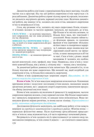 128
Динамічна робота пов’язана з переміщенням будь-якого вантажу, тіла або
частин тіла в просторі. Під час цієї роботи скорочення м’язів чергується з їх
розслабленням. Динамічна робота сприяє відтоку крові від органів, посилюю-
чи діяльність внутрішніх органів, нервової системи тощо. Величина динаміч-
ної роботи, яку виконує м’яз, залежить від сили м’яза, швидкості скорочення
м’яза та витривалості м’яза.
Сила, яку розвиває м’яз, залежить від маси скоротливих білків, кількос-
ті м’язових волокон та частоти нервових імпульсів, які надходять до м’яза.
Що більше м’яз містить волокон, то
більша його маса, він товстіший і
сильніший. Якщо людина займаєть-
ся фізичною працею, то посилена
функція м’яза спричиняє збільшен-
ня його маси та поперечного перері-
зу. І, навпаки, якщо людина веде ма-
лорухомий спосіб життя і не тренує
м’язи, то вони зменшуються в об’ємі
та масі. Сила м’язів у різних людей
неоднакова й залежить від особли-
востей конституції, статі, професії, віку тощо. Наприклад, сила м’язів у чоло-
віків зазвичай більша, ніж у жінок; у літньому віці — менша, ніж у молодому.
За динамічної роботи довжина м’язів змінюється. Що довший м’яз, то на
більшу відстань він може скоротитись. Що менший час, який потрібний для
скорочення м’яза, то більша його швидкість скорочення.
Робота м’язів супроводжується затратами енергії. Пригадайте, де бе-
реться енергія для скорочення м’язів.
Втома м’язів. Усі м’язи внаслідок напруження втомлюються. Основними
причинами втоми є недостатнє постачання м’язів киснем; зменшення запасів
органічних речовин, які є джерелом енергії скорочення; накопичення продук-
тів обміну (молочної кислоти тощо).
Втома м’язів залежить від величини й тривалості їх напруження, частоти
скорочення окремих волокон, стану нервової системи. Що більше навантажен-
ня і тривалість напруження м’язів, то швидше вони втомлюються. Якщо ви-
конувати фізичні вправи ритмічно, то втома настає пізніше. Переконайтеся в
цьому, виконавши лабораторне дослідження.
Дослідження фізіологів засвідчують, що найбільшу роботу м’язи можуть
виконати за середнього навантаження і середнього ритму. Фізична втома —
нормальне фізіологічне явище. Після відпочинку (розслаблення) працездат-
ність м’язів не лише відновлюється, а й часто перевищує початковий рівень.
Витривалість м’язів залежить від їх пристосованості до певного виду на-
вантаження (наприклад, м’язів спини й живота — до статичного навантажен-
СИЛА М’ЯЗА — це величина максималь-
ного напруження, яку він може розвинути
під час збудження.
ШВИДКІСТЬ СКОРОЧЕННЯ М’Я́ ЗА —
час, за який м’яз може скоротитися або роз-
слабитися.
ВИТРИВАЛІСТЬ М’ЯЗА  — здатність
м’яза протягом тривалого часу підтримува-
ти заданий ритм роботи.
ВТОМА М’ЯЗА — це зниження працездат-
ності м’яза.
 