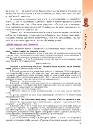 129
ня, а рук і ніг — до динамічного). Так, м’язи ніг під час ходіння втомлюються
менше, ніж під час стояння, а м’язи тулуба швидше втомлюються під час пра-
ці, пов’язаної з нахилами.
За динамічного навантаження м’язи то скорочуються, то розслаблю-
ються. Це дає їм можливість відпочити, і тому м’яз може працювати доволі
довго. Нервова система, здійснюючи регуляцію роботи м’язів, пристосовує
їхню діяльність до поточних потреб організму, дає їм змогу працювати з ви-
соким коефіцієнтом корисної дії.
Хоча під час статичного навантаження м’язи не виконують механічної
роботи над зовнішніми тілами, проте перебувають у постійному напруженні:
більшість волокон одночасно скорочується, тому м’яз втомлюється. Так, лю-
дина не може довго простояти з високо піднятими руками.
Тема. Розвиток втоми за статичного й динамічного навантаження. Вплив
ритму і навантаження на розвиток втоми.
Мета: дослідити виникнення втоми за статичного й динамічного навантаження
та вплив ритму скорочень і величини навантаження на розвиток втоми; визначити й
обґрунтувати чинники, що впливають на розвиток втоми м’язів.
Обладнання: 1-, 2- та 3-кілограмові гантелі (або портфель із книжками, маса
якого 1 кг, 2 кг і 3 кг), секундомір.
Хід дослідження
Завдання 1. Визначення швидкості настання втоми за різних видів наванта-
ження (роботу слід виконувати в парах).
1. Перший учень стає біля дошки, бере в обидві руки вантаж (3-кілограмові ган-
телі чи портфелі) й відводить убік витягнуті руки з вантажем до рівня грудей. Другий
учень робить крейдою на дошці позначки рівнів, до яких перший учень підніс руки
з вантажем. Після цього вмикає секундомір і фіксує час до того моменту, коли хоча б
одна рука першого учня з вантажем почне опускатися донизу.
Після цього учні міняються ролями.
2. Перший учень бере ті самі вантажі, ритмічно піднімаючи (до висоти позначок,
зроблених раніше) та опускаючи їх. Рухи потрібно виконувати до моменту настання
втоми. Другий учень фіксує час настання втоми.
Після цього учні міняються ролями.
3. Опишіть послідовні зміни, які відбуваються у м’язах руки під час розвитку
втоми.
4. Зробіть висновок: за якого виду навантаження (статичного чи динамічного)
швидше настає втома?
Завдання 2. Дослідження впливу ритму скорочень м’язів на розвиток втоми.
Роботу слід виконувати у групах за варіантами: І варіант — маса вантажу 1 кг;
ІІ варіант — 2 кг; ІІІ варіант — 3 кг.
1. Перший учень бере в обидві руки вантаж (відповідно до варіанта) й повільно
піднімає його протягом 6 с до рівня позначки, зафіксованої під час виконання завдан-
ня 1. Потім протягом 6 с опускає руки. Повторює піднімання й опускання вантажу в
такому ритмі до настання втоми. Другий учень рахує кількість піднімань і фіксує час,
коли настає втома. Результати записує у відповідні графи таблиці 1.
Після цього учні міняються ролями.
2. Дії, аналогічні описаним у п. 1, виконуйте в ритмі 3 с, потім — 1 с. Результати
запишіть у відповідні графи таблиці 1. (Частоту ритму можна задавати метрономом.)
 