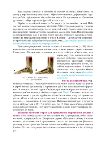 132
Така постава виникає в підлітків за значних фізичних навантажень на
спину у вертикальному положенні. Кіфоз спричиняється деформацією груд-
них хребців і руйнуванням міжхребцевих дисків. Це призводить до обмеження
рухливості ребер, порушень функцій легень тощо.
Лордоз — надмірний вигин хребта вперед («сідлоподібна спина»). Най-
частіше виникає в поперековому відділі (іл. 90 б). Ознаками лордозу є: плоска
грудна клітка, нахилені вперед плечі, випнутий живіт. Лордоз може спричиня-
тися вивихами тазових суглобів, надмірною масою тіла тощо. Він призводить
до несприятливих змін у роботі різних органів організму, особливо сечови-
дільної та репродуктивної систем у жінок. Сколіоз — дугоподібне викривлен-
ня хребта вбік від осі хребетного стовпа (іл. 90 в). Пригадайте причини виник-
нення сколіозу та заходи його профілактики.
До вад опорно-рухової системи належить і плоскостопість (іл. 91). Плос-
костопість — це зниження склепіння стопи, за якого людина спирається на всю
її поверхню. Плоскостопість розвивається через слабкість м’язів стопи, над-
мірну масу тіла, носіння взуття на
високих підборах. Унаслідок цього
стискаються кровоносні судини,
порушується кровообіг стопи, по-
стійно подразнюються її нервові
закінчення, а це спричиняє больо-
ві відчуття і зміну ходи. Пригадай-
те заходи профілактики плоско-
стопості.
Ріст та розвиток м’язів. Фор-
мування скелетних м’язів розпочинається на ранніх етапах розвитку дитини
в утробі матері. До моменту її народження усі м’язи вже анатомічно сформо-
вані. У немовлят окремі групи м’язів ростуть нерівномірно: насамперед роз-
виваються м’язи живота, а пізніше — жувальні. Чому? У період статевого до-
зрівання, поряд з ростом трубчастих кісток інтенсивно ростуть і сухожилки
м’язів. М’язи в цей час стають довгими й тонкими, а дівчата та хлопці, від-
повідно, — довгоногими й довгорукими. Найінтенсивніший ріст і розвиток
м’язів відбувається в 14–17-річному віці. До 18 років маса м’язів відповідає
нормі дорослої людини. Тому заняття силовими видами спорту найкраще роз-
починати з 14 років.
Значення фізичних вправ для правильного формування скелета і
м’язів. Сила і працездатність м’язів залежать від їх тренування, тобто систе-
матичної, помірної роботи. Тренування сприяє збільшенню об’єму м’язових
волокон, зростанню сили і працездатності м’яза, що важливо для фізичного
розвитку всього організму. Вправи лежать в основі будь-яких рухових навичок
і вмінь. Під час тренування посилюється кровопостачання м’язів, поліпшу-
Іл. 91. Стопа: а — нормальна;
б — плоскостопа
 
