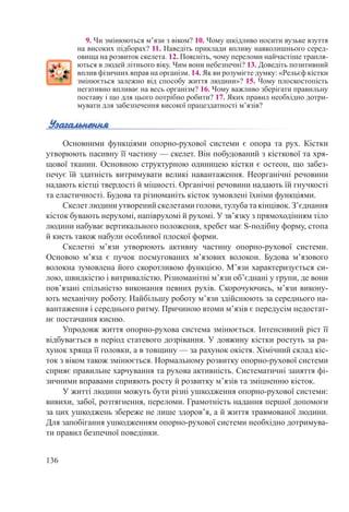 136
9. Чи змінюються м’язи з віком? 10. Чому шкідливо носити вузьке взуття
на високих підборах? 11. Наведіть приклади впливу навколишнього серед-
овища на розвиток скелета. 12. Поясніть, чому переломи найчастіше трапля-
ються в людей літнього віку. Чим вони небезпечні? 13. Доведіть позитивний
вплив фізичних вправ на організм. 14. Як ви розумієте думку: «Рельєф кістки
змінюється залежно від способу життя людини»? 15. Чому плоскостопість
негативно впливає на весь організм? 16. Чому важливо зберігати правильну
поставу і що для цього потрібно робити? 17. Яких правил необхідно дотри-
мувати для забезпечення високої працездатності м’язів?
Основними функціями опорно-рухової системи є опора та рух. Кістки
утворюють пасивну її частину — скелет. Він побудований з кісткової та хря-
щової тканин. Основною структурною одиницею кістки є остеон, що забез-
печує їй здатність витримувати великі навантаження. Неорганічні речовини
надають кістці твердості й міцності. Органічні речовини надають їй гнучкості
та еластичності. Будова та різноманіть кісток зумовлені їхніми функціями.
Скелет людини утворений скелетами голови, тулуба та кінцівок. З’єднання
кісток бувають нерухомі, напіврухомі й рухомі. У зв’язку з прямоходінням тіло
людини набуває вертикального положення, хребет має S-подібну форму, стопа
й кисть також набули особливої плоскої форми.
Скелетні м’язи утворюють активну частину опорно-рухової системи.
Основою м’яза є пучок посмугованих м’язових волокон. Будова м’язового
волокна зумовлена його скоротливою функцією. М’язи характеризується си-
лою, швидкістю і витривалістю. Різноманітні м’язи об’єднані у групи, де вони
пов’язані спільністю виконання певних рухів. Скорочуючись, м’язи викону-
ють механічну роботу. Найбільшу роботу м’язи здійснюють за середнього на-
вантаження і середнього ритму. Причиною втоми м’язів є передусім недостат-
нє постачання кисню.
Упродовж життя опорно-рухова система змінюється. Інтенсивний ріст її
відбувається в період статевого дозрівання. У довжину кістки ростуть за ра-
хунок хряща її головки, а в товщину — за рахунок окістя. Хімічний склад кіс-
ток з віком також змінюється. Нормальному розвитку опорно-рухової системи
сприяє правильне харчування та рухова активність. Систематичні заняття фі-
зичними вправами сприяють росту й розвитку м’язів та зміцненню кісток.
У житті людини можуть бути різні ушкодження опорно-рухової системи:
вивихи, забої, розтягнення, переломи. Грамотність надання першої допомоги
за цих ушкоджень збереже не лише здоров’я, а й життя травмованої людини.
Для запобігання ушкодженням опорно-рухової системи необхідно дотримува-
ти правил безпечної поведінки.
 