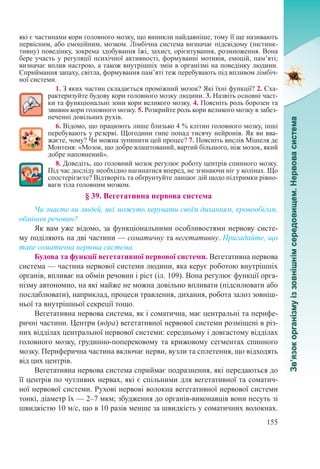 155
які є частинами кори головного мозку, що виникли найдавніше, тому її ще називають
первісним, або емоційним, мозком. Лімбічна система визначає підсвідому (інстинк-
тивну) поведінку, зокрема здобування їжі, захист, орієнтування, розмноження. Вона
бере участь у регуляції психічної активності, формуванні мотивів, емоцій, пам’яті;
визначає вплив настрою, а також внутрішніх змін в організмі на поведінку людини.
Сприймання запаху, світла, формування пам’яті теж перебувають під впливом лімбіч-
ної системи.
1. З яких частин складається проміжний мозок? Які їхні функції? 2. Сха-
рактеризуйте будову кори головного мозку людини. 3. Назвіть основні част-
ки та функціональні зони кори великого мозку. 4. Поясніть роль борозен та
звивин кори головного мозку. 5. Розкрийте роль кори великого мозку в забез-
печенні довільних рухів.
6. Відомо, що працюють лише близько 4 % клітин головного мозку, інші
перебувають у резерві. Щогодини гине понад тисячу нейронів. Як ви вва-
жаєте, чому? Чи можна зупинити цей процес? 7. Поясніть вислів Мішеля де
Монтеня: «Мозок, що добре влаштований, вартий більшого, ніж мозок, який
добре наповнений».
8. Доведіть, що головний мозок регулює роботу центрів спинного мозку.
Під час досліду необхідно нагинатися вперед, не згинаючи ніг у колінах. Що
спостерігаєте? Відтворіть та обґрунтуйте ланцюг дій щодо підтримки рівно-
ваги тіла головним мозком.
§ 39. Вегетативна нервова система
Чи знаєте ви людей, які можуть керувати своїм диханням, кровообігом,
обміном речовин?
Як вам уже відомо, за функціональними особливостями нервову систе-
му поділяють на дві частини — соматичну та вегетативну. Пригадайте, що
таке соматична нервова система.
Будова та функції вегетативної нервової системи. Вегетативна нервова
система — частина нервової системи людини, яка керує роботою внутрішніх
органів, впливає на обмін речовин і ріст (іл. 109). Вона регулює функції орга-
нізму автономно, на які майже не можна довільно впливати (підсилювати або
послаблювати), наприклад, процеси травлення, дихання, робота залоз зовніш-
ньої та внутрішньої секреції тощо.
Вегетативна нервова система, як і соматична, має центральні та перифе-
ричні частини. Центри (ядра) вегетативної нервової системи розміщені в різ-
них відділах центральної нервової системи: середньому і довгастому відділах
головного мозку, грудинно-поперековому та крижовому сегментах спинного
мозку. Периферична частина включає нерви, вузли та сплетення, що відходять
від цих центрів.
Вегетативна нервова система сприймає подразнення, які передаються до
її центрів по чутливих нервах, які є спільними для вегетативної та соматич-
ної нервової системи. Рухові нервові волокна вегетативної нервової системи
тонкі, діаметр їх — 2–7 мкм; збудження до органів-виконавців вони несуть зі
швидкістю 10 м/с, що в 10 разів менше за швидкість у соматичних волокнах.
 