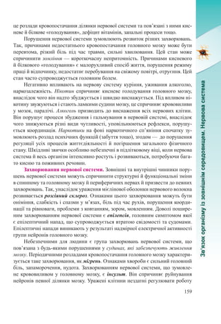 159
це розлади кровопостачання ділянки нервової системи та пов’язані з ними кис-
неве й білкове «голодування», дефіцит вітамінів, запальні процеси тощо.
Порушення нервової системи зумовлюють розвиток різних захворювань.
Так, причинами недостатнього кровопостачання головного мозку може бути
перевтома, різкий біль під час травми, сильні хвилювання. Цей стан може
спричинити зомління — короткочасну непритомність. Причинами кисневого
й білкового «голодування» є малорухливий спосіб життя, порушення режиму
праці й відпочинку, недостатнє перебування на свіжому повітрі, отруєння. Цей
стан часто супроводжується головним болем.
Негативно впливають на нервову систему куріння, уживання алкоголю,
наркозалежність. Нікотин спричиняє кисневе голодування головного мозку,
внаслідок чого він надто збуджується і швидко виснажується. Під впливом ні-
котину звужуються і стають ламкими судини мозку, це спричиняє крововиливи
у мозок, паралічі. Алкоголь призводить до виснаження всіх нервових клітин.
Він порушує процеси збудження і гальмування в нервовій системі, внаслідок
чого знижуються різні види чутливості, уповільнюються рефлекси, порушу-
ється координація. Наркотики на фоні наркотичного сп’яніння спочатку зу-
мовлюють розлад психічних функцій (забуття тощо), згодом — до порушення
регуляції усіх процесів життєдіяльності й погіршення загального фізичного
стану. Шкідливі звички особливо небезпечні в підлітковому віці, коли нервова
система й весь організм інтенсивно ростуть і розвиваються, потребуючи бага-
то кисню та поживних речовин.
Захворювання нервової системи. Зовнішні та внутрішні чинники пору-
шень нервової системи можуть спричинити структурні й функціональні зміни
в спинному та головному мозку й периферичних нервах й призвести до певних
захворювань. Так, унаслідок ураження мієлінової оболонки нервового волокна
розвивається розсіяний склероз. Ознаками цього захворювання можуть бути
оніміння, слабкість і спазми у м’язах, біль під час рухів, порушення коорди-
нації та рівноваги, проблеми з ковтанням, зором, мовленням. Доволі пошире-
ним захворюванням нервової системи є епілепсія, головним симптомом якої
є епілептичний напад, що супроводжується втратою свідомості та судомами.
Епілептичні напади виникають у результаті надмірної електричної активності
групи нейронів головного мозку.
Небезпечними для людини є група захворювань нервової системи, що
пов’язана з будь-якими порушеннями у судинах, які забезпечують живлення
мозку. Періодичними розладами кровопостачання головного мозку характери-
зується таке захворювання, як мігрень. Ознаками хвороби є сильний головний
біль, запаморочення, нудота. Захворюванням нервової системи, що зумовле-
не крововиливом у головному мозку, є інсульт. Він спричиняє руйнування
нейронів певної ділянки мозку. Уражені клітини нездатні регулювати роботу
 