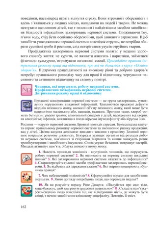 162
поведінки, насамперед втрата відчуття страху. Вони втрачають обережність і
вдень з’являються у людних місцях, нападаючи на людей і тварин. Не можна
нехтувати щепленням дітей, яке є головним і найдієвішим засобом запобіган-
ня більшості інфекційних захворювань нервової системи. Споживаючи їжу,
п’ючи воду, слід бути особливо обережними, щоб уникнути зараження. Щоб
запобігти ушкодженням нервової системи внаслідок отруєнь, не потрібно зби-
рати сумнівні гриби й рослини, слід остерігатися укусів отруйних тварин.
Профілактика захворювань нервової системи полягає у веденні здоро-
вого способу життя: не курити, не вживати алкоголь і наркотики, займатися
фізичною культурою, отримувати позитивні емоції. Пригадайте правила до-
тримання режиму праці та відпочинку, про які ви дізналися з курсу «Основи
здоров’я». Підтримка працездатності на високому рівні та доброго здоров’я
потребує правильного розподілу часу для праці й відпочинку, чергування па-
сивного та активного відпочинку на свіжому повітрі.
Чинники, які порушують роботу нервової системи.  
Профілактика захворювань нервової системи.  
Дотримання режиму праці й відпочинку
Вроджені захворювання нервової системи — це група захворювань, зумов-
лених порушенням спадкової інформації. Трапляються вроджені дефекти
відділів головного мозку, аномалії об’єму головного мозку, який може бути
патологічно маленьким або, навпаки, великим. Причини таких хвороб мо-
жуть бути різні: родові травми; алкогольний синдром у дітей, народжених від хворих
на алкоголізм; інфекція, викликана в плода вірусом імунодефіциту або вірусом Зіка.
Рослини — «друзі» нервової системи. Броколі протидіє стресам. Брюссельська капус-
та сприяє правильному розвитку нервової системи та зменшенню ризику вроджених
вад у дітей. Цвітна капуста допомагає виводити токсини з організму. Зелений горо-
шок покращує розумову діяльність. Кукурудза захищає організм від розладів робо-
ти нервової системи, пов’язаних зі старінням. Картопля та вишня знижують ризик
тромбоутворення і запобігають інсультам. Слива усуває безсоння, покращує настрій.
Мигдаль активізує пам’ять. Яблука знімають втому мозку.
1. Наведіть приклади зовнішніх і внутрішніх чинників, що порушують
роботу нервової системи? 2.  Як впливають на нервову систему шкідливі
звички? 3. Які захворювання нервової системи належать до інфекційних?
4. Схарактеризуйте головні засоби профілактики захворювань нервової сис-
теми. 5. Як відбувається зараження сказом? 6. Які тварини поширюють збуд-
ників правця?
7. Чим небезпечний поліомієліт? 8. Сформулюйте поради для запобігання
інсультам. 9. Якого догляду потребують люди, що перенесли інсульт?
10. Як ви розумієте пораду Рене  Декарта: «Піклуйтеся про своє тіло,
якщо бажаєте, щоб ваш розум працював правильно»? 11. Складіть пам’ятку-
рекомендацію щодо поведінки під час відвідування місць, де можуть бути
кліщі, з метою запобігання кліщовому енцефаліту. Поясніть її зміст.
 