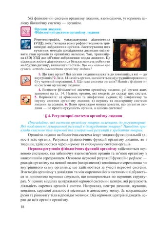 18
Усі фізіологічні системи організму людини, взаємодіючи, утворюють ці-
лісну біологічну систему — організм.
Органи людини.  
Фізіологічні системи організму людини
Рентгенографія, ультразвукова діагностика
(УЗД), комп’ютерна томографія створюють три-
вимірні зображення органів. Застосування цих
сучасних методів дослідження дозволяє оціню-
вати стан органів та організму загалом. Так, тривимір-
на (3D) УЗД дає об’ємне зображення плода людини. Це
підвищує якість діагностики, а батьки можуть побачити
майбутню дитину, визначити її стать. Що вам відомо про
сучасні методи діагностики організму людини?
1. Що таке орган? Які органи людини належать до зовнішніх, а які — до
внутрішніх?2.Заіл. 14назвітьоргани,щомістяться:а)угруднійпорожнині;
б) у черевній порожнині. 3. Що таке система органів? Назвіть фізіологіч-
ні системи організму людини.
4. Визначте фізіологічні системи організму людини, усі органи яких
зазначені на іл. 14. Назвіть органи, які входять до складу цих систем.
5. Порівняйте: а) кровоносні та лімфатичні судини; б) лімфатичну та
імунну системи організму людини; в) нервову та ендокринну системи
людини та ссавців. 6. Яким прикладом можна довести, що організм лю-
дини — не просто сукупність органів, а цілісна система?
§ 4. Регуляторні системи організму людини
Пригадайте, які системи організму тварин належать до регуляторних.
Які особливості гуморальної регуляції в безхребетних тварин? Наведіть при-
клади взаємозв’язку нервової та гуморальної регуляцій у хребетних тварин.
Організм людини як біологічна система існує завдяки функціональній єд-
ності всіх органів. Регуляція фізіологічних функцій організму людини, як і
тварини, здійснюється через нервову та ендокринну системи органів.
Нервова регуляція фізіологічних функцій організму здійснюється нер-
вовою системою, яка забезпечує взаємозв’язок органів та зв’язок організму з
навколишнім середовищем. Основою нервової регуляції функцій є рефлекс —
реакція організму на певний вплив (подразнення) зовнішнього середовища чи
внутрішнього стану організму, що здійснюється за участі нервової системи.
Взаємодія організму з довкіллям та між окремими його частинами відбуваєть-
ся за допомогою нервових імпульсів, що поширюються по нервових структу-
рах. У певних відділах центральної нервової системи є центри, які регулюють
діяльність окремих органів і систем. Наприклад, центри дихання, жування,
ковтання, серцевої діяльності містяться в довгастому мозку. За координацію
рухів та рівновагу тіла відповідає мозочок. Від нервових центрів відходять не-
рви до всіх органів організму.
 