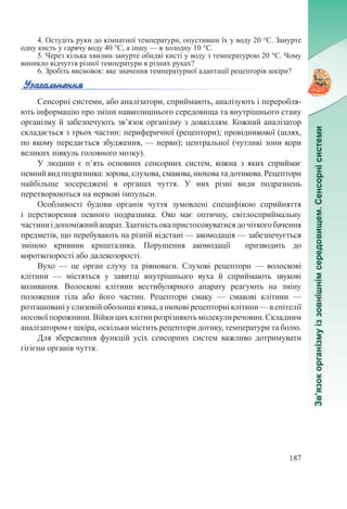 187
4. Остудіть руки до кімнатної температури, опустивши їх у воду 20 °С. Занурте
одну кисть у гарячу воду 40 °С, а іншу — в холодну 10 °С.
5. Через кілька хвилин занурте обидві кисті у воду з температурою 20 °С. Чому
виникло відчуття різної температури в різних руках?
6. Зробіть висновок: яке значення температурної адаптації рецепторів шкіри?
Сенсорні системи, або аналізатори, сприймають, аналізують і переробля-
ють інформацію про зміни навколишнього середовища та внутрішнього стану
організму й забезпечують зв’язок організму з довкіллям. Кожний аналізатор
складається з трьох частин: периферичної (рецептори); провідникової (шлях,
по якому передається збудження, — нерви); центральної (чутливі зони кори
великих півкуль головного мозку).
У людини є п’ять основних сенсорних систем, кожна з яких сприймає
певний вид подразника: зорова, слухова, смакова, нюхова та дотикова. Рецептори
найбільше зосереджені в органах чуття. У них різні види подразнень
перетворюються на нервові імпульси.
Особливості будови органів чуття зумовлені специфікою сприйняття
і перетворення певного подразника. Око має оптичну, світлосприймальну
частиниідопоміжнийапарат.Здатністьокапристосовуватисядочіткогобачення
предметів, що перебувають на різній відстані — акомодація — забезпечується
зміною кривини кришталика. Порушення акомодації призводить до
короткозорості або далекозорості.
Вухо  — це орган слуху та рівноваги. Слухові рецептори  — волоскові
клітини  — містяться у завитці внутрішнього вуха й сприймають звукові
коливання. Волоскові клітини вестибулярного апарату реагують на зміну
положення тіла або його частин. Рецептори смаку  — смакові клітини  —
розташовані у слизовій оболонці язика, а нюхові рецепторні клітини — в епітелії
носовоїпорожнини.Війкицихклітинрозрізняютьмолекулиречовин.Складним
аналізатором є шкіра, оскільки містить рецептори дотику, температури та болю.
Для збереження функцій усіх сенсорних систем важливо дотримувати
гігієни органів чуття.
 