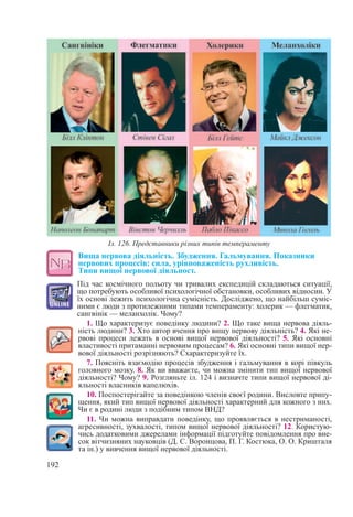 192
Вища нервова діяльність. Збудження. Гальмування. Показники
нервових процесів: сила, урівноваженість рухливість. 
Типи вищої нервової діяльност.
Під час космічного польоту чи тривалих експедицій складаються ситуації,
що потребують особливої психологічної обстановки, особливих відносин. У
їх основі лежить психологічна сумісність. Досліджено, що найбільш суміс-
ними є люди з протилежними типами темпераменту: холерик — флегматик,
сангвінік — меланхолік. Чому?
1. Що характеризує поведінку людини? 2. Що таке вища нервова діяль-
ність людини? 3. Хто автор вчення про вищу нервову діяльність? 4. Які не-
рвові процеси лежать в основі вищої нервової діяльності? 5. Які основні
властивості притаманні нервовим процесам? 6. Які основні типи вищої нер-
вової діяльності розрізняють? Схарактеризуйте їх.
7. Поясніть взаємодію процесів збудження і гальмування в корі півкуль
головного мозку. 8. Як ви вважаєте, чи можна змінити тип вищої нервової
діяльності? Чому? 9. Розгляньте іл. 124 і визначте типи вищої нервової ді-
яльності власників капелюхів.
10. Поспостерігайте за поведінкою членів своєї родини. Висловте припу-
щення, який тип вищої нервової діяльності характерний для кожного з них.
Чи є в родині люди з подібним типом ВНД?
11. Чи можна виправдати поведінку, що проявляється в нестриманості,
агресивності, зухвалості, типом вищої нервової діяльності? 12. Користую-
чись додатковими джерелами інформації підготуйте повідомлення про вне-
сок вітчизняних науковців (Д. С. Воронцова, П. Г. Костюка, О. О. Кришталя
та ін.) у вивчення вищої нервової діяльності.
Іл. 126. Представники різних типів темпераменту
 