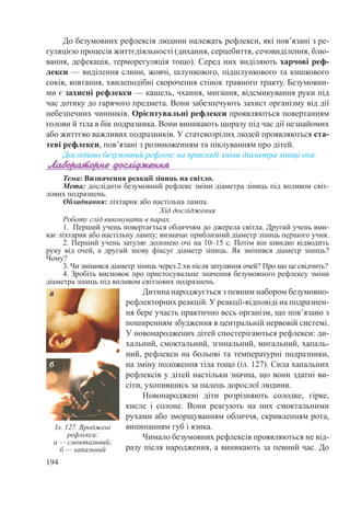 194
До безумовних рефлексів людини належать рефлекси, які пов’язані з ре-
гуляцією процесів життєдіяльності (дихання, серцебиття, сечовиділення, блю-
вання, дефекація, терморегуляція тощо). Серед них виділяють харчові реф-
лекси — виділення слини, жовчі, шлункового, підшлункового та кишкового
соків, ковтання, хвилеподібні скорочення стінок травного тракту. Безумовни-
ми є захисні рефлекси — кашель, чхання, мигання, відсмикування руки під
час дотику до гарячого предмета. Вони забезпечують захист організму від дії
небезпечних чинників. Орієнтувальні рефлекси проявляються повертанням
голови й тіла в бік подразника. Вони виникають щоразу під час дії незнайомих
або життєво важливих подразників. У статевозрілих людей проявляються ста-
теві рефлекси, пов’язані з розмноженням та піклуванням про дітей.
Дослідимо безумовний рефлекс на прикладі зміни діаметра зіниці ока.
Тема: Визначення реакції зіниць на світло.
Мета: дослідити безумовний рефлекс зміни діаметра зіниць під впливом світ-
лових подразнень.
Обладнання: ліхтарик або настільна лампа.
Хід дослідження
Роботу слід виконувати в парах.
1.  Перший учень повертається обличчям до джерела світла. Другий учень вми-
кає ліхтарик або настільну лампу; визначає приблизний діаметр зіниць першого учня.
2. Перший учень затуляє долонею очі на 10–15 с. Потім він швидко відводить
руку від очей, а другий знову фіксує діаметр зіниць. Як змінився діаметр зіниць?
Чому?
3. Чи змінився діаметр зіниць через 2 хв після затуляння очей? Про що це свідчить?
4. Зробіть висновок про пристосувальне значення безумовного рефлексу зміни
діаметра зіниць під впливом світлових подразнень.
Дитина народжується з певним набором безумовно-
рефлекторних реакцій. У реакції-відповіді на подразнен-
ня бере участь практично весь організм, що пов’язано з
поширенням збудження в центральній нервовій системі.
У новонароджених дітей спостерігаються рефлекси: ди-
хальний, смоктальний, згинальний, мигальний, хапаль-
ний, рефлекси на больові та температурні подразники,
на зміну положення тіла тощо (іл. 127). Сила хапальних
рефлексів у дітей настільки значна, що вони здатні ви-
сіти, ухопившись за палець дорослої людини.
Новонароджені діти розрізняють солодке, гірке,
кисле і солоне. Вони реагують на них смоктальними
рухами або зморщуванням обличчя, скривленням рота,
випинанням губ і язика.
Чимало безумовних рефлексів проявляються не від-
разу після народження, а виникають за певний час. До
Іл. 127. Вроджені
рефлекси:
а — смоктальний;
б — хапальний
 