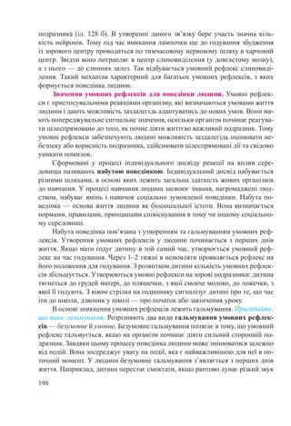 198
подразника (іл. 128 б). В утворенні даного зв’язку бере участь значна кіль-
кість нейронів. Тому під час вмикання лампочки ще до годування збудження
із зорового центру проводиться по тимчасовому нервовому шляху в харчовий
центр. Звідти воно потрапляє в центр слиновиділення (у довгастому мозку),
а з нього — до слинних залоз. Так відбувається умовний рефлекс слиновиді-
лення. Такий механізм характерний для багатьох умовних рефлексів, з яких
формується поведінка людини.
Значення умовних рефлексів для поведінки людини. Умовні рефлек-
си є пристосувальними реакціями організму, які визначаються умовами життя
людини і дають можливість заздалегідь адаптуватись до нових умов. Вони ма-
ють попереджувальне сигнальне значення, оскільки організм починає реагува-
ти цілеспрямовано до того, як почне діяти життєво важливий подразник. Тому
умовні рефлекси забезпечують людині можливість заздалегідь оцінювати не-
безпеку або корисність подразника, здійснювати цілеспрямовані дії та свідомо
уникати помилок.
Сформовані у процесі індивідуального досвіду реакції на вплив сере­
довища називають набутою поведінкою. Індивідуальний досвід набувається
різними шляхами, в основі яких лежить загальна здатність живих організмів
до навчання. У процесі навчання людина засвоює знання, нагромаджені люд-
ством, набуває вмінь і навичок соціально зумовленої поведінки. Набута по-
ведінка — основа життя людини як біосоціальної істоти. Вона визначається
нормами, правилами, принципами співіснування в тому чи іншому соціально-
му середовищі.
Набута поведінка пов’язана з утворенням та гальмуванням умовних реф-
лексів. Утворення умовних рефлексів у людини починається з перших днів
життя. Якщо мати годує дитину в той самий час, утворюється умовний реф-
лекс на час годування. Через 1–2 тижні в немовляти проявляється рефлекс на
його положення для годування. З розвитком дитини кількість умовних рефлек-
сів збільшується. Утворюються умовні рефлекси на зорові подразники: дитина
тягнеться до грудей матері, до пляшечки, з якої смокче молоко, до ложечки, з
якої її годують. З віком стрілка на годиннику сигналізує дитині про те, що час
іти до школи, дзвоник у школі — про початок або закінчення уроку.
В основі зникнення умовних рефлексів лежить гальмування. Пригадайте,
що таке гальмування. Розрізняють два види гальмування умовних рефлек-
сів — безумовне й умовне. Безумовне гальмування полягає в тому, що умовний
рефлекс гальмується, якщо на організм починає діяти сильний сторонній по-
дразник. Завдяки цьому процесу поведінка людини може змінюватися залежно
від подій. Вона зосереджує увагу на події, яка є найважливішою для неї в по-
точний момент. У людини безумовне гальмування з’являється з перших днів
життя. Наприклад, дитина перестає смоктати, якщо раптово лунає різкий звук
 
